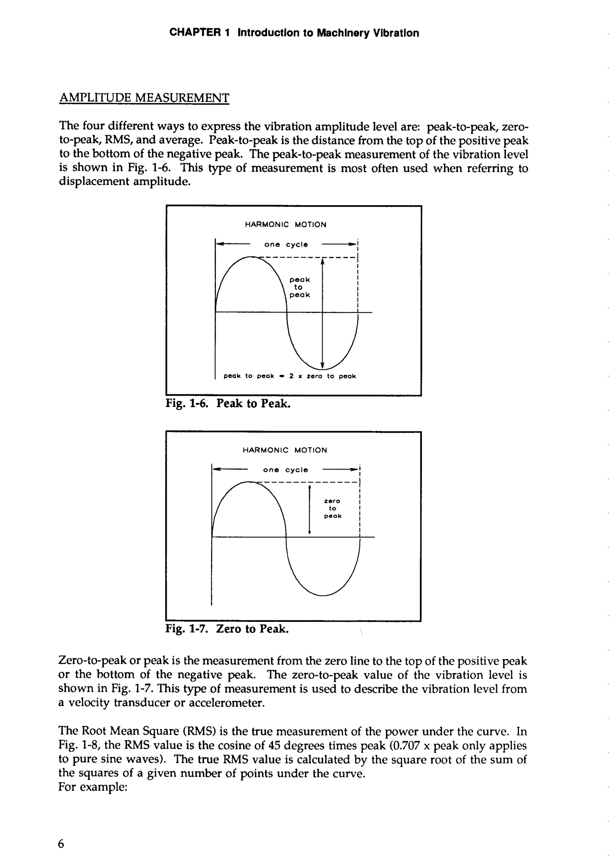 CHAPTER 1 lntroductlon to Machinery Vibration 
AMPLITUDE MEASUREMENT 
The four different ways to express the vibration amplitude level are: peak-to-peak, zero-to- 
peak, RMS, and average. Peak-to-peak is the distance from the top of the positive peak 
to the bottom of the negative peak. The peak-to-peak measurement of the vibration level 
is shown in Fig. 1-6. This type of measurement is most often used when referring to 
displacement amplitude. 
- one cycle -1 
peak to peak - 2 x zero to peak 
- one cycle -1 
I 
zero I 
to I 
Zero-to-peak or peak is the measurement from the zero line to the top of the positive peak 
or the bottom of the negative peak. The zero-to-peak value of the vibration level is 
shown in Fig. 1-7. This type of measurement is used to describe the vibration level from 
a velocity transducer or accelerometer. 
The Root Mean Square (RMS) is the true measurement of the power under the curve. In 
Fig. 1-8, the RMS value is the cosine of 45 degrees times peak (0.707 x peak only applies 
to pure sine waves). The true RMS value is calculated by the square root of the sum of 
the squares of a given number of points under the curve. 
For example: 
 