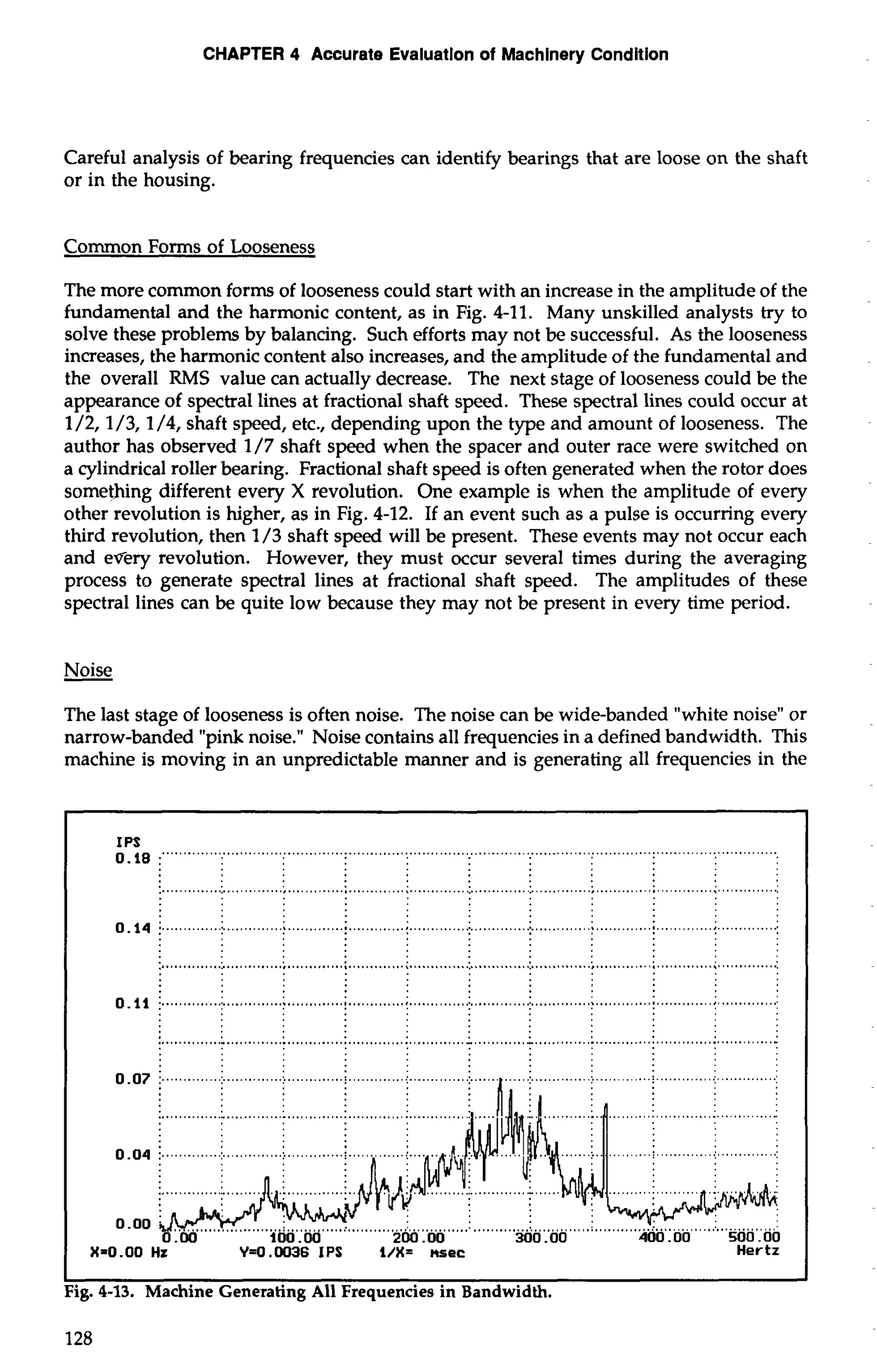 CHAPTER 4 Accurate Evaiuatlon of Machinery Condition 
Careful analysis of bearing frequencies can identify bearings that are loose on the shaft 
or in the housing. 
Common Forms of Looseness 
The more common forms of looseness could start with an increase in the amplitude of the 
fundamental and the harmonic content, as in Fig. 4-11. Many unskilled analysts try to 
solve these problems by balancing. Such efforts may not be successful. As the looseness 
increases, the harmonic content also increases, and the amplitude of the fundamental and 
the overall RMS value can actually decrease. The next stage of looseness could be the 
appearance of spectral lines at fractional shaft speed. These spectral lines could occur at 
1/2,1/3,1/4, shaft speed, etc., depending upon the type and amount of looseness. The 
author has observed 1/7 shaft speed when the spacer and outer race were switched on 
a cylindrical roller bearing. Fractional shaft speed is often generated when the rotor does 
something different every X revolution. One example is when the amplitude of every 
other revolution is higher, as in Fig. 4-12. If an event such as a pulse is occurring every 
third revolution, then 1/3 shaft speed will be present. These events may not occur each 
and every revolution. However, they must occur several times during the averaging 
process to generate spectral lines at fractional shaft speed. The amplitudes of these 
spectral lines can be quite low because they may not be present in every time period. 
The last stage of looseness is often noise. The noise can be wide-banded "white noise" or 
narrow-banded "pink noise." Noise contains all frequencies in a defined bandwidth. This 
machine is moving in an unpredictable manner and is generating all frequencies in the 
X=O .OO Hz Y=0.0036 IPS I/%lr=sec Her tz 
I I 
Fig. 4-13. Machine Generating All Frequencies in Bandwidth. 
128 
 