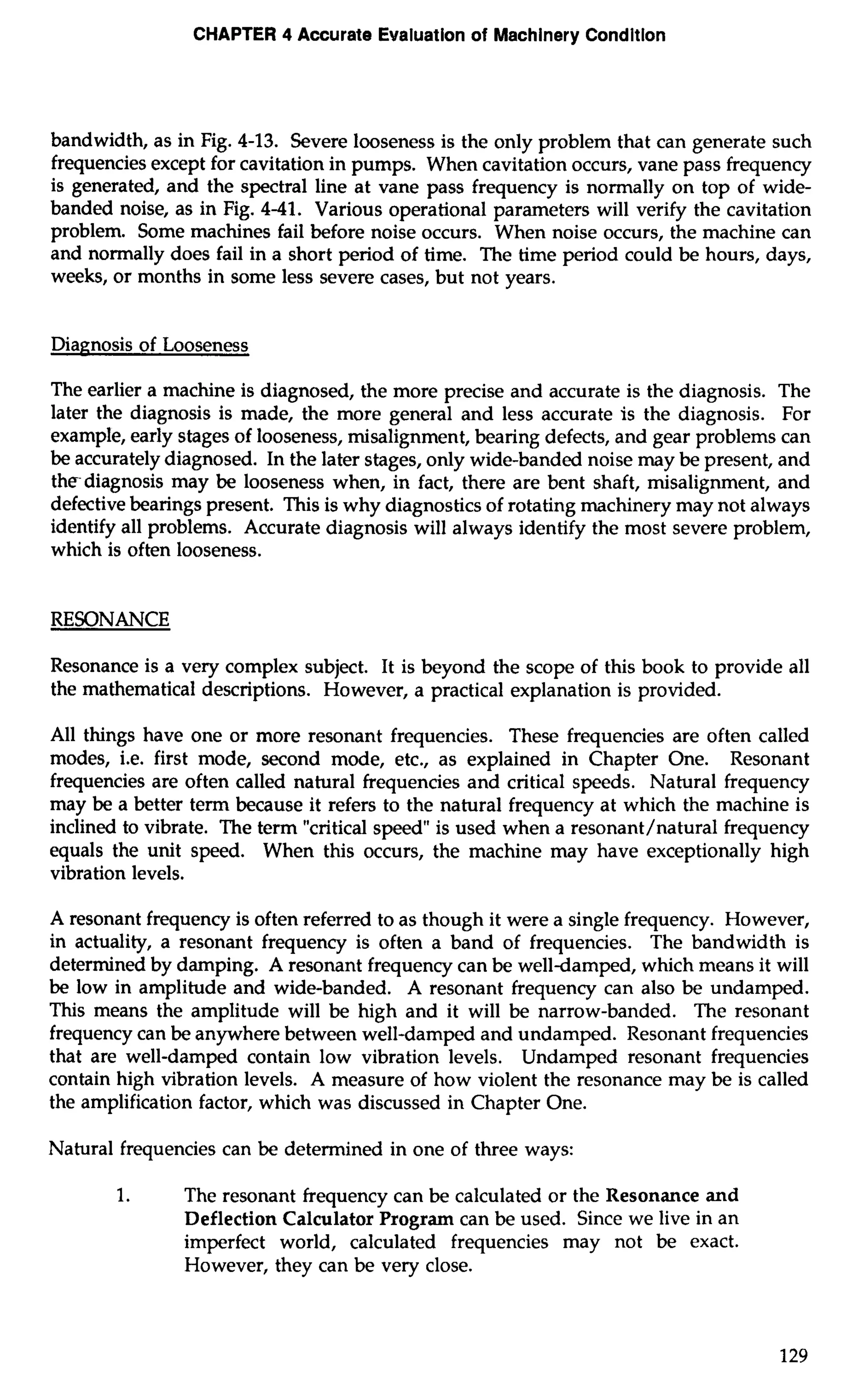 CHAPTER 4 Accurate Evaluation of Machinery Condition 
bandwidth, as in Fig. 4-13. Severe looseness is the only problem that can generate such 
frequencies except for cavitation in pumps. When cavitation occurs, vane pass frequency 
is generated, and the spectral line at vane pass frequency is normally on top of wide-banded 
noise, as in Fig. 4-41. Various operational parameters will verify the cavitation 
problem. Some machines fail before noise occurs. When noise occurs, the machine can 
and normally does fail in a short period of time. The time period could be hours, days, 
weeks, or months in some less severe cases, but not years. 
Diagnosis of Looseness 
The earlier a machine is diagnosed, the more precise and accurate is the diagnosis. The 
later the diagnosis is made, the more general and less accurate is the diagnosis. For 
example, early stages of looseness, misalignment, bearing defects, and gear problems can 
be accurately diagnosed. In the later stages, only wide-banded noise may be present, and 
thediagnosis may be looseness when, in fact, there are bent shaft, misalignment, and 
defective bearings present. This is why diagnostics of rotating machinery may not always 
identify all problems. Accurate diagnosis will always identify the most severe problem, 
which is often looseness. 
RESONANCE 
Resonance is a very complex subject. It is beyond the scope of this book to provide all 
the mathematical descriptions. However, a practical explanation is provided. 
All things have one or more resonant frequencies. These frequencies are often called 
modes, i.e. first mode, second mode, etc., as explained in Chapter One. Resonant 
frequencies are often called natural frequencies and critical speeds. Natural frequency 
may be a better term because it refers to the natural frequency at which the machine is 
inclined to vibrate. The term "critical speed" is used when a resonant/natural frequency 
equals the unit speed. When this occurs, the machine may have exceptionally high 
vibration levels. 
A resonant frequency is often referred to as though it were a single frequency. However, 
in actuality, a resonant frequency is often a band of frequencies. The bandwidth is 
determined by damping. A resonant frequency can be welldamped, which means it will 
be low in amplitude and wide-banded. A resonant frequency can also be undamped. 
This means the amplitude will be high and it will be narrow-banded. The resonant 
frequency can be anywhere between well-damped and undamped. Resonant frequencies 
that are well-damped contain low vibration levels. Undamped resonant frequencies 
contain high vibration levels. A measure of how violent the resonance may be is called 
the amplification factor, which was discussed in Chapter One. 
Natural frequencies can be determined in one of three ways: 
1. The resonant frequency can be calculated or the Resonance and 
Deflection Calculator Program can be used. Since we live in an 
imperfect world, calculated frequencies may not be exact. 
However, they can be very close. 
 