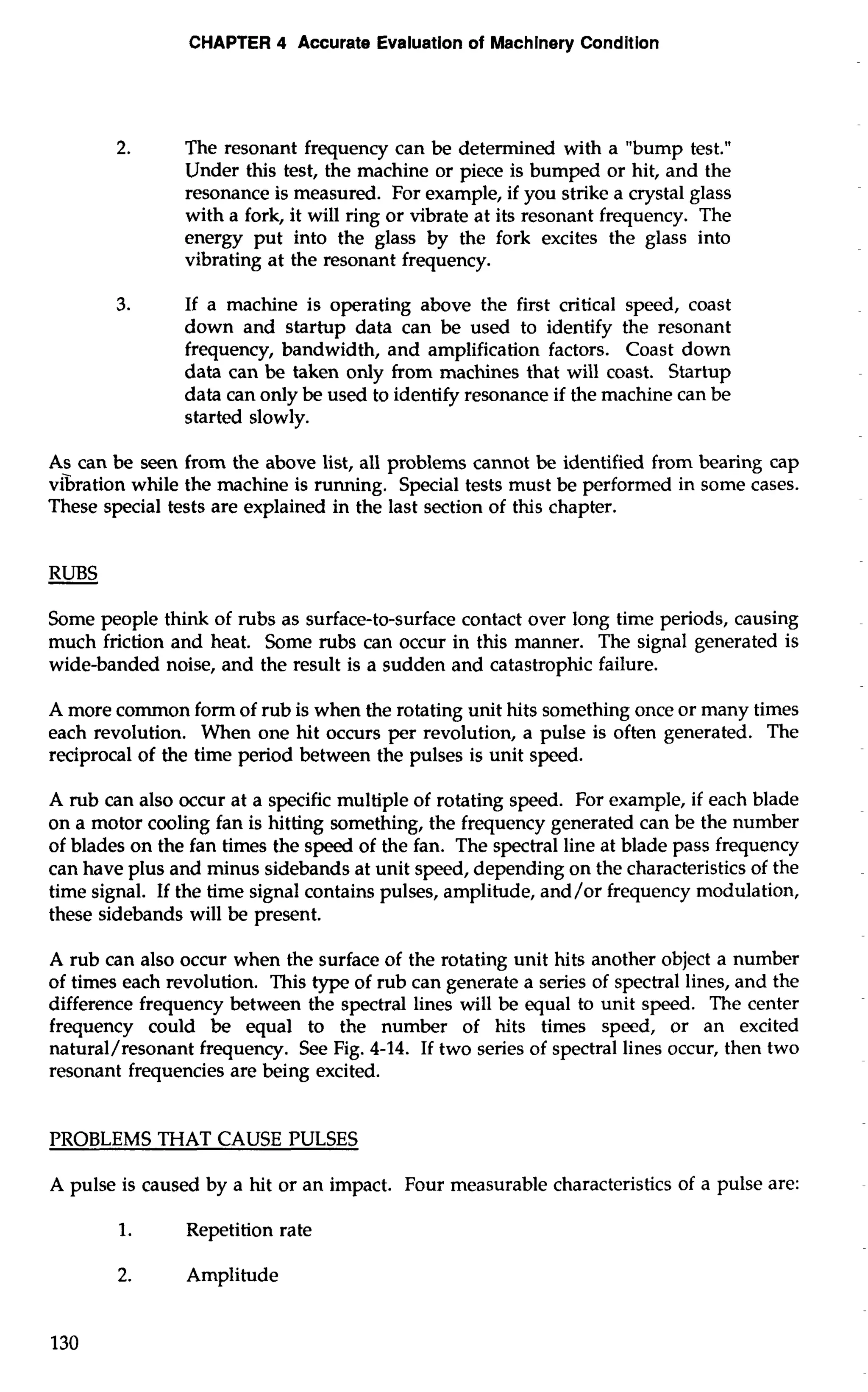 CHAPTER 4 Accurate Evaluation of Machinery Condition 
2. The resonant frequency can be determined with a "bump test." 
Under this test, the machine or piece is bumped or hit, and the 
resonance is measured. For example, if you strike a crystal glass 
with a fork, it will ring or vibrate at its resonant frequency. The 
energy put into the glass by the fork excites the glass into 
vibrating at the resonant frequency. 
3. If a machine is operating above the first critical speed, coast 
down and startup data can be used to identify the resonant 
frequency, bandwidth, and amplification factors. Coast down 
data can be taken only from machines that will coast. Startup 
data can only be used to identify resonance if the machine can be 
started slowly. 
As can be seen from the above list, all problems cannot be identified from bearing cap 
vhation while the machine is running. Special tests must be performed in some cases. 
These special tests are explained in the last section of this chapter. 
RUBS 
Some people think of rubs as surface-to-surface contact over long time periods, causing 
much friction and heat. Some rubs can occur in this manner. The signal generated is 
wide-banded noise, and the result is a sudden and catastrophic failure. 
A more common form of rub is when the rotating unit hits something once or many times 
each revolution. When one hit occurs per revolution, a pulse is often generated. The 
reciprocal of the time period between the pulses is unit speed. 
A rub can also occur at a specific multiple of rotating speed. For example, if each blade 
on a motor cooling fan is hitting something, the frequency generated can be the number 
of blades on the fan times the speed of the fan. The spectral line at blade pass frequency 
can have plus and minus sidebands at unit speed, depending on the characteristics of the 
time signal. If the time signal contains pulses, amplitude, and/or frequency modulation, 
these sidebands will be present. 
A rub can also occur when the surface of the rotating unit hits another object a number 
of times each revolution. This type of rub can generate a series of spectral lines, and the 
difference frequency between the spectral lines will be equal to unit speed. The center 
frequency could be equal to the number of hits times speed, or an excited 
natural/resonant frequency. See Fig. 4-14. If two series of spectral lines occur, then two 
resonant frequencies are being excited. 
PROBLEMS THAT CAUSE PULSES 
A pulse is caused by a hit or an impact. Four measurable characteristics of a pulse are: 
1. Repetition rate 
2. Amplitude 
 