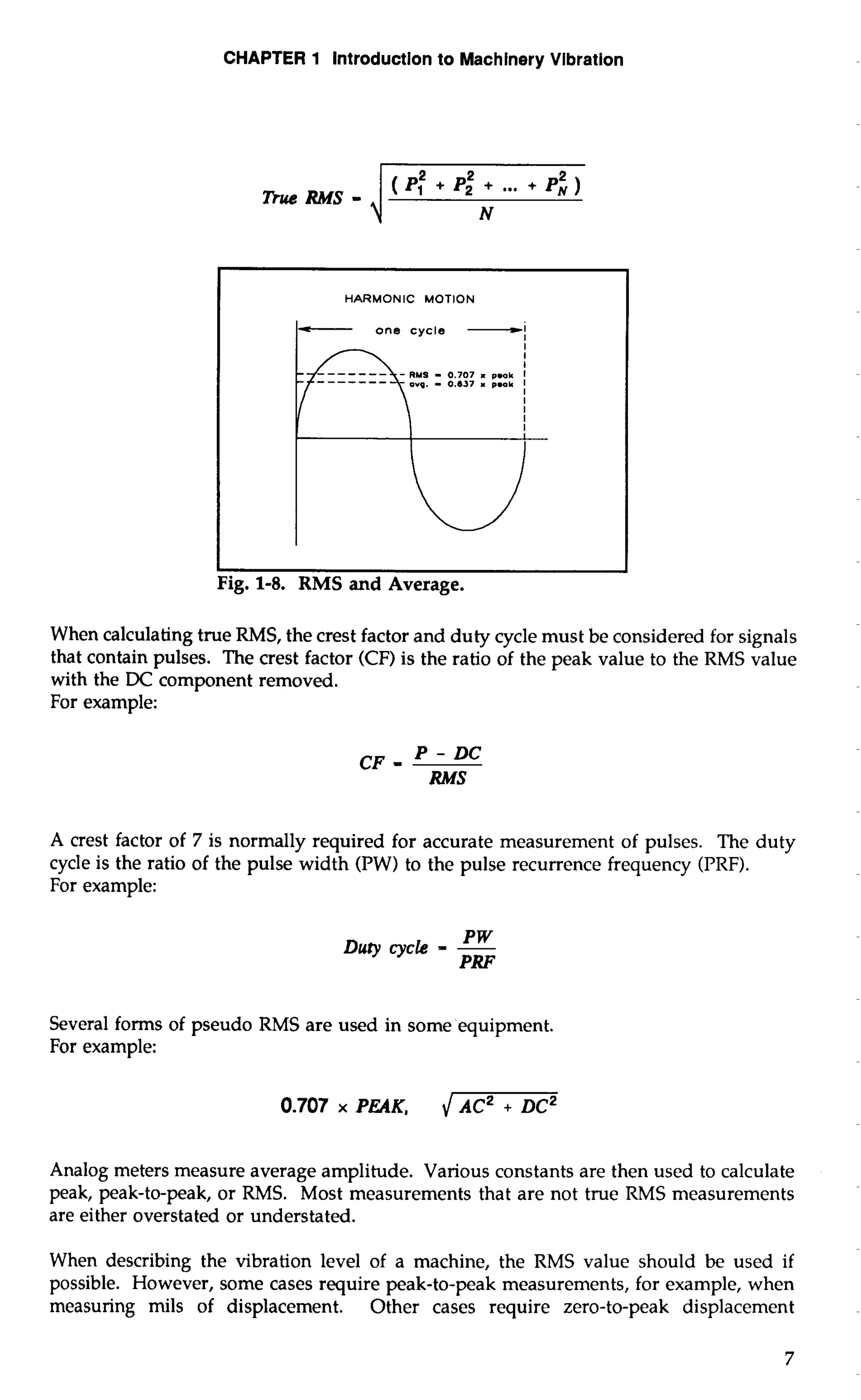 CHAPTER 1 lntroductlon to Machinery Vibration 
2 2 
nl‘eRMS-i (P: + P2 N + ... + P,) 
- one cycle -1 
I 
l 
When calculating true RMS, the crest factor and duty cycle must be considered for signals 
that contain pulses. The crest factor (CF) is the ratio of the peak value to the RMS value 
with the DC component removed. 
For example: 
CF - P - DC 
RMS 
A crest factor of 7 is normally required for accurate measurement of pulses. The duty 
cycle is the ratio of the pulse width (PW) to the pulse recurrence frequency (PRF). 
For example: 
Duty cycle PW = - 
PRF 
Several forms of pseudo RMS are used in some equipment. 
For example: 
0.707 x PEAK, I AC~+ DC~ 
Analog meters measure average amplitude. Various constants are then used to calculate 
peak, peak-to-peak, or RMS. Most measurements that are not true RMS measurements 
are either overstated or understated. 
When describing the vibration level of a machine, the RMS value should be used if 
possible. However, some cases require peak-to-peak measurements, for example, when 
measuring mils of displacement. Other cases require zero-to-peak displacement 
 