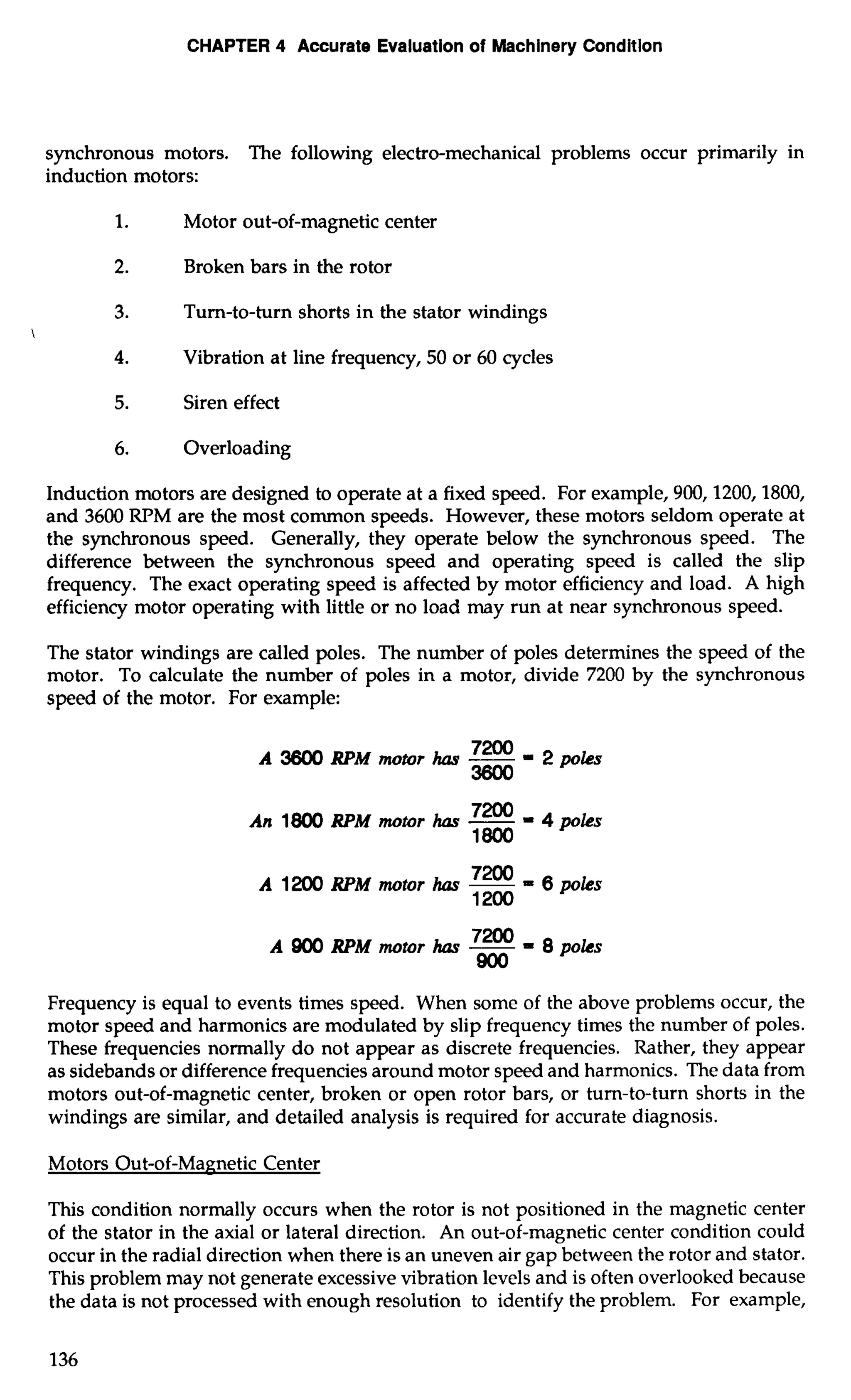 CHAPTER 4 Accurate Evaluation of Machinery Condition 
synchronous motors. The following electro-mechanical problems occur primarily in 
induction motors: 
1. Motor out-of-magnetic center 
2. Broken bars in the rotor 
3. Turn-to-turn shorts in the stator windings 
 
4. Vibration at line frequency, 50 or 60 cycles 
5. Siren effect 
6. Overloading 
Induction motors are designed to operate at a fixed speed. For example, 900,1200,1800, 
and 3600 RPM are the most common speeds. However, these motors seldom operate at 
the synchronous speed. Generally, they operate below the synchronous speed. The 
difference between the synchronous speed and operating speed is called the slip 
frequency. The exact operating speed is affected by motor efficiency and load. A high 
efficiency motor operating with little or no load may run at near synchronous speed. 
The stator windings are called poles. The number of poles determines the speed of the 
motor. To calculate the number of poles in a motor, divide 7200 by the synchronous 
speed of the motor. For example: 
A 3600 RPM motor has -==2p oks 
An 1800 RPM motor has -72W = 4 poks 
1800 
A 1200 RPM motor has -7200 = 6 poks 
1200 
A 900 RPM motor has -7200 = 8 poles 
900 
Frequency is equal to events times speed. When some of the above problems occur, the 
motor speed and harmonics are modulated by slip frequency times the number of poles. 
These frequencies normally do not appear as discrete frequencies. Rather, they appear 
as sidebands or difference frequencies around motor speed and harmonics. The data from 
motors out-of-magnetic center, broken or open rotor bars, or turn-to-turn shorts in the 
windings are similar, and detailed analysis is required for accurate diagnosis. 
Motors Out-of-Magnetic Center 
This condition normally occurs when the rotor is not positioned in the magnetic center 
of the stator in the axial or lateral direction. An out-of-magnetic center condition could 
occur in the radial direction when there is an uneven air gap between the rotor and stator. 
This problem may not generate excessive vibration levels and is often overlooked because 
the data is not processed with enough resolution to identify the problem. For example, 
 