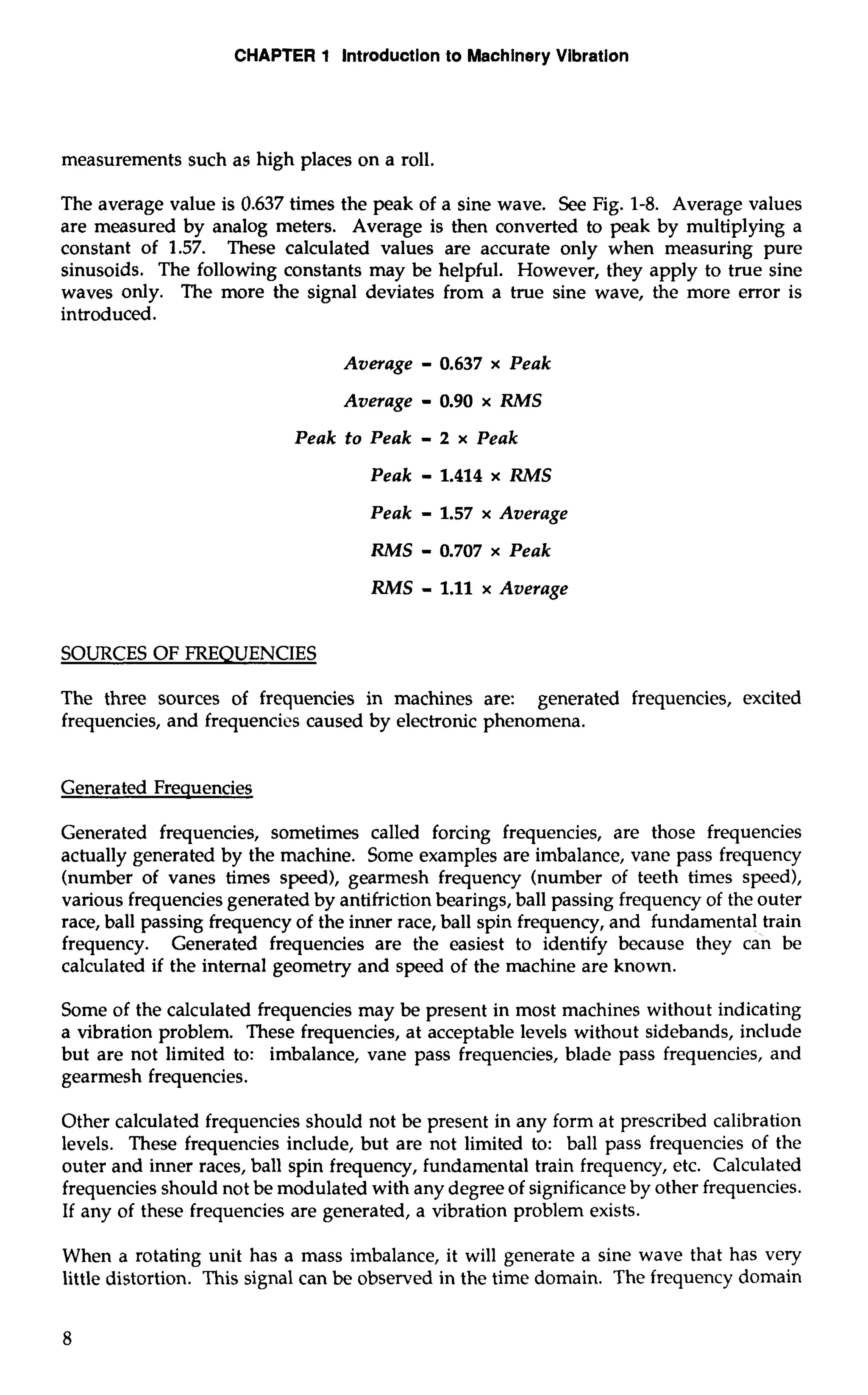 CHAPTER 1 Introduction to Machinery Vibration 
measurements such as high places on a roll. 
The average value is 0.637 times the peak of a sine wave. See Fig. 1-8. Average values 
are measured by analog meters. Average is then converted to peak by multiplying a 
constant of 1.57. These calculated values are accurate only when measuring pure 
sinusoids. The following constants may be helpful. However, they apply to true sine 
waves only. The more the signal deviates from a true sine wave, the more error is 
introduced. 
Average - 0.637 x Peak 
Average - 0.90 x RMS 
Peak to Peak - 2 x Peak 
Peak - 1.414 x RMS 
Peak - 1.57 x Average 
RMS - 0.707 x Peak 
RMS - 1.11 x Average 
SOURCES OF FREQUENCIES 
The three sources of frequencies in machines are: generated frequencies, excited 
frequencies, and frequencies caused by electronic phenomena. 
Generated Frequencies 
Generated frequencies, sometimes called forcing frequencies, are those frequencies 
actually generated by the machine. Some examples are imbalance, vane pass frequency 
(number of vanes times speed), gearmesh frequency (number of teeth times speed), 
various frequencies generated by antifriction bearings, ball passing frequency of the outer 
race, ball passing frequency of the inner race, ball spin frequency, and fundamental train 
frequency. Generated frequencies are the easiest to identify because they can be 
calculated if the internal geometry and speed of the machine are known. 
Some of the calculated frequencies may be present in most machines without indicating 
a vibration problem. These frequencies, at acceptable levels without sidebands, include 
but are not limited to: imbalance, vane pass frequencies, blade pass frequencies, and 
gearmesh frequencies. 
Other calculated frequencies should not be present in any form at prescribed calibration 
levels. These frequencies include, but are not limited to: ball pass frequencies of the 
outer and inner races, ball spin frequency, fundamental train frequency, etc. Calculated 
frequencies should not be modulated with any degree of significance by other frequencies. 
If any of these frequencies are generated, a vibration problem exists. 
When a rotating unit has a mass imbalance, it will generate a sine wave that has very 
little distortion. This signal can be observed in the time domain. The frequency domain 
 