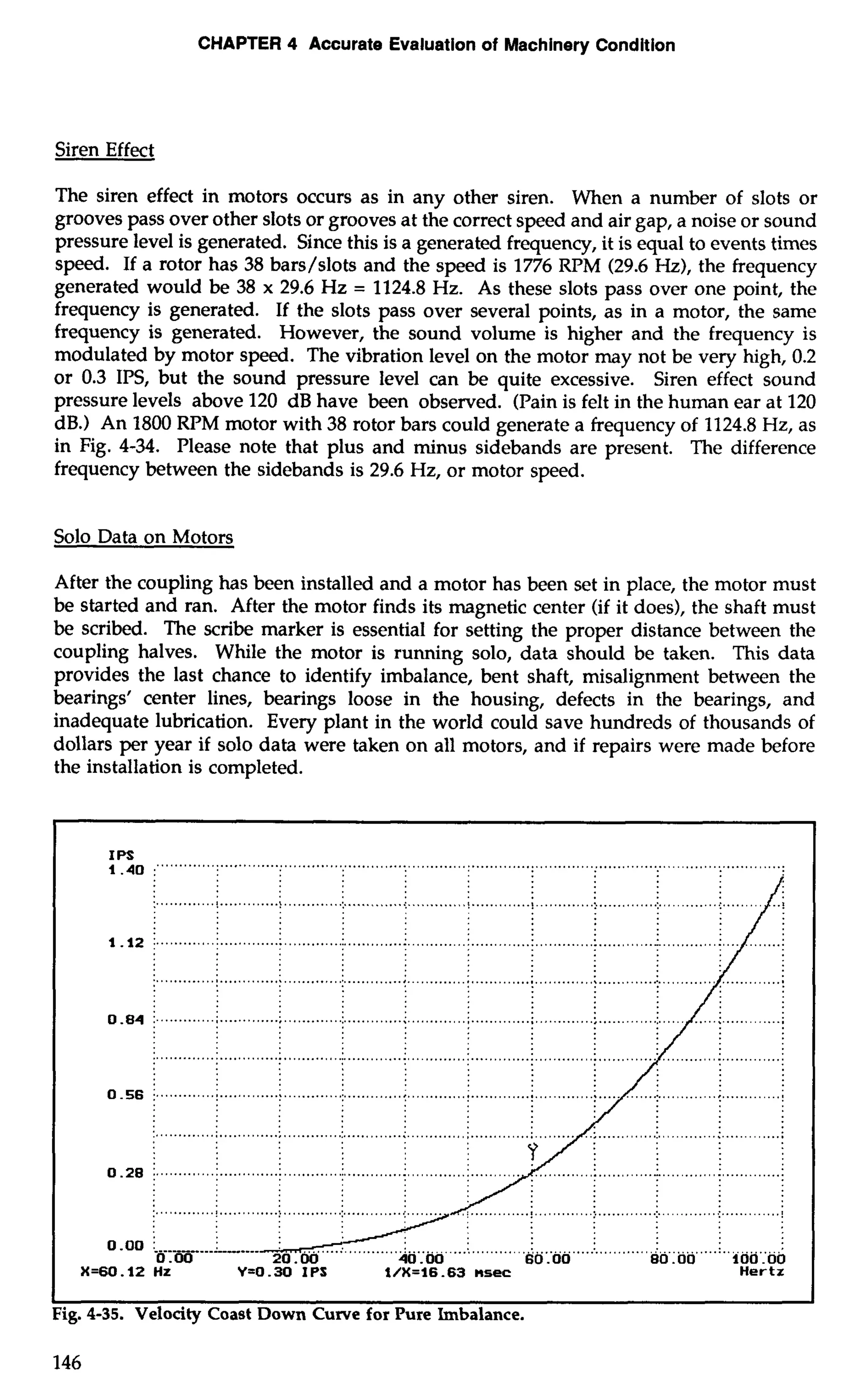 CHAPTER 4 Accurate Evaluation of Machinery Condition 
Siren Effect 
The siren effect in motors occurs as in any other siren. When a number of slots or 
grooves pass over other slots or grooves at the correct speed and air gap, a noise or sound 
pressure level is generated. Since this is a generated frequency, it is equal to events times 
speed. If a rotor has 38 bars/slots and the speed is 1776 RPM (29.6 Hz), the frequency 
generated would be 38 x 29.6 Hz = 1124.8 Hz. As these slots pass over one point, the 
frequency is generated. If the slots pass over several points, as in a motor, the same 
frequency is generated. However, the sound volume is higher and the frequency is 
modulated by motor speed. The vibration level on the motor may not be very high, 0.2 
or 0.3 IPS, but the sound pressure level can be quite excessive. Siren effect sound 
pressure levels above 120 dB have been observed. (Pain is felt in the human ear at 120 
dB.) An 1800 RPM motor with 38 rotor bars could generate a frequency of 1124.8 Hz, as 
in Fig. 4-34. Please note that plus and minus sidebands are present. The difference 
frequency between the sidebands is 29.6 Hz, or motor speed. 
Solo Data on Motors 
After the coupling has been installed and a motor has been set in place, the motor must 
be started and ran. After the motor finds its magnetic center (if it does), the shaft must 
be scribed. The scribe marker is essential for setting the proper distance between the 
coupling halves. While the motor is running solo, data should be taken. This data 
provides the last chance to identify imbalance, bent shaft, misalignment between the 
bearings' center lines, bearings loose in the housing, defects in the bearings, and 
inadequate lubrication. Every plant in the world could save hundreds of thousands of 
dollars per year if solo data were taken on all motors, and if repairs were made before 
the installation is completed. 
 
