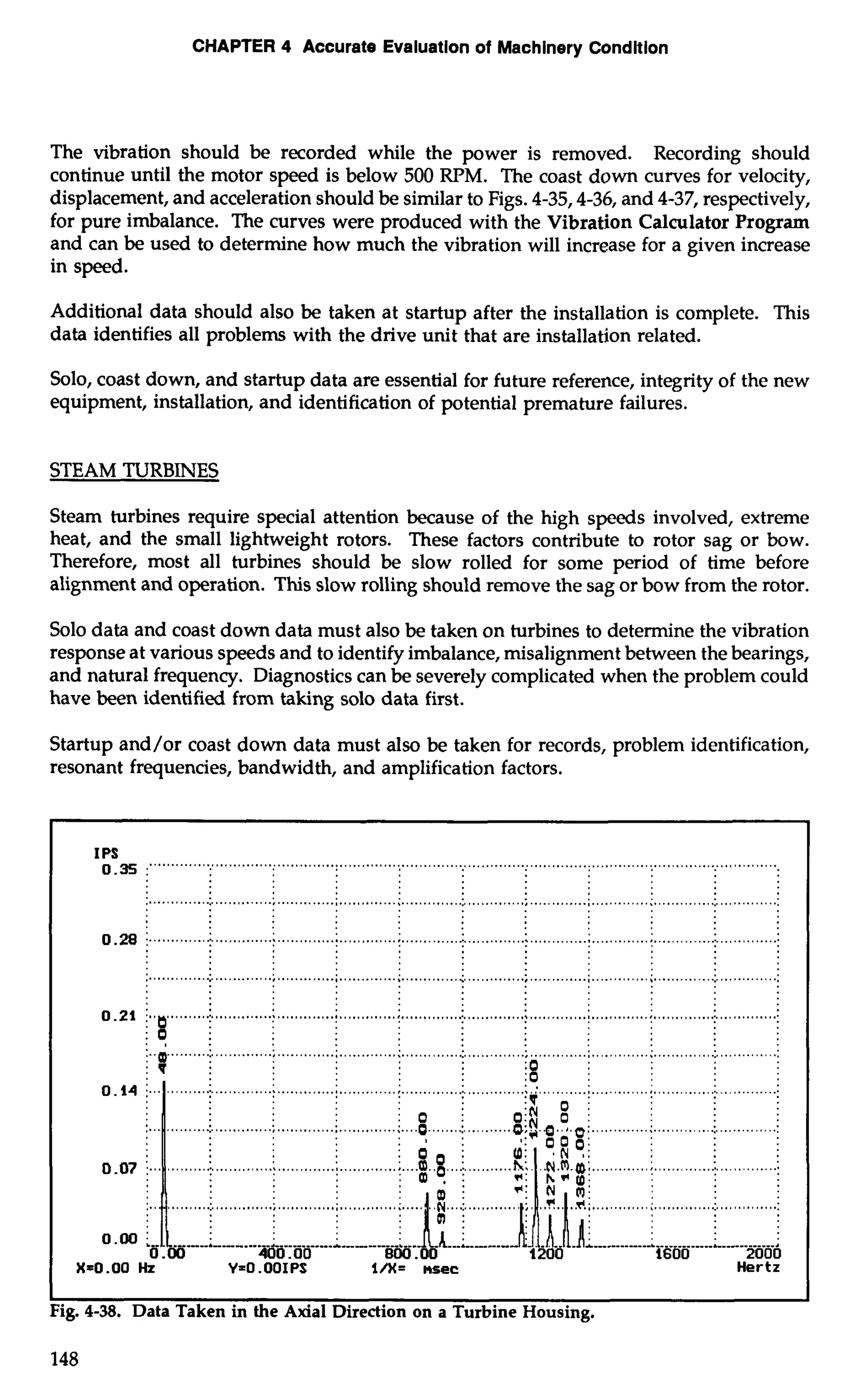 CHAPTER 4 Accurate Evaluation of Machinery Condition 
The vibration should be recorded while the power is removed. Recording should 
continue until the motor speed is below 500 RPM. The coast down curves for velocity, 
displacement, and acceleration should be similar to Figs. 4-35/4-36! and 4-37, respectively, 
for pure imbalance. The curves were produced with the Vibration Calculator Program 
and can be used to determine how much the vibration will increase for a given increase 
in speed. 
Additional data should also be taken at startup after the installation is complete. This 
data identifies all problems with the drive unit that are installation related. 
Solo, coast down, and startup data are essential for future reference, integrity of the new 
equipment, installation, and identification of potential premature failures. 
STEAM TURBINES 
Steam turbines require special attention because of the high speeds involved, extreme 
heat, and the small lightweight rotors. These factors contribute to rotor sag or bow. 
Therefore, most all turbines should be slow rolled for some period of time before 
alignment and operation. This slow rolling should remove the sag or bow from the rotor. 
Solo data and coast down data must also be taken on turbines to determine the vibration 
response at various speeds and to identify imbalance, misalignment between the bearings, 
and natural frequency. Diagnostics can be severely complicated when the problem could 
have been identified from taking solo data first. 
Startup and/or coast down data must also be taken for records, problem identification, 
resonant frequencies, bandwidth, and amplification factors. 
I0P S. 35 :"""" .. """" ............................................................................................................................ 
.......................................................... . .............................................................................. ........ 
0.28 :. ............... ............. ...........;.. ...........;.. ............1.. . ............. ...........;.. ...........;.. ............1.. ............1. 
0.21 j i. ............... :. ..... ... ................ ..................... . : .........:. 
. ................................................................................................................................................. 
:.O, : 
,..aD"".. ""." .............................................................................................................................. 
:o 
: 0 . ; ...;... ........:.. . ......................;. ..... ..........;. ............:.. .............: 
:o . 
.............; .............; . ............ ....... :. .......... ...........i ...... ......i. .............i 
............. ...... ............. .............. 
.............; .. .......... ............ 
..I..IIII; -------;. -..-. 
0.00 400.00 BW .OO 1200 1600 2000 
X=0 .OO Hz Y=O .OOIPS l/X= nsec Hertz 
I 1 
Fig. 4-38. Data Taken in the Axial Direction on a Turbine Housing. 
148 
 