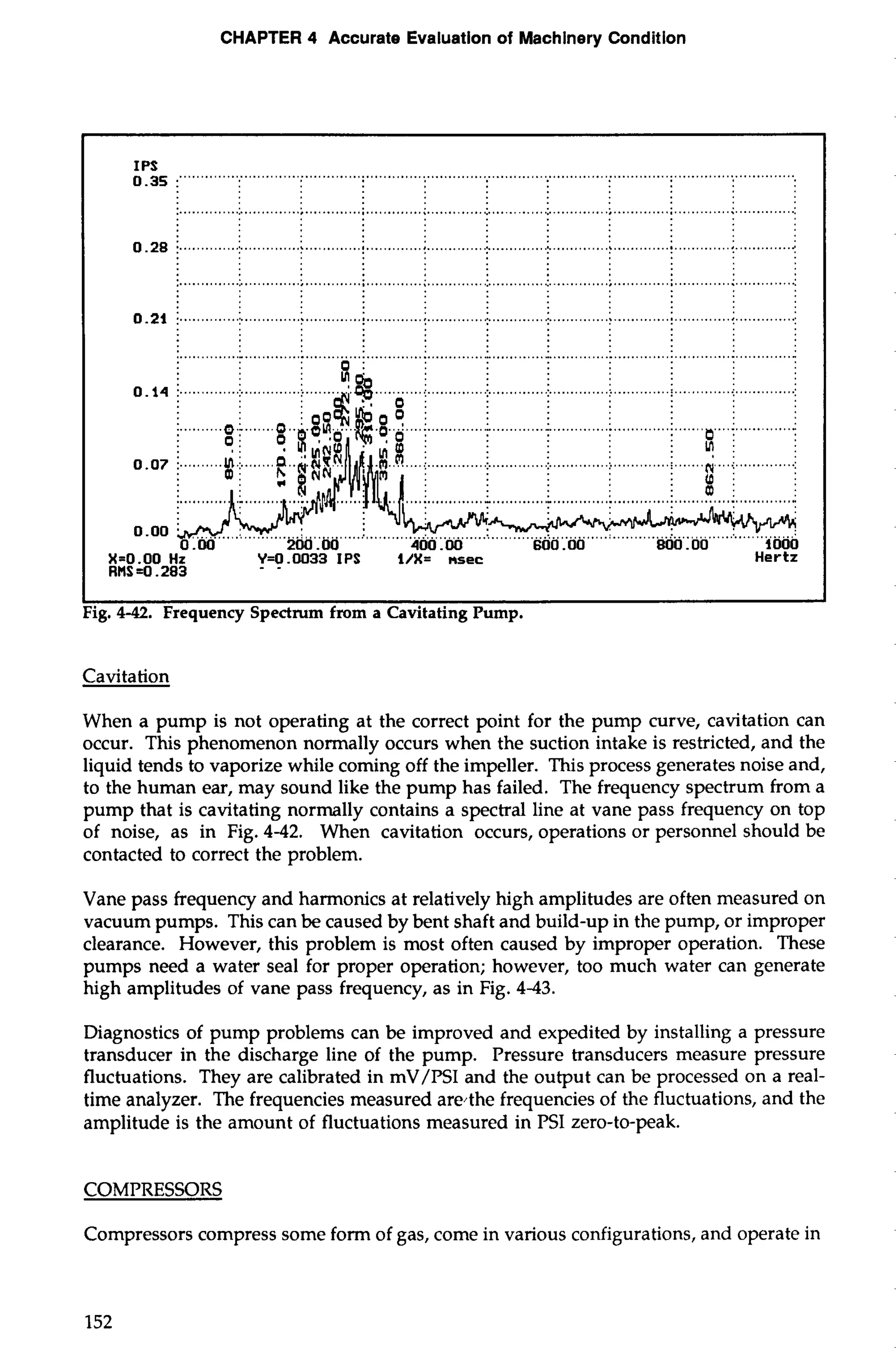 CHAPTER 4 Accurate Evaluation of Machinery Condition 
0IP.3S5 :""""" ... ............................................................................................................................... 
I I 
Fig. 4-42. Frequency Spectrum from a Cavitating Pump. 
Cavitation 
When a pump is not operating at the correct point for the pump curve, cavitation can 
occur. This phenomenon normally occurs when the suction intake is restricted, and the 
liquid tends to vaporize while coming off the impeller. This process generates noise and, 
to the human ear, may sound like the pump has failed. The frequency spectrum from a 
pump that is cavitating normally contains a spectral line at vane pass frequency on top 
of noise, as in Fig. 4-42. When cavitation occurs, operations or personnel should be 
contacted to correct the problem. 
Vane pass frequency and harmonics at relatively high amplitudes are often measured on 
vacuum pumps. This can be caused by bent shaft and build-up in the pump, or improper 
clearance. However, this problem is most often caused by improper operation. These 
pumps need a water seal for proper operation; however, too much water can generate 
high amplitudes of vane pass frequency, as in Fig. 443. 
Diagnostics of pump problems can be improved and expedited by installing a pressure 
transducer in the discharge line of the pump. Pressure transducers measure pressure 
fluctuations. They are calibrated in mV/PSI and the output can be processed on a real-time 
analyzer. The frequencies measured are4he frequencies of the fluctuations, and the 
amplitude is the amount of fluctuations measured in PSI zero-to-peak. 
COMPRESSORS 
Compressors compress some form of gas, come in various configurations, and operate in 
152 
 
