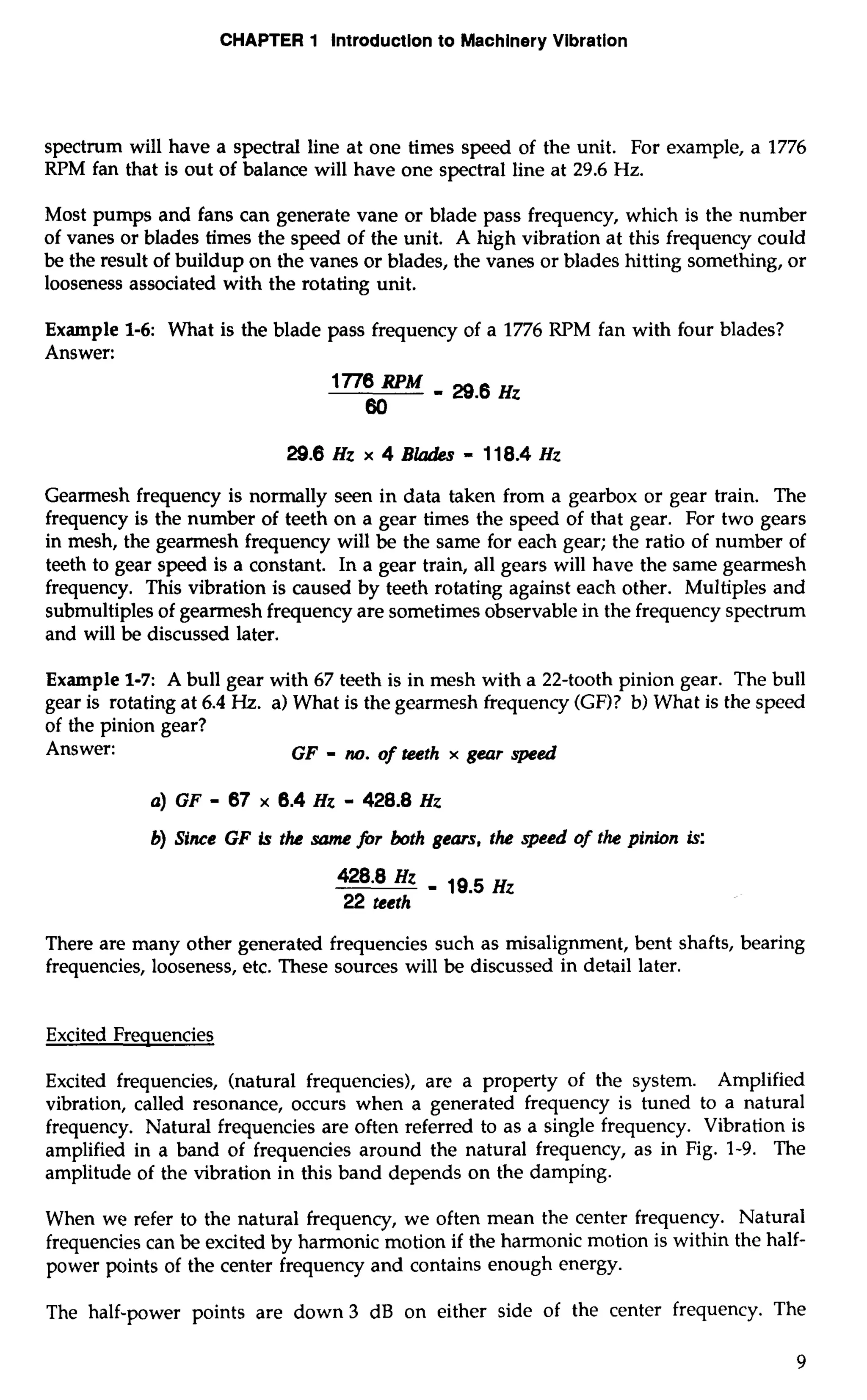 CHAPTER 1 Introduction to Machinery Vibration 
spectrum will have a spectral line at one times speed of the unit. For example, a 1776 
RPM fan that is out of balance will have one spectral line at 29.6 Hz. 
Most pumps and fans can generate vane or blade pass frequency, which is the number 
of vanes or blades times the speed of the unit. A high vibration at this frequency could 
be the result of buildup on the vanes or blades, the vanes or blades hitting something, or 
looseness associated with the rotating unit. 
Example 1-6: What is the blade pass frequency of a 1776 RPM fan with four blades? 
Answer: 
29.6 Hz x 4 Blades = 1 1 8.4 HZ 
Gearmesh frequency is normally seen in data taken from a gearbox or gear train. The 
frequency is the number of teeth on a gear times the speed of that gear. For two gears 
in mesh, the gearmesh frequency will be the same for each gear; the ratio of number of 
teeth to gear speed is a constant. In a gear train, all gears will have the same gearmesh 
frequency. This vibration is caused by teeth rotating against each other. Multiples and 
submultiples of gearmesh frequency are sometimes observable in the frequency spectrum 
and will be discussed later. 
Example 1-7: A bull gear with 67 teeth is in mesh with a 22-tooth pinion gear. The bull 
gear is rotating at 6.4 Hz. a) What is the gearmesh frequency (GF)? b) What is the speed 
of the pinion gear? 
Answer: GF - no. of teeth x gear speed 
b) Since GF is the same fir both gears, the speed of the pinion is: 
428.8 Hz - 19.5 Hz 
22 teeth 
There are many other generated frequencies such as misalignment, bent shafts, bearing 
frequencies, looseness, etc. These sources will be discussed in detail later. 
Excited Frequencies 
Excited frequencies, (natural frequencies), are a property of the system. Amplified 
vibration, called resonance, occurs when a generated frequency is tuned to a natural 
frequency. Natural frequencies are often referred to as a single frequency. Vibration is 
amplified in a band of frequencies around the natural frequency, as in Fig. 1-9. The 
amplitude of the vibration in this band depends on the damping. 
When we refer to the natural frequency, we often mean the center frequency. Natural 
frequencies can be excited by harmonic motion if the harmonic motion is within the half-power 
points of the center frequency and contains enough energy. 
The half-power points are down 3 dB on either side of the center frequency. The 
 