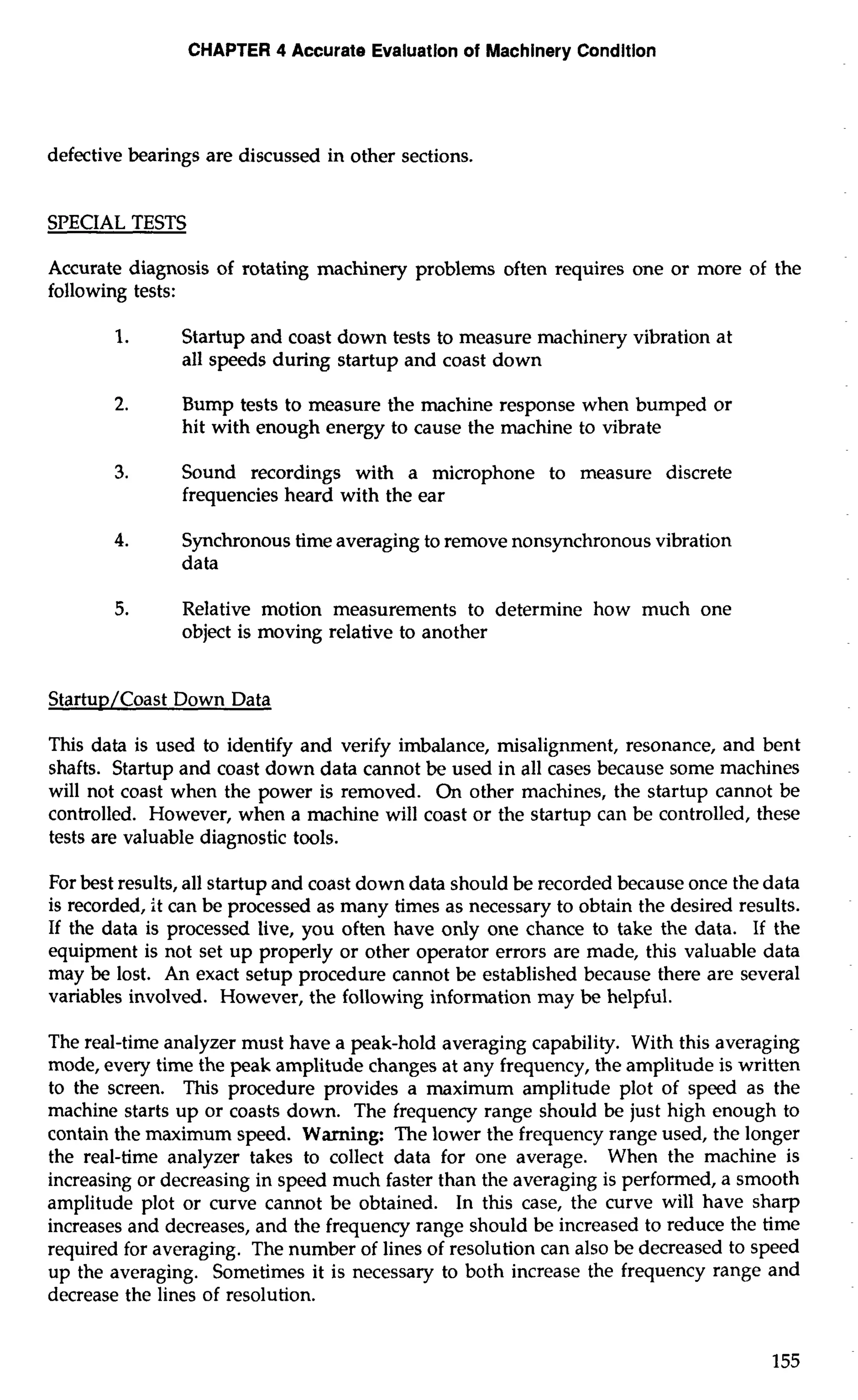 CHAPTER 4 Accurate Evaluation of Machinery Condition 
defective bearings are discussed in other sections. 
SPECIAL TESTS 
Accurate diagnosis of rotating machinery problems often requires one or more of the 
following tests: 
1. Startup and coast down tests to measure machinery vibration at 
all speeds during startup and coast down 
2. Bump tests to measure the machine response when bumped or 
hit with enough energy to cause the machine to vibrate 
3. Sound recordings with a microphone to measure discrete 
frequencies heard with the ear 
4. Synchronous time averaging to remove nonsynchronous vibration 
data 
5. Relative motion measurements to determine how much one 
object is moving relative to another 
Startup/Coast Down Data 
This data is used to identify and verify imbalance, misalignment, resonance, and bent 
shafts. Startup and coast down data cannot be used in all cases because some machines 
will not coast when the power is removed. On other machines, the startup cannot be 
controlled. However, when a machine will coast or the startup can be controlled, these 
tests are valuable diagnostic tools. 
For best results, all startup and coast down data should be recorded because once the data 
is recorded, it can be processed as many times as necessary to obtain the desired results. 
If the data is processed live, you often have only one chance to take the data. If the 
equipment is not set up properly or other operator errors are made, this valuable data 
may be lost. An exact setup procedure cannot be established because there are several 
variables involved. However, the following information may be helpful. 
The real-time analyzer must have a peak-hold averaging capability. With this averaging 
mode, every time the peak amplitude changes at any frequency, the amplitude is written 
to the screen. This procedure provides a maximum amplitude plot of speed as the 
machine starts up or coasts down. The frequency range should be just high enough to 
contain the maximum speed. Warning: The lower the frequency range used, the longer 
the real-time analyzer takes to collect data for one average. When the machine is 
increasing or decreasing in speed much faster than the averaging is performed, a smooth 
amplitude plot or curve cannot be obtained. In this case, the curve will have sharp 
increases and decreases, and the frequency range should be increased to reduce the time 
required for averaging. The number of lines of resolution can also be decreased to speed 
up the averaging. Sometimes it is necessary to both increase the frequency range and 
decrease the lines of resolution. 
 