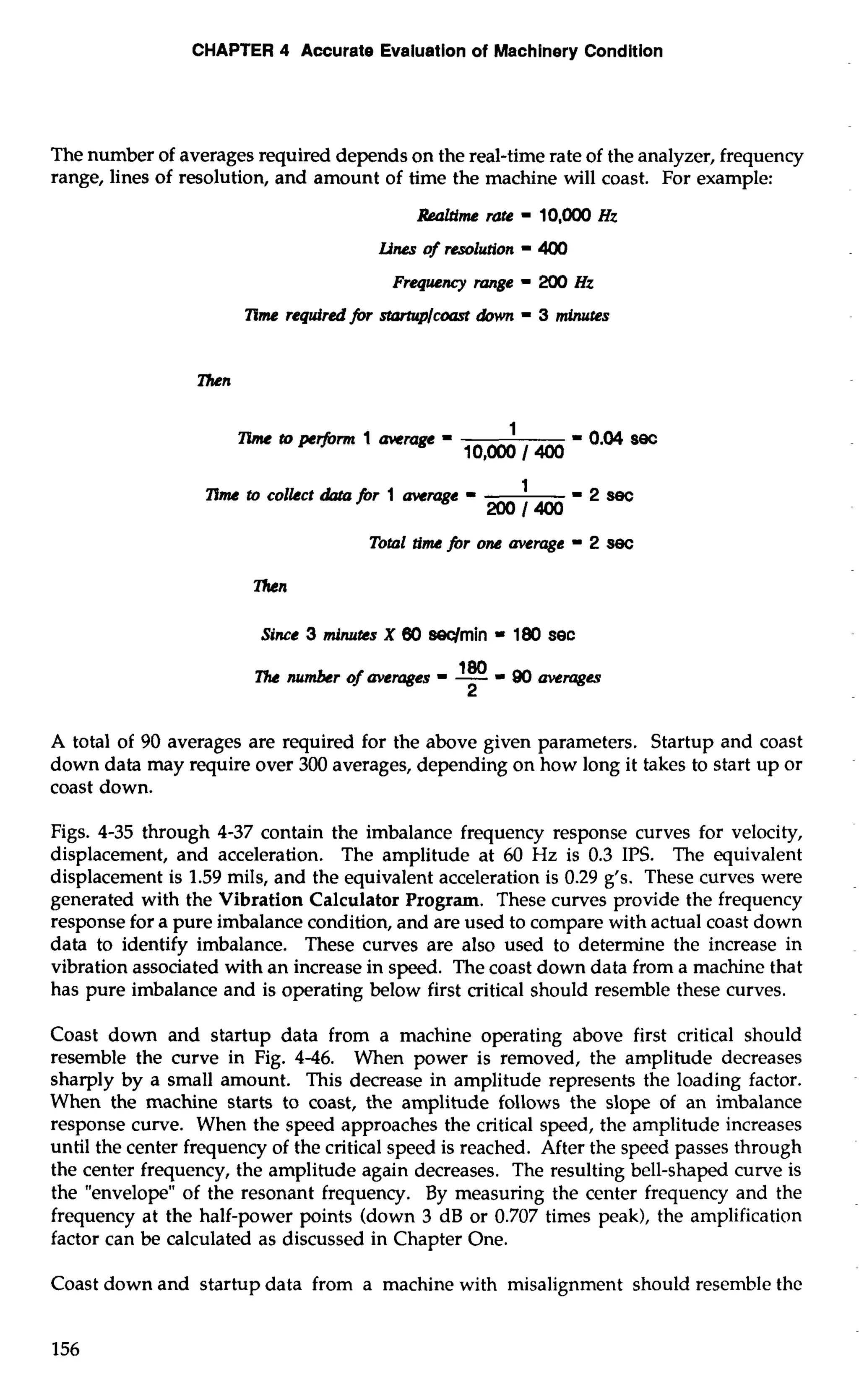 CHAPTER 4 Accurate Evaluation of Machinery Condition 
The number of averages required depends on the real-time rate of the analyzer, frequency 
range, lines of resolution, and amount of time the machine will coast. For example: 
RMltime rate - 10,MX) Hz 
Lines of resolution - 400 
Frequency range - 200 Hz 
nme required fir ~Icoasdtow n - 3 miructes 
Then 
nme to collcct &ta for 1 average - -2sec 
200/400 
- Total tirne for OM avemge 2 sec 
Since 3 ininutcs X 60 swrnin = 180 sec 
lb number of avemges 180 - - = 90 averqges 
2 
A total of 90 averages are required for the above given parameters. Startup and coast 
down data may require over 300 averages, depending on how long it takes to start up or 
coast down. 
Figs. 4-35 through 4-37 contain the imbalance frequency response curves for velocity, 
displacement, and acceleration. The amplitude at 60 Hz is 0.3 IPS. The equivalent 
displacement is 1.59 mils, and the equivalent acceleration is 0.29 g's. These curves were 
generated with the Vibration Calculator Program. These curves provide the frequency 
response for a pure imbalance condition, and are used to compare with actual coast down 
data to identify imbalance. These curves are also used to determine the increase in 
vibration associated with an increase in speed. The coast down data from a machine that 
has pure imbalance and is operating below first critical should resemble these curves. 
Coast down and startup data from a machine operating above first critical should 
resemble the curve in Fig. 4-46. When power is removed, the amplitude decreases 
sharply by a small amount. This decrease in amplitude represents the loading factor. 
When the machine starts to coast, the amplitude follows the slope of an imbalance 
response curve. When the speed approaches the critical speed, the amplitude increases 
until the center frequency of the critical speed is reached. After the speed passes through 
the center frequency, the amplitude again decreases. The resulting bell-shaped curve is 
the "envelope" of the resonant frequency. By measuring the center frequency and the 
frequency at the half-power points (down 3 dB or 0.707 times peak), the amplification 
factor can be calculated as discussed in Chapter One. 
Coast down and startup data from a machine with misalignment should resemble the 
 