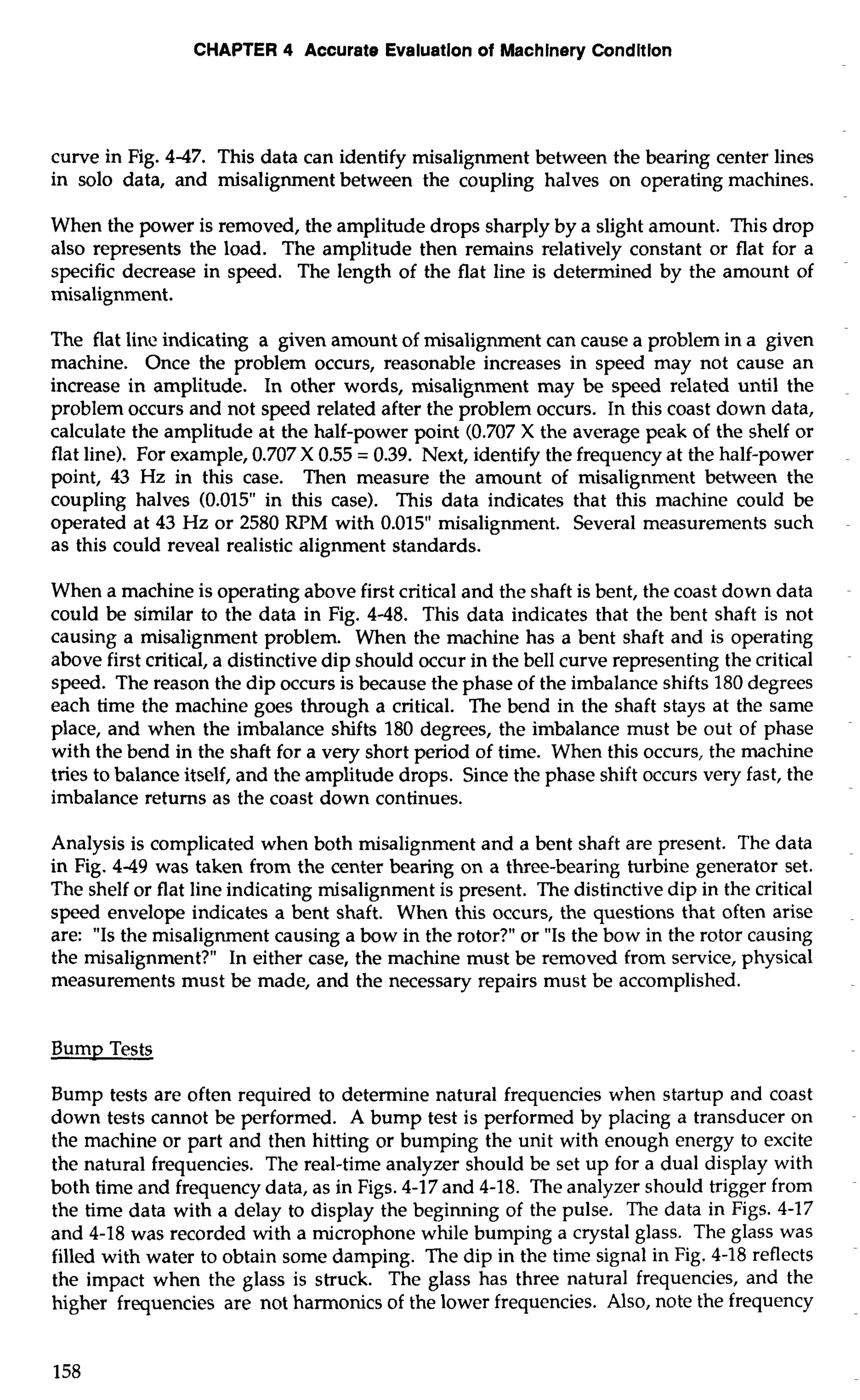 CHAPTER 4 Accurate Evaluation of Machinery Conditlon 
curve in Fig. 4-47. This data can identify misalignment between the bearing center lines 
in solo data, and misalignment between the coupling halves on operating machines. 
When the power is removed, the amplitude drops sharply by a slight amount. This drop 
also represents the load. The amplitude then remains relatively constant or flat for a 
specific decrease in speed. The length of the flat line is determined by the amount of 
misalignment. 
The flat line indicating a given amount of misalignment can cause a problem in a given 
machine. Once the problem occurs, reasonable increases in speed may not cause an 
increase in amplitude. In other words, misalignment may be speed related until the 
problem occurs and not speed related after the problem occurs. In this coast down data, 
calculate the amplitude at the half-power point (0.707 X the average peak of the shelf or 
flat line). For example, 0.707 X 0.55 = 0.39. Next, identify the frequency at the half-power 
point, 43 Hz in this case. Then measure the amount of misalignment between the 
coupling halves (0.015" in this case). This data indicates that this machine could be 
operated at 43 Hz or 2580 RPM with 0.015" misalignment. Several measurements such 
as this could reveal realistic alignment standards. 
When a machine is operating above first critical and the shaft is bent, the coast down data 
could be similar to the data in Fig. 4-48. This data indicates that the bent shaft is not 
causing a misalignment problem. When the machine has a bent shaft and is operating 
above first critical, a distinctive dip should occur in the bell curve representing the critical 
speed. The reason the dip occurs is because the phase of the imbalance shifts 180 degrees 
each time the machine goes through a critical. The bend in the shaft stays at the same 
place, and when the imbalance shifts 180 degrees, the imbalance must be out of phase 
with the bend in the shaft for a very short period of time. When this occurs, the machine 
tries to balance itself, and the amplitude drops. Since the phase shift occurs very fast, the 
imbalance returns as the coast down continues. 
Analysis is complicated when both misalignment and a bent shaft are present. The data 
in Fig. 4-49 was taken from the center bearing on a three-bearing turbine generator set. 
The shelf or flat line indicating misalignment is present. The distinctive dip in the critical 
speed envelope indicates a bent shaft. When this occurs, the questions that often arise 
are: "Is the misalignment causing a bow in the rotor?" or "Is the bow in the rotor causing 
the misalignment?" In either case, the machine must be removed from service, physical 
measurements must be made, and the necessary repairs must be accomplished. 
Bump Tests 
Bump tests are often required to determine natural frequencies when startup and coast 
down tests cannot be performed. A bump test is performed by placing a transducer on 
the machine or part and then hitting or bumping the unit with enough energy to excite 
the natural frequencies. The real-time analyzer should be set up for a dual display with 
both time and frequency data, as in Figs. 4-17 and 4-18. The analyzer should trigger from 
the time data with a delay to display the beginning of the pulse. The data in Figs. 4-17 
and 4-18 was recorded with a microphone while bumping a crystal glass. The glass was 
filled with water to obtain some damping. The dip in the time signal in Fig. 4-18 reflects 
the impact when the glass is struck. The glass has three natural frequencies, and the 
higher frequencies are not harmonics of the lower frequencies. Also, note the frequency 
 
