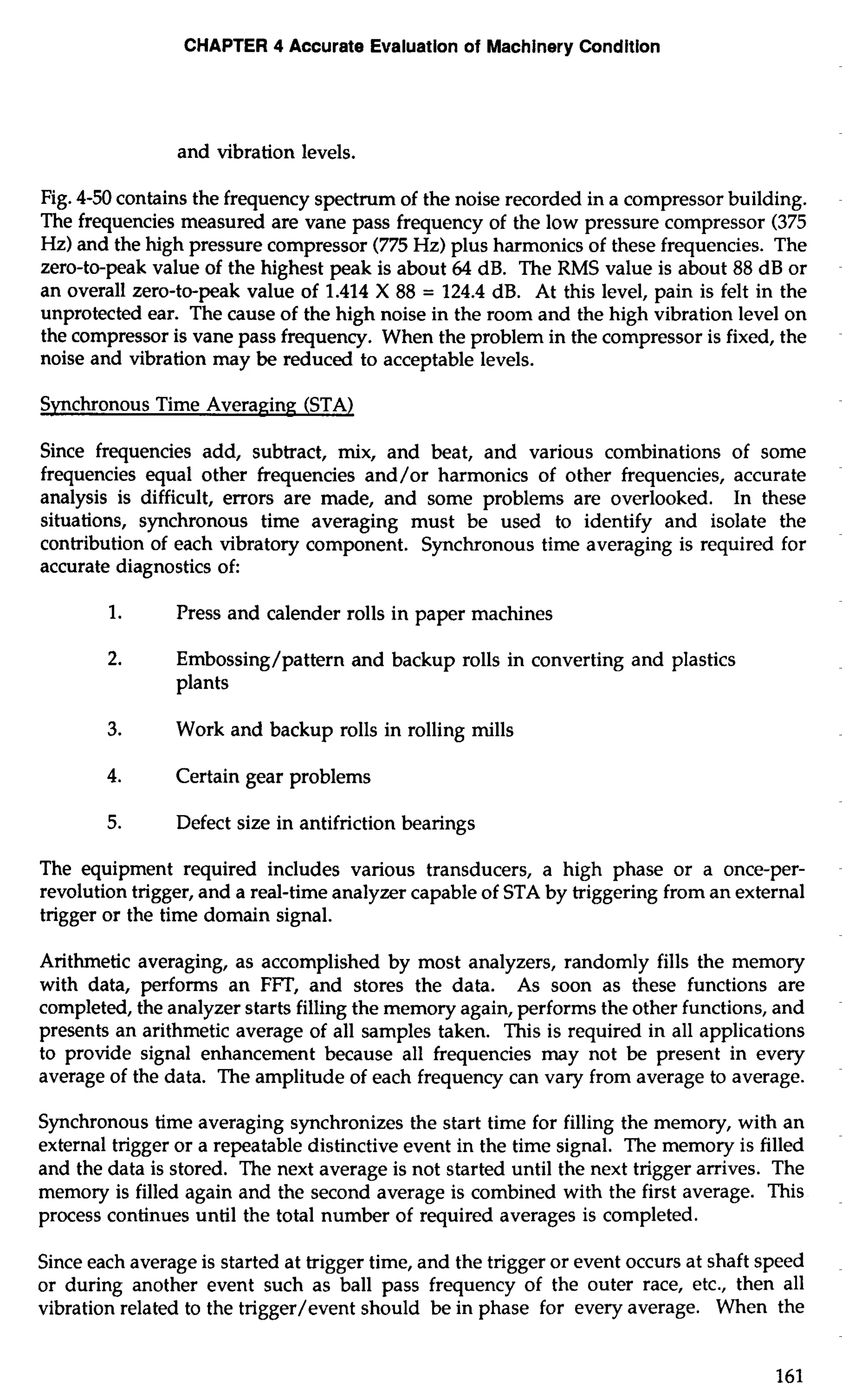 CHAPTER 4 Accurate Evaluation of Machinery Condition 
and vibration levels. 
Fig. 4-50 contains the frequency spectrum of the noise recorded in a compressor building. 
The frequencies measured are vane pass frequency of the low pressure compressor (375 
Hz) and the high pressure compressor (775 Hz) plus harmonics of these frequencies. The 
zero-to-peak value of the highest peak is about 64 dB. The RMS value is about 88 dB or 
an overall zero-to-peak value of 1.414 X 88 = 124.4 dB. At this level, pain is felt in the 
unprotected ear. The cause of the high noise in the room and the high vibration level on 
the compressor is vane pass frequency. When the problem in the compressor is fixed, the 
noise and vibration may be reduced to acceptable levels. 
Synchronous Time Avera~in(S~T A) 
Since frequencies add, subtract, mix, and beat, and various combinations of some 
frequencies equal other frequencies and/or harmonics of other frequencies, accurate 
analysis is difficult, errors are made, and some problems are overlooked. In these 
situations, synchronous time averaging must be used to identify and isolate the 
contribution of each vibratory component. Synchronous time averaging is required for 
accurate diagnostics of: 
1. Press and calender rolls in paper machines 
2. Embossing/pattern and backup rolls in converting and plastics 
plants 
3. Work and backup rolls in rolling mills 
4. Certain gear problems 
5. Defect size in antifriction bearings 
The equipment required includes various transducers, a high phase or a once-per-revolution 
trigger, and a real-time analyzer capable of STA by triggering from an external 
trigger or the time domain signal. 
Arithmetic averaging, as accomplished by most analyzers, randomly fills the memory 
with data, perfoms an FlT, and stores the data. As soon as these functions are 
completed, the analyzer starts filling the memory again, performs the other functions, and 
presents an arithmetic average of all samples taken. This is required in all applications 
to provide signal enhancement because all frequencies may not be present in every 
average of the data. The amplitude of each frequency can vary from average to average. 
Synchronous time averaging synchronizes the start time for filling the memory, with an 
external trigger or a repeatable distinctive event in the time signal. The memory is filled 
and the data is stored. The next average is not started until the next trigger arrives. The 
memory is filled again and the second average is combined with the first average. This 
process continues until the total number of required averages is completed. 
Since each average is started at trigger time, and the trigger or event occurs at shaft speed 
or during another event such as ball pass frequency of the outer race, etc., then all 
vibration related to the trigger/event should be in phase for every average. When the 
 
