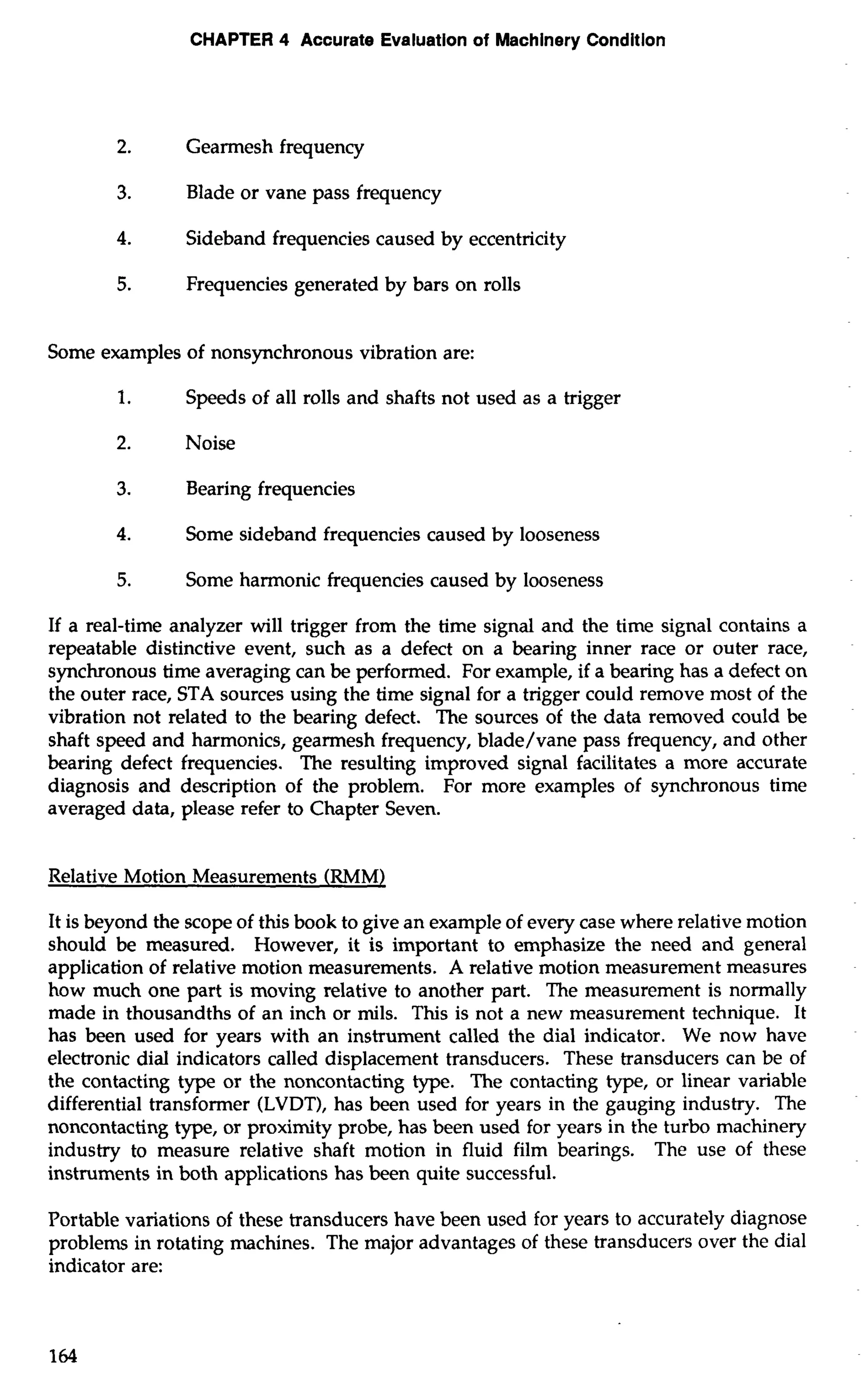 CHAPTER 4 Accurate Evaluation of Machinery Condition 
2. Gearmesh frequency 
3. Blade or vane pass frequency 
4. Sideband frequencies caused by eccentricity 
5. Frequencies generated by bars on rolls 
Some examples of nonsynchronous vibration are: 
1. Speeds of all rolls and shafts not used as a trigger 
2. Noise 
3. Bearing frequencies 
4. Some sideband frequencies caused by looseness 
5. Some harmonic frequencies caused by looseness 
If a real-time analyzer will trigger from the time signal and the time signal contains a 
repeatable distinctive event, such as a defect on a bearing inner race or outer race, 
synchronous time averaging can be performed. For example, if a bearing has a defect on 
the outer race, STA sources using the time signal for a trigger could remove most of the 
vibration not related to the bearing defect. The sources of the data removed could be 
shaft speed and harmonics, gearmesh frequency, blade/vane pass frequency, and other 
bearing defect frequencies. The resulting improved signal facilitates a more accurate 
diagnosis and description of the problem. For more examples of synchronous time 
averaged data, please refer to Chapter Seven. 
Relative Motion Measurements (RMM) 
It is beyond the scope of this book to give an example of every case where relative motion 
should be measured. However, it is important to emphasize the need and general 
application of relative motion measurements. A relative motion measurement measures 
how much one part is moving relative to another part. The measurement is normally 
made in thousandths of an inch or mils. This is not a new measurement technique. It 
has been used for years with an instrument called the dial indicator. We now have 
electronic dial indicators called displacement transducers. These transducers can be of 
the contacting type or the noncontacting type. The contacting type, or linear variable 
differential transformer (LVDT), has been used for years in the gauging industry. The 
noncontacting type, or proximity probe, has been used for years in the turbo machinery 
industry to measure relative shaft motion in fluid film bearings. The use of these 
instruments in both applications has been quite successful. 
Portable variations of these transducers have been used for years to accurately diagnose 
problems in rotating machines. The major advantages of these transducers over the dial 
indicator are: 
 