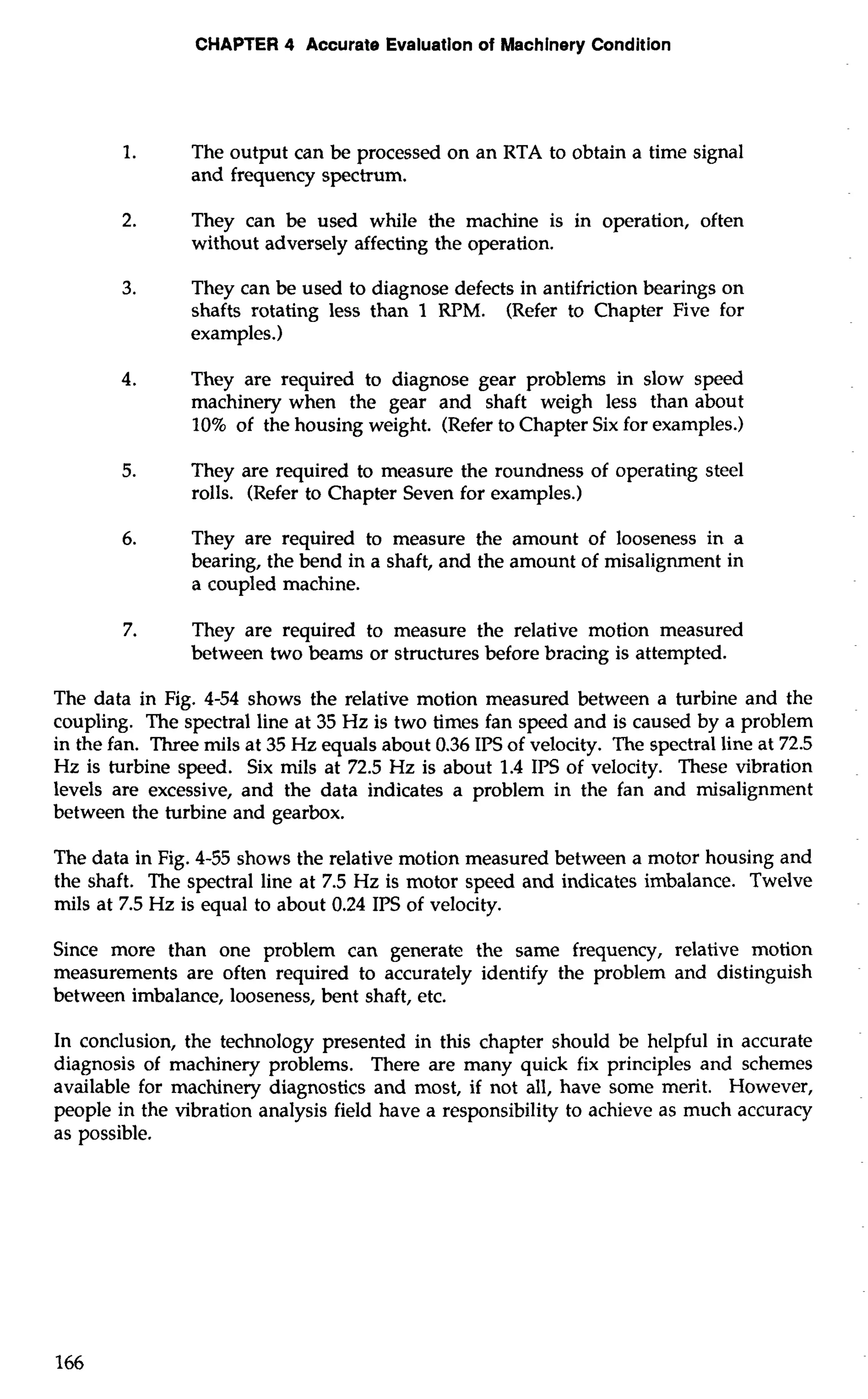 CHAPTER 4 Accurate Evaluation of Machinery Condition 
1. The output can be processed on an RTA to obtain a time signal 
and frequency spectrum. 
2. They can be used while the machine is in operation, often 
without adversely affecting the operation. 
3. They can be used to diagnose defects in antifriction bearings on 
shafts rotating less than 1 RPM. (Refer to Chapter Five for 
examples.) 
4. They are required to diagnose gear problems in slow speed 
machinery when the gear and shaft weigh less than about 
10% of the housing weight. (Refer to Chapter Six for examples.) 
5. They are required to measure the roundness of operating steel 
rolls. (Refer to Chapter Seven for examples.) 
6. They are required to measure the amount of looseness in a 
bearing, the bend in a shaft, and the amount of misalignment in 
a coupled machine. 
7. They are required to measure the relative motion measured 
between two beams or structures before bracing is attempted. 
The data in Fig. 4-54 shows the relative motion measured between a turbine and the 
coupling. The spectral line at 35 Hz is two times fan speed and is caused by a problem 
in the fan. Three mils at 35 Hz equals about 0.36 IPS of velocity. The spectral line at 72.5 
Hz is turbine speed. Six mils at 72.5 Hz is about 1.4 IPS of velocity. These vibration 
levels are excessive, and the data indicates a problem in the fan and misalignment 
between the turbine and gearbox. 
The data in Fig. 4-55 shows the relative motion measured between a motor housing and 
the shaft. The spectral line at 7.5 Hz is motor speed and indicates imbalance. Twelve 
mils at 7.5 Hz is equal to about 0.24 IPS of velocity. 
Since more than one problem can generate the same frequency, relative motion 
measurements are often required to accurately identify the problem and distinguish 
between imbalance, looseness, bent shaft, etc. 
In conclusion, the technology presented in this chapter should be helpful in accurate 
diagnosis of machinery problems. There are many quick fix principles and schemes 
available for machinery diagnostics and most, if not all, have some merit. However, 
people in the vibration analysis field have a responsibility to achieve as much accuracy 
as possible. 
 