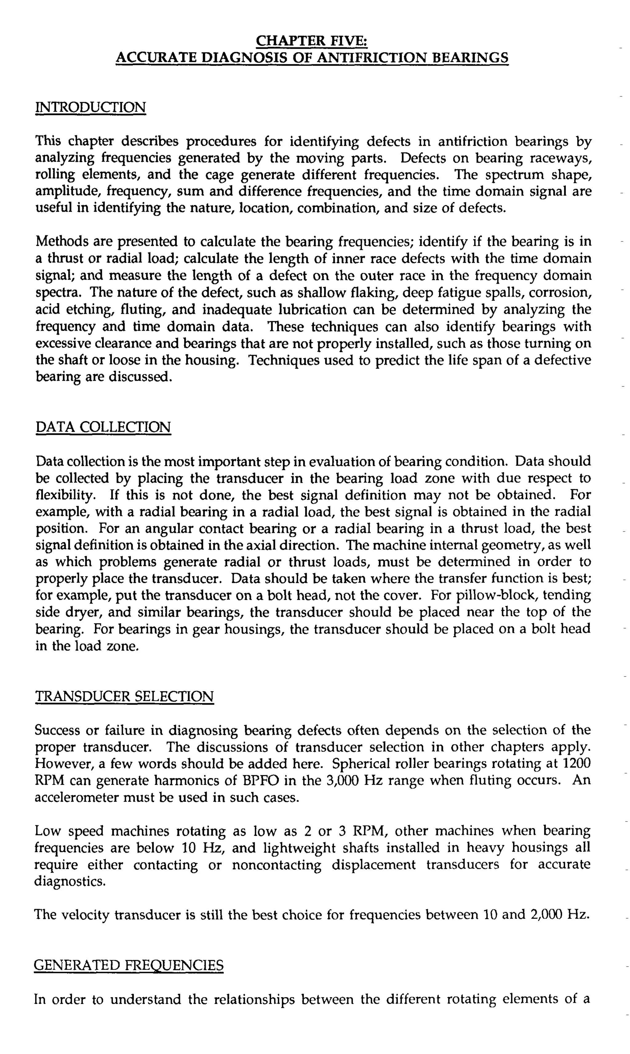 CHAPTER FIVE: 
INTRODUCTION 
This chapter describes procedures for identifying defects in antifriction bearings by 
analyzing frequencies generated by the moving parts. Defects on bearing raceways, 
rolling elements, and the cage generate different frequencies. The spectrum shape, 
amplitude, frequency, sum and difference frequencies, and the time domain signal are 
useful in identifying the nature, location, combination, and size of defects. 
Methods are presented to calculate the bearing frequencies; identify if the bearing is in 
a thrust or radial load; calculate the length of inner race defects with the time domain 
signal; and measure the length of a defect on the outer race in the frequency domain 
spectra. The nature of the defect, such as shallow flaking, deep fatigue spalls, corrosion, 
acid etching, fluting, and inadequate lubrication can be determined by analyzing the 
frequency and time domain data. These techniques can also identify bearings with 
excessive clearance and bearings that are not properly installed, such as those turning on 
the shaft or loose in the housing. Techniques used to predict the life span of a defective 
bearing are discussed. 
DATA COLLECTION 
Data collection is the most important step in evaluation of bearing condition. Data should 
be collected by placing the transducer in the bearing load zone with due respect to 
flexibility. If this is not done, the best signal definition may not be obtained. For 
example, with a radial bearing in a radial load, the best signal is obtained in the radial 
position. For an angular contact bearing or a radial bearing in a thrust load, the best 
signal definition is obtained in the axial direction. The machine internal geometry, as well 
as which problems generate radial or thrust loads, must be determined in order to 
properly place the transducer. Data should be taken where the transfer function is best; 
for example, put the transducer on a bolt head, not the cover. For pillow-block, tending 
side dryer, and similar bearings, the transducer should be placed near the top of the 
bearing. For bearings in gear housings, the transducer should be placed on a bolt head 
in the load zone. 
TRANSDUCER SELECTION 
Success or failure in diagnosing bearing defects often depends on the selection of the 
proper transducer. The discussions of transducer selection in other chapters apply. 
However, a few words should be added here. Spherical roller bearings rotating at 1200 
RPM can generate harmonics of BPFO in the 3,000 Hz range when fluting occurs. An 
accelerometer must be used in such cases. 
Low speed machines rotating as low as 2 or 3 RPM, other machines when bearing 
frequencies are below 10 Hz, and lightweight shafts installed in heavy housings all 
require either contacting or noncontacting displacement transducers for accurate 
diagnostics. 
The velocity transducer is still the best choice for frequencies between 10 and 2,000 Hz. 
GENERATED FREQUENCIES 
In order to understand the relationships between the different rotating elements of a 
 