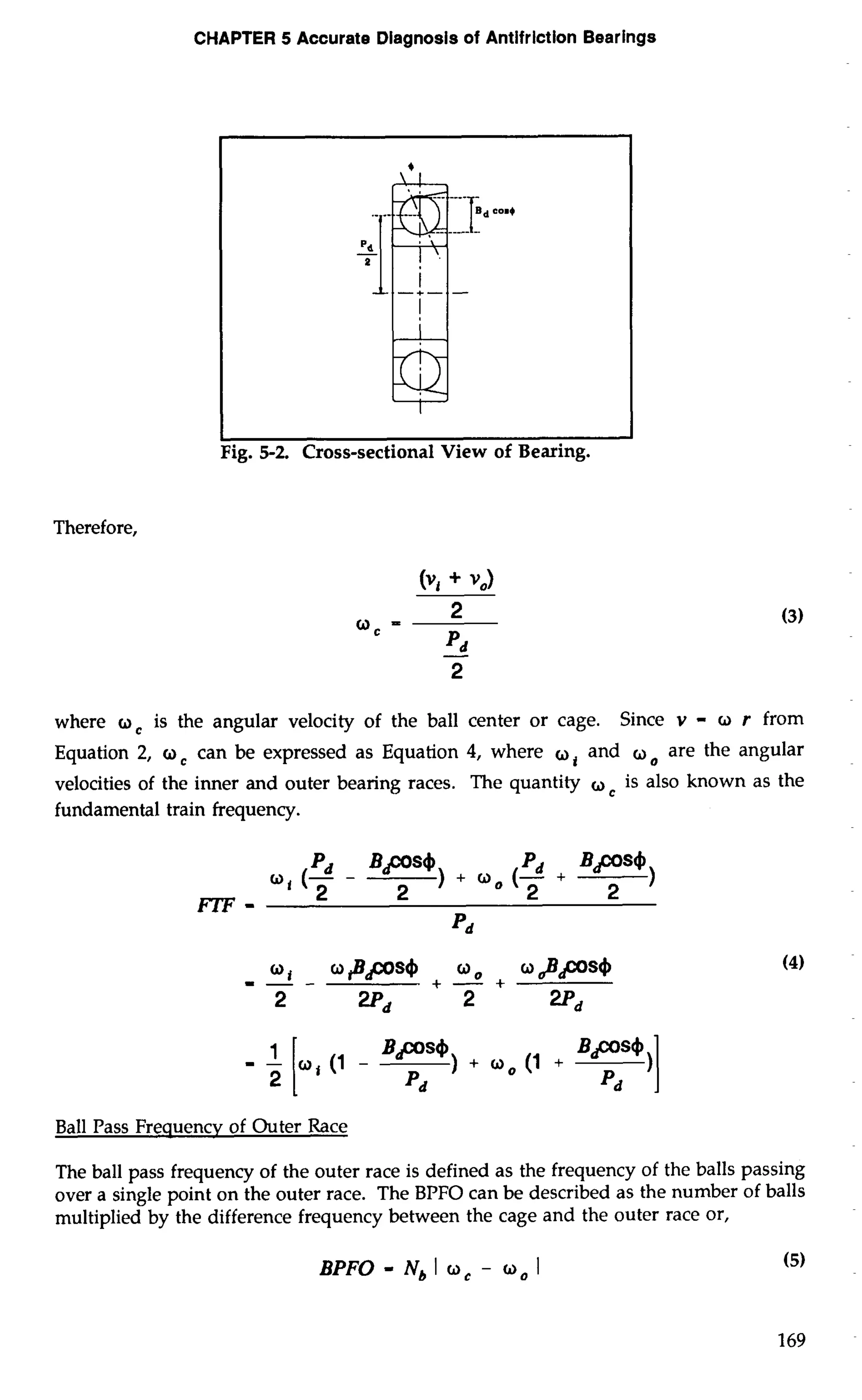 CHAPTER 5 Accurate Diagnosis of Antifrlction Bearings 
Therefore, 
where o, is the angular velocity of the ball center or cage. Since v - o r from 
Equation 2, o, can be expressed as Equation 4, where a, and are the angular 
velocities of the inner and outer bearing races. The quantity oc is also known as the 
fundamental train frequency. 
Pd BPS4 ) 
a, (- - 
Pd BPS4 ) 
2 2 + a0 (T + 
FTF - 2 
Pd 
Ball Pass Frequency of Outer Race 
The ball pass frequency of the outer race is defined as the frequency of the balls passing 
over a single point on the outer race. The BPFO can be described as the number of balls 
multiplied by the difference frequency between the cage and the outer race or, 
BPFO - Nb I oc - 0, I (5) 
 
