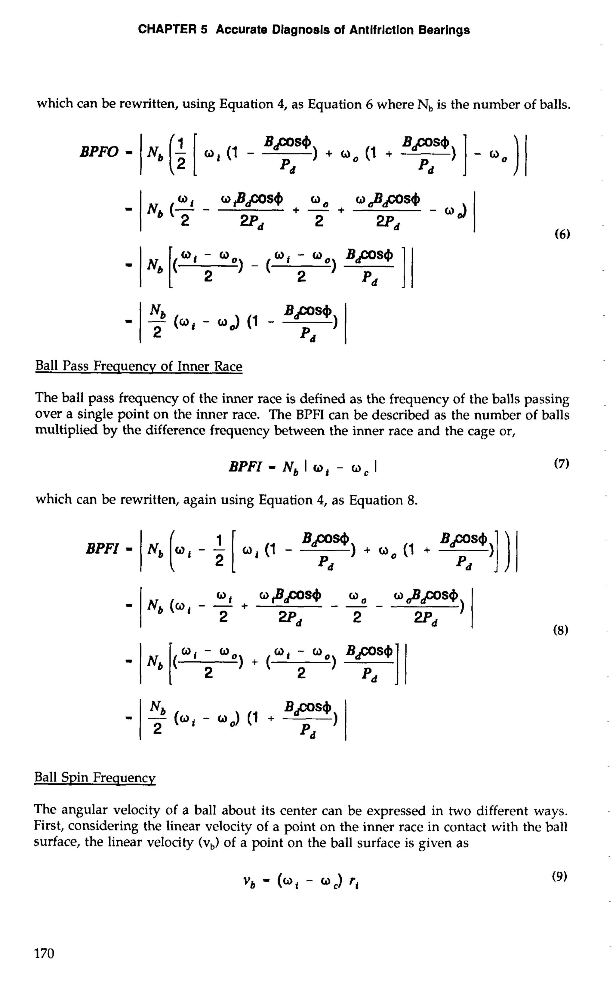 CHAPTER 5 Accurate Diagnosis of Antifriction Bearings 
which can be rewritten, using Equation 4, as Equation 6 where N, is the number of balls. 
Ball Pass Frequencv of Inner Race 
The ball pass frequency of the inner race is defined as the frequency of the balls passing 
over a single point on the inner race. The BPFI can be described as the number of balls 
multiplied by the difference frequency between the inner race and the cage or, 
BPFI - Nb I mi - Y, I 
which can be rewritten, again using Equation 4, as Equation 8. 
Ball Spin Frequencv 
The angular velocity of a ball about its center can be expressed in two different ways. 
First, considering the linear velocity of a point on the inner race in contact with the ball 
surface, the linear velocity (v,) of a point on the ball surface is given as 
 