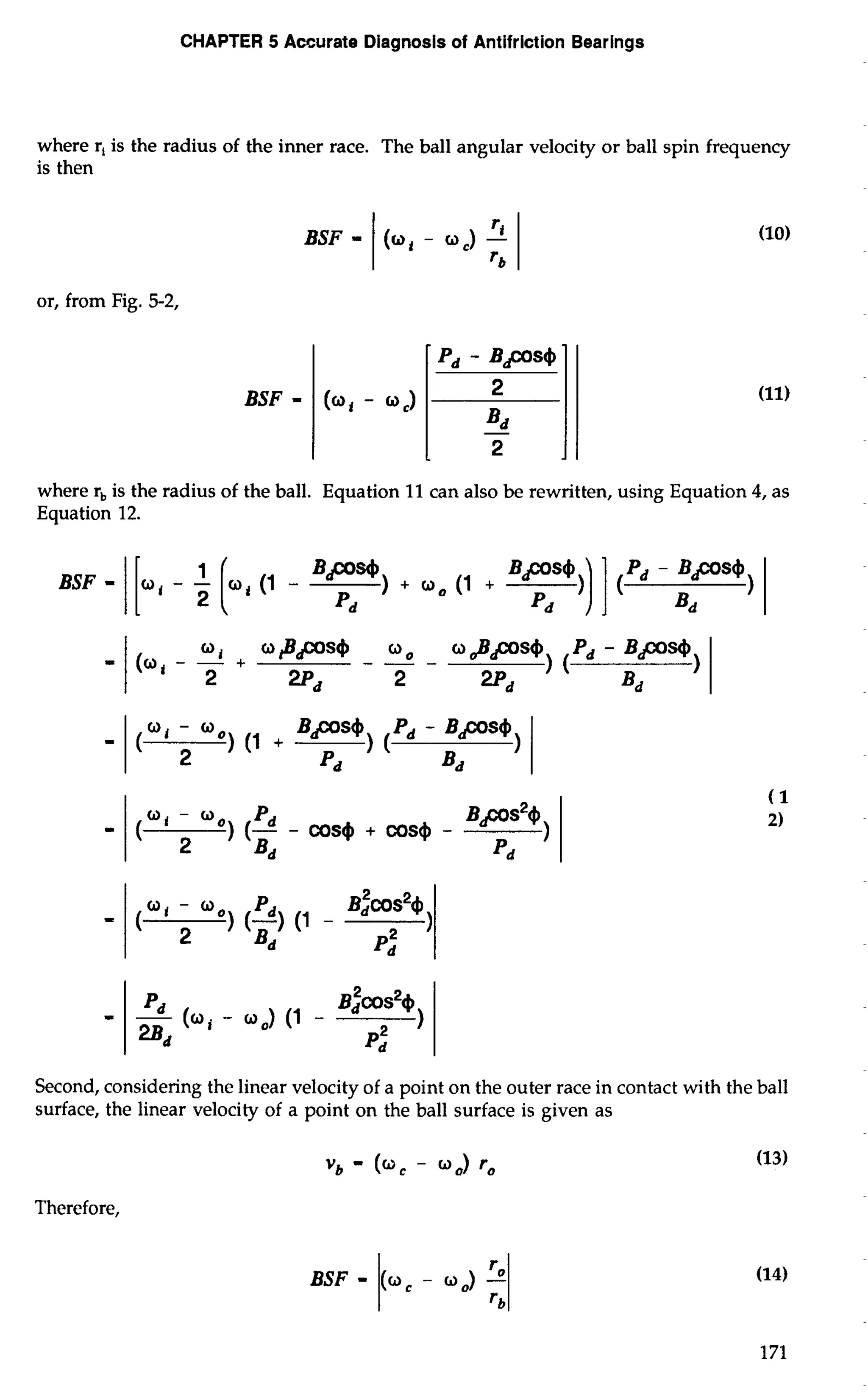 CHAPTER 5 Accurate Diagnosis of Antifriction Bearings 
where r, is the radius of the inner race. The ball angular velocity or ball spin frequency 
is then 
BSF - 1 (mi - mc) - 
or, from Fig. 5-2, 
BSF = 
(0, - 03 
where r, is the radius of the ball. Equation 11 can also be rewritten, using Equation 4, as 
Equation 12. 
BSF - 1 [a, - Fi (1 - BP*) + 0, (1 + Bps@ )I 1 ('d - 
Pd Pd Bd 
Second, considering the linear velocity of a point on the outer race in contact with the ball 
surface, the linear velocity of a point on the ball surface is given as 
Vb - (0, - 00) ro 
Therefore, 
BSF - 1( 0, - 0 I,;) - 
 