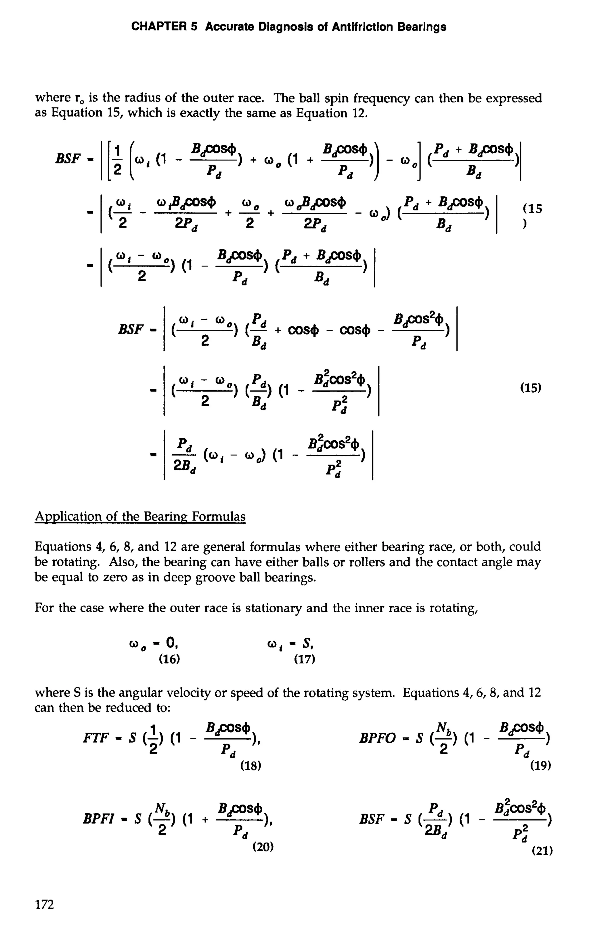 CHAPTER 5 Accurate Diagnosis of Antifriction Bearings 
where r, is the radius of the outer race. The ball spin frequency can then be expressed 
as Equation 15, which is exactly the same as Equation 12. 
Application of the Bearing Formulas 
Equations 4, 6, 8, and 12 are general formulas where either bearing race, or both, could 
be rotating. Also, the bearing can have either balls or rollers and the contact angle may 
be equal to zero as in deep groove ball bearings. 
For the case where the outer race is stationary and the inner race is rotating, 
where S is the angular velocity or speed of the rotating system. Equations 4,6,8, and 12 
can then be reduced to: 
FTF - S (-1) (1 - Bps4 
2 )I 
Pd 
BPFO - S (-N) b ( 1 - BPS4) 
2 Pd 
BPFZ - S (-N) b (1 + 
Bps4 
2 11 Pd 
BSF - S (-) pd (1 B$COS~~$ - 
='I 
) 
p,' 
 
