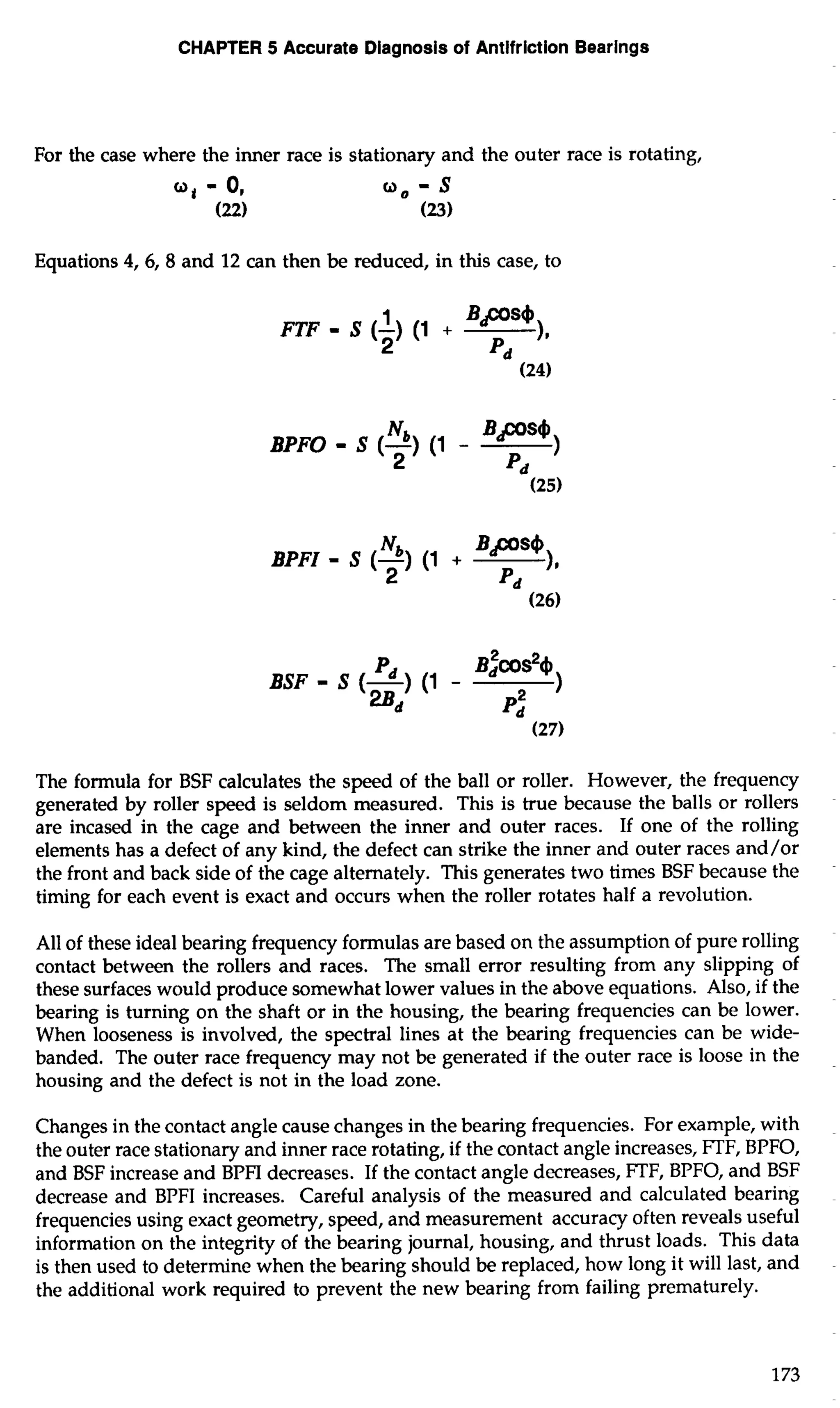 CHAPTER 5 Accurate Diagnosis of Antifriction Bearings 
For the case where the inner race is stationary and the outer race is rotating, 
Equations 4,6,8 and 12 can then be reduced, in this case, to 
FTF - S (-1) ( 1 + 
Bps4 
2 11 
Pd 
BPFO - S (-N) b (1 - BPs4) 
2 Pd 
BPFI - S (-N) b (1 + Bps4 
2 11 
Pd 
BSF - S (-) Pd (1 - B~COS~~ 
2Bd 
1 
pz 
The formula for BSF calculates the speed of the ball or roller. However, the frequency 
generated by roller speed is seldom measured. This is true because the balls or rollers 
are incased in the cage and between the inner and outer races. If one of the rolling 
elements has a defect of any kind, the defect can strike the inner and outer races and/or 
the front and back side of the cage alternately. This generates two times BSF because the 
timing for each event is exact and occurs when the roller rotates half a revolution. 
All of these ideal bearing frequency formulas are based on the assumption of pure rolling 
contact between the rollers and races. The small error resulting from any slipping of 
these surfaces would produce somewhat lower values in the above equations. Also, if the 
bearing is turning on the shaft or in the housing, the bearing frequencies can be lower. 
When looseness is involved, the spectral lines at the bearing frequencies can be wide-banded. 
The outer race frequency may not be generated if the outer race is loose in the 
housing and the defect is not in the load zone. 
Changes in the contact angle cause changes in the bearing frequencies. For example, with 
the outer race stationary and inner race rotating, if the contact angle increases, FTF, BPFO, 
and BSF increase and BPFI decreases. If the contact angle decreases, FTF, BPFO, and BSF 
decrease and BPFI increases. Careful analysis of the measured and calculated bearing 
frequencies using exact geometry, speed, and measurement accuracy often reveals useful 
information on the integrity of the bearing journal, housing, and thrust loads. This data 
is then used to determine when the bearing should be replaced, how long it will last, and 
the additional work required to prevent the new bearing from failing prematurely. 
 