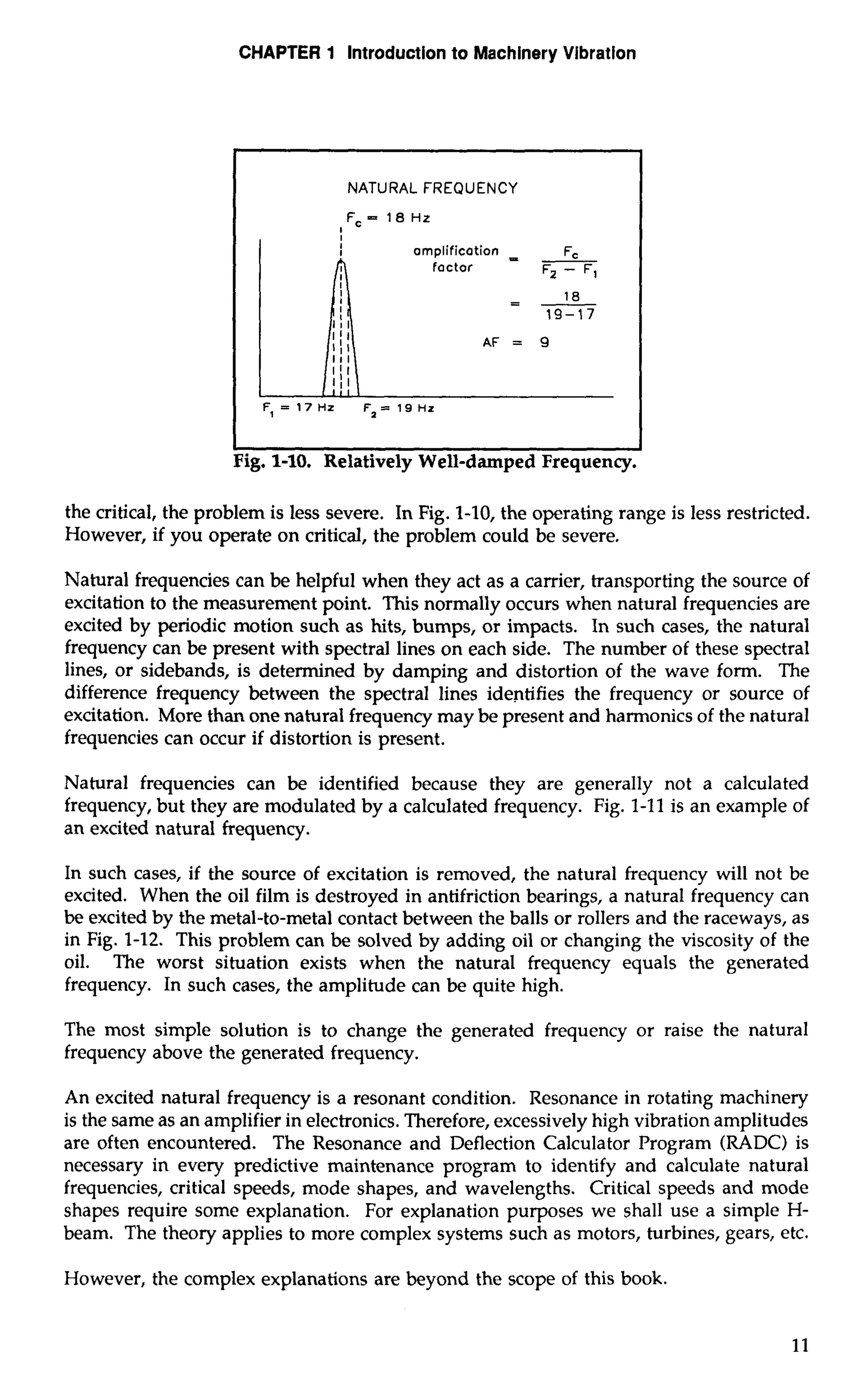 CHAPTER 1 Introduction to Machinery Vibration 
I NATURAL FREQUENCY 
I I 
Fig. 1-10. Relatively Well-damped Frequency. 
the critical, the problem is less severe. In Fig. 1-10, the operating range is less restricted. 
However, if you operate on critical, the problem could be severe, 
Natural frequencies can be helpful when they act as a carrier, transporting the source of 
excitation to the measurement point. This normally occurs when natural frequencies are 
excited by periodic motion such as hits, bumps, or impacts. In such cases, the natural 
frequency can be present with spectral lines on each side. The number of these spectral 
lines, or sidebands, is determined by damping and distortion of the wave form. The 
difference frequency between the spectral lines identifies the frequency or source of 
excitation. More than one natural frequency may be present and harmonics of the natural 
frequencies can occur if distortion is present. 
Natural frequencies can be identified because they are generally not a calculated 
frequency, but they are modulated by a calculated frequency. Fig. 1-11 is an example of 
an excited natural frequency. 
In such cases, if the source of excitation is removed, the natural frequency will not be 
excited. When the oil film is destroyed in antifriction bearings, a natural frequency can 
be excited by the metal-to-metal contact between the balls or rollers and the raceways, as 
in Fig. 1-12. This problem can be solved by adding oil or changing the viscosity of the 
oil. The worst situation exists when the natural frequency equals the generated 
frequency. In such cases, the amplitude can be quite high. 
The most simple solution is to change the generated frequency or raise the natural 
frequency above the generated frequency. 
An excited natural frequency is a resonant condition. Resonance in rotating machinery 
is the same as an amplifier in electronics. Therefore, excessively high vibration amplitudes 
are often encountered. The Resonance and Deflection Calculator Program (RADC) is 
necessary in every predictive maintenance program to identify and calculate natural 
frequencies, critical speeds, mode shapes, and wavelengths. Critical speeds and mode 
shapes require some explanation. For explanation purposes we shall use a simple H-beam. 
The theory applies to more complex systems such as motors, turbines, gears, etc. 
However, the complex explanations are beyond the scope of this book. 
 