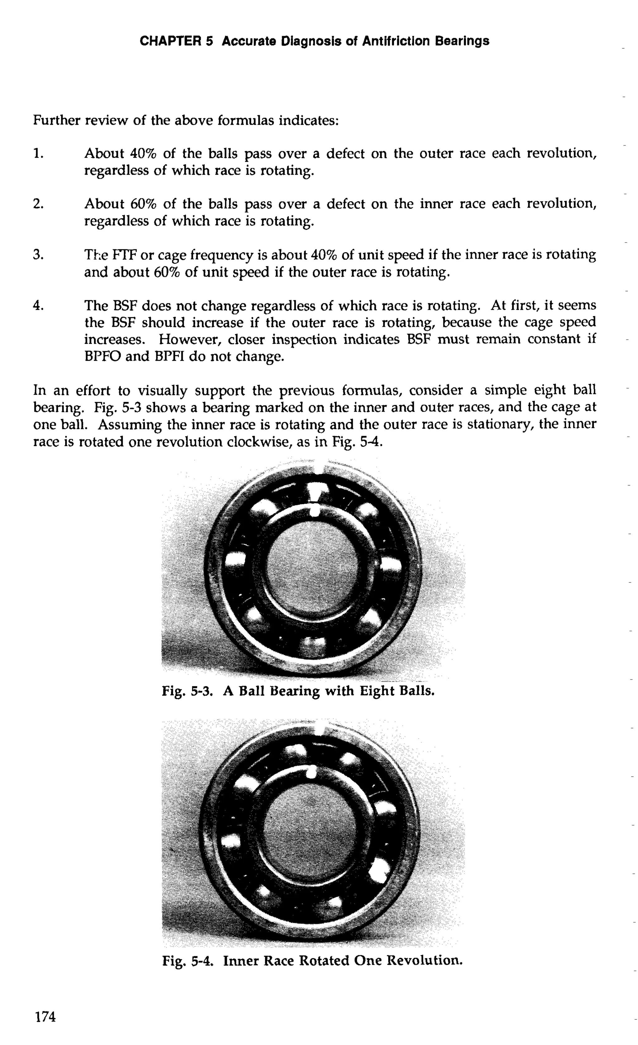 CHAPTER 5 Accurate Diagnosis of Antifriction Bearings 
Further review of the above formulas indicates: 
1. About 40% of the balls pass over a defect on the outer race each revolution, 
regardless of which race is rotating. 
2. About 60% of the balls pass over a defect on the inner race each revolution, 
regardless of which race is rotating. 
3. The FTF or cage frequency is about 40% of unit speed if the inner race is rotating 
and about 60% of unit speed if the outer race is rotating. 
4. The BSF does not change regardless of which race is rotating. At first, it seems 
the BSF should increase if the outer race is rotating, because the cage speed 
increases. However, closer inspection indicates BSF must remain constant if 
BPFO and BPFI do not change. 
In an effort to visually support the previous formulas, consider a simple eight ball 
bearing. Fig. 5-3 shows a bearing marked on the inner and outer races, and the cage at 
one ball. Assuming the inner race is rotating and the outer race is stationary, the inner 
race is rotated one revolution clockwise, as in Fig. 5-4. 
Fig. 5-3. A Ball Bearing with Eight Balls. 
Fig. 5-4. Inner Race Rotated One Revolution. 
 