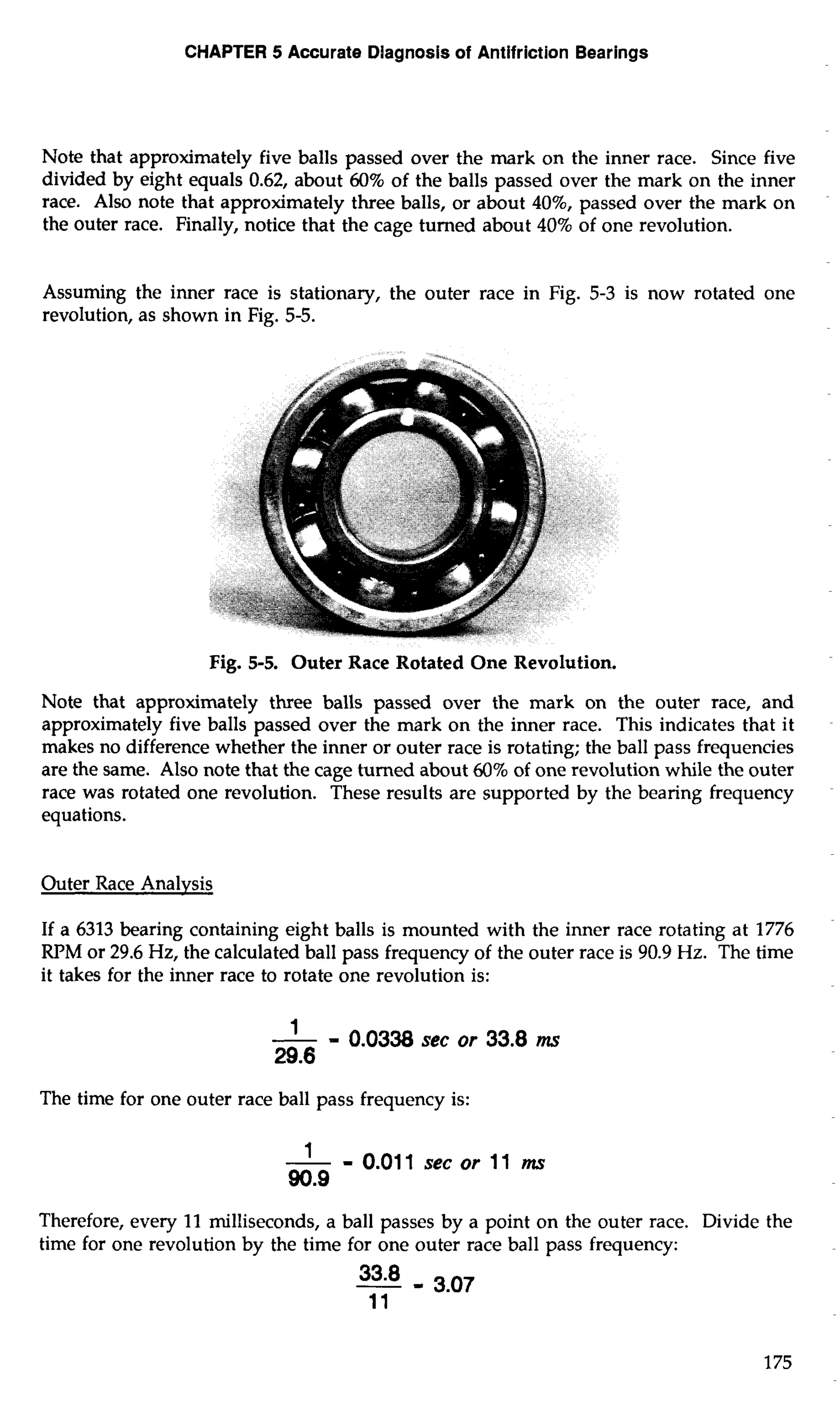 CHAPTER 5 Accurate Diagnosis of Antifriction Bearings 
Note that approximately five balls passed over the mark on the inner race. Since five 
divided by eight equals 0.62, about 60% of the balls passed over the mark on the inner 
race. Also note that approximately three balls, or about 40%, passed over the mark on 
the outer race. Finally, notice that the cage turned about 40% of one revolution. 
Assuming the inner race is stationary, the outer race in Fig. 5-3 is now rotated one 
revolution, as shown in Fig. 5-5. 
Fig. 5-5. Outer Race Rotated One Revolution. 
Note that approximately three balls passed over the mark on the outer race, and 
approximately five balls passed over the mark on the inner race. This indicates that it 
makes no difference whether the inner or outer race is rotating; the ball pass frequencies 
are the same. Also note that the cage turned about 60% of one revolution while the outer 
race was rotated one revolution. These results are supported by the bearing frequency 
equations. 
Outer Race Analysis 
If a 6313 bearing containing eight balls is mounted with the inner race rotating at 1776 
RPM or 29.6 Hz, the calculated ball pass frequency of the outer race is 90.9 Hz. The time 
it takes for the inner race to rotate one revolution is: 
The time for one outer race ball pass frequency is: 
1 - - 0.011 sec or 11 mr 
90.9 
Therefore, every 11 milliseconds, a ball passes by a point on the outer race. Divide the 
time for one revolution by the time for one outer race ball pass frequency: 
 