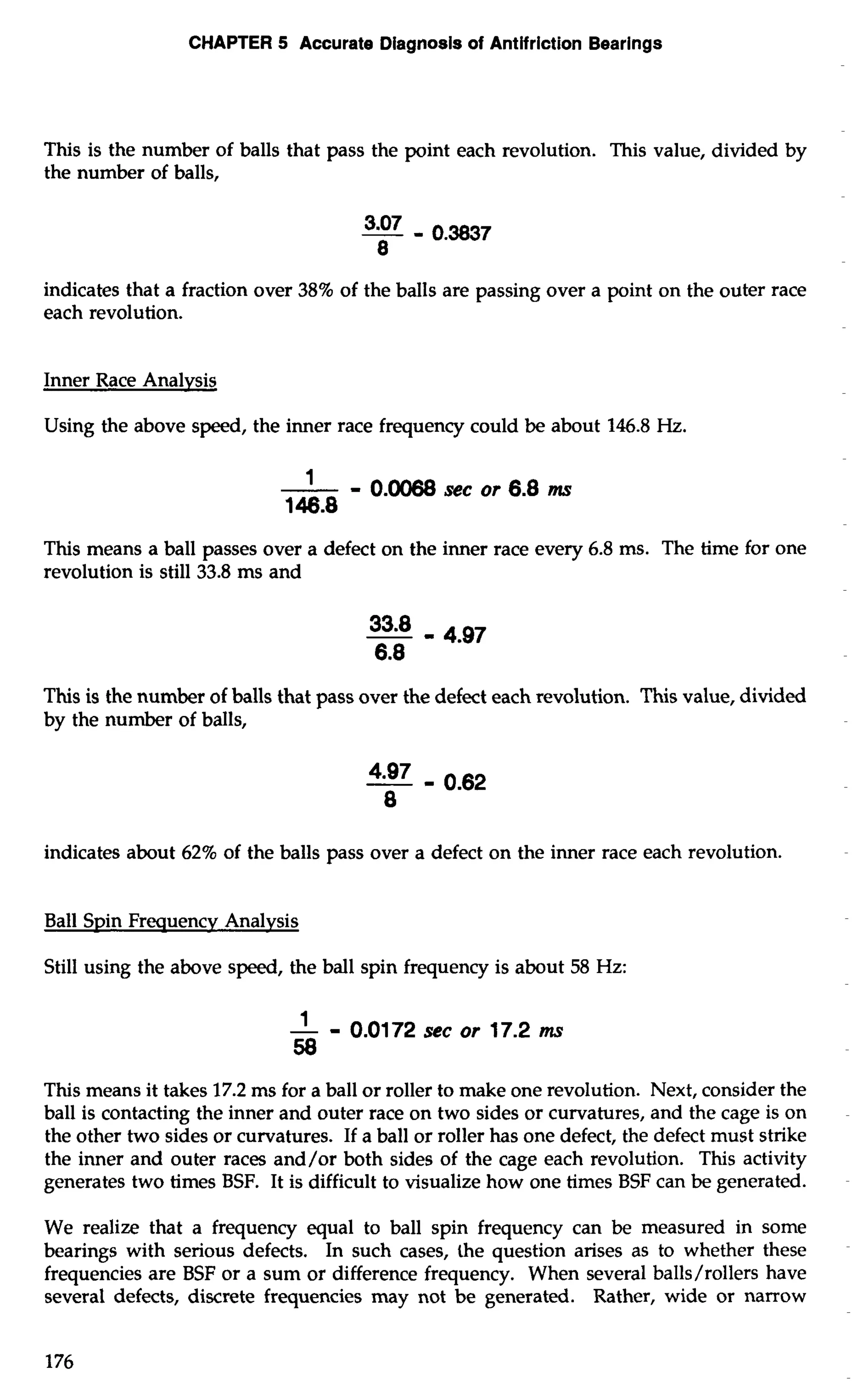 CHAPTER 5 Accurate Diagnosis of Antifriction Bearings 
This is the number of balls that pass the point each revolution. This value, divided by 
the number of balls, 
3.07 - 0.3837 
8 
indicates that a fraction over 38% of the balls are passing over a point on the outer race 
each revolution. 
Inner Race Analysis 
Using the above speed, the inner race frequency could be about 146.8 Hz. 
This means a ball passes over a defect on the inner race every 6.8 ms. The time for one 
revolution is still 33.8 ms and 
This is the number of balls that pass over the defect each revolution. This value, divided 
by the number of balls, 
indicates about 62% of the balls pass over a defect on the inner race each revolution. 
Ball Spin Frequency Analysis 
Still using the above speed, the ball spin frequency is about 58 Hz: 
-1 - 0.01 72 sec or 17.2 ms 
58 
This means it takes 17.2 ms for a ball or roller to make one revolution. Next, consider the 
ball is contacting the inner and outer race on two sides or curvatures, and the cage is on 
the other two sides or curvatures. If a ball or roller has one defect, the defect must strike 
the inner and outer races and/or both sides of the cage each revolution. This activity 
generates two times BSF. It is difficult to visualize how one times BSF can be generated. 
We realize that a frequency equal to ball spin frequency can be measured in some 
bearings with serious defects. In such cases, the question arises as to whether these 
frequencies are BSF or a sum or difference frequency. When several balls/rollers have 
several defects, discrete frequencies may not be generated. Rather, wide or narrow 
 