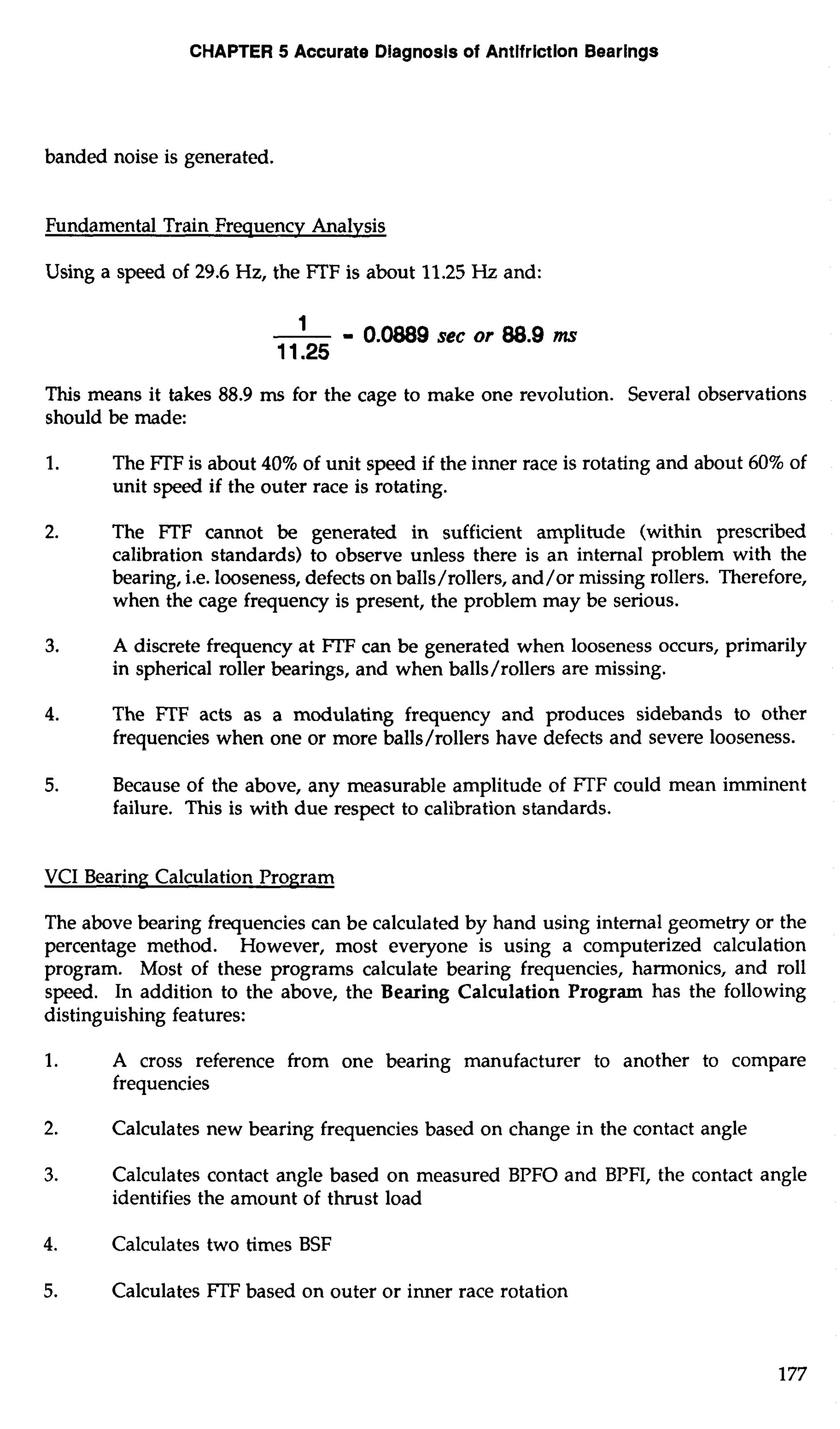 CHAPTER 5 Accurate Dlagnosls of Antifriction Bearings 
banded noise is generated. 
Fundamental Train Frequencv Analvsis 
Using a speed of 29.6 Hz, the lTF is about 11.25 Hz and: 
This means it takes 88.9 ms for the cage to make one revolution. Several observations 
should be made: 
1. The lTF is about 40% of unit speed if the inner race is rotating and about 60% of 
unit speed if the outer race is rotating. 
2. The FTF cannot be generated in sufficient amplitude (within prescribed 
calibration standards) to observe unless there is an internal problem with the 
bearing, i.e. looseness, defects on balls/rollers, and/or missing rollers. Therefore, 
when the cage frequency is present, the problem may be serious. 
3. A discrete frequency at FTF can be generated when looseness occurs, primarily 
in spherical roller bearings, and when balls/rollers are missing. 
4. The FTF acts as a modulating frequency and produces sidebands to other 
frequencies when one or more balls/rollers have defects and severe looseness. 
5. Because of the above, any measurable amplitude of FTF could mean imminent 
failure. This is with due respect to calibration standards. 
VCI Bearing Calculation Program 
The above bearing frequencies can be calculated by hand using internal geometry or the 
percentage method. However, most everyone is using a computerized calculation 
program. Most of these programs calculate bearing frequencies, harmonics, and roll 
speed. In addition to the above, the Bearing Calculation Program has the following 
distinguishing features: 
1. A cross reference from one bearing manufacturer to another to compare 
frequencies 
2. Calculates new bearing frequencies based on change in the contact angle 
3. Calculates contact angle based on measured BPFO and BPFI, the contact angle 
identifies the amount of thrust load 
4. Calculates two times BSF 
5. Calculates FTF based on outer or inner race rotation 
 
