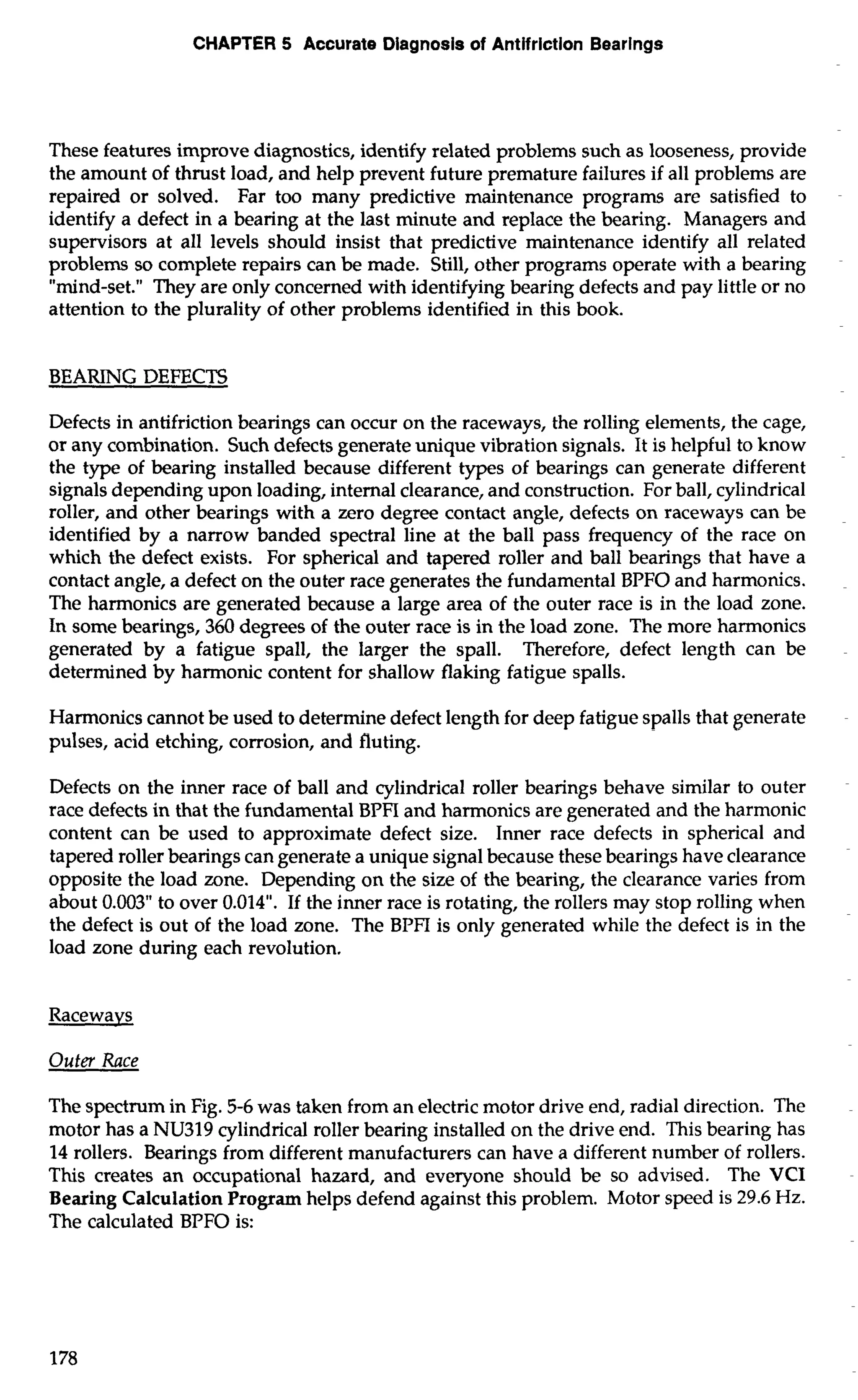 CHAPTER 5 Accurate Diagnosis of Antifriction Bearings 
These features improve diagnostics, identify related problems such as looseness, provide 
the amount of thrust load, and help prevent future premature failures if all problems are 
repaired or solved. Far too many predictive maintenance programs are satisfied to 
identify a defect in a bearing at the last minute and replace the bearing. Managers and 
supervisors at all levels should insist that predictive maintenance identify all related 
problems so complete repairs can be made. Still, other programs operate with a bearing 
"mind-set." They are only concerned with identifying bearing defects and pay little or no 
attention to the plurality of other problems identified in this book. 
BEARING DEFECTS 
Defects in antifriction bearings can occur on the raceways, the rolling elements, the cage, 
or any combination. Such defects generate unique vibration signals. It is helpful to know 
the type of bearing installed because different types of bearings can generate different 
signals depending upon loading, internal clearance, and construction. For ball, cylindrical 
roller, and other bearings with a zero degree contact angle, defects on raceways can be 
identified by a narrow banded spectral line at the ball pass frequency of the race on 
which the defect exists. For spherical and tapered roller and ball bearings that have a 
contact angle, a defect on the outer race generates the fundamental BPFO and harmonics. 
The harmonics are generated because a large area of the outer race is in the load zone. 
In some bearings, 360 degrees of the outer race is in the load zone. The more harmonics 
generated by a fatigue spall, the larger the spall. Therefore, defect length can be 
determined by harmonic content for shallow flaking fatigue spalls. 
Harmonics cannot be used to determine defect length for deep fatigue spalls that generate 
pulses, acid etching, corrosion, and fluting. 
Defects on the inner race of ball and cylindrical roller bearings behave similar to outer 
race defects in that the fundamental BPFI and harmonics are generated and the harmonic 
content can be used to approximate defect size. Inner race defects in spherical and 
tapered roller bearings can generate a unique signal because these bearings have clearance 
opposite the load zone. Depending on the size of the bearing, the clearance varies from 
about 0.003" to over 0.014". If the inner race is rotating, the rollers may stop rolling when 
the defect is out of the load zone. The BPFI is only generated while the defect is in the 
load zone during each revolution. 
Raceways 
Outer Race 
The spectrum in Fig. 5-6 was taken from an electric motor drive end, radial direction. The 
motor has a NU319 cylindrical roller bearing installed on the drive end. This bearing has 
14 rollers. Bearings from different manufacturers can have a different number of rollers. 
This creates an occupational hazard, and everyone should be so advised. The VCI 
Bearing Calculation Program helps defend against this problem. Motor speed is 29.6 Hz. 
The calculated BPFO is: 
 