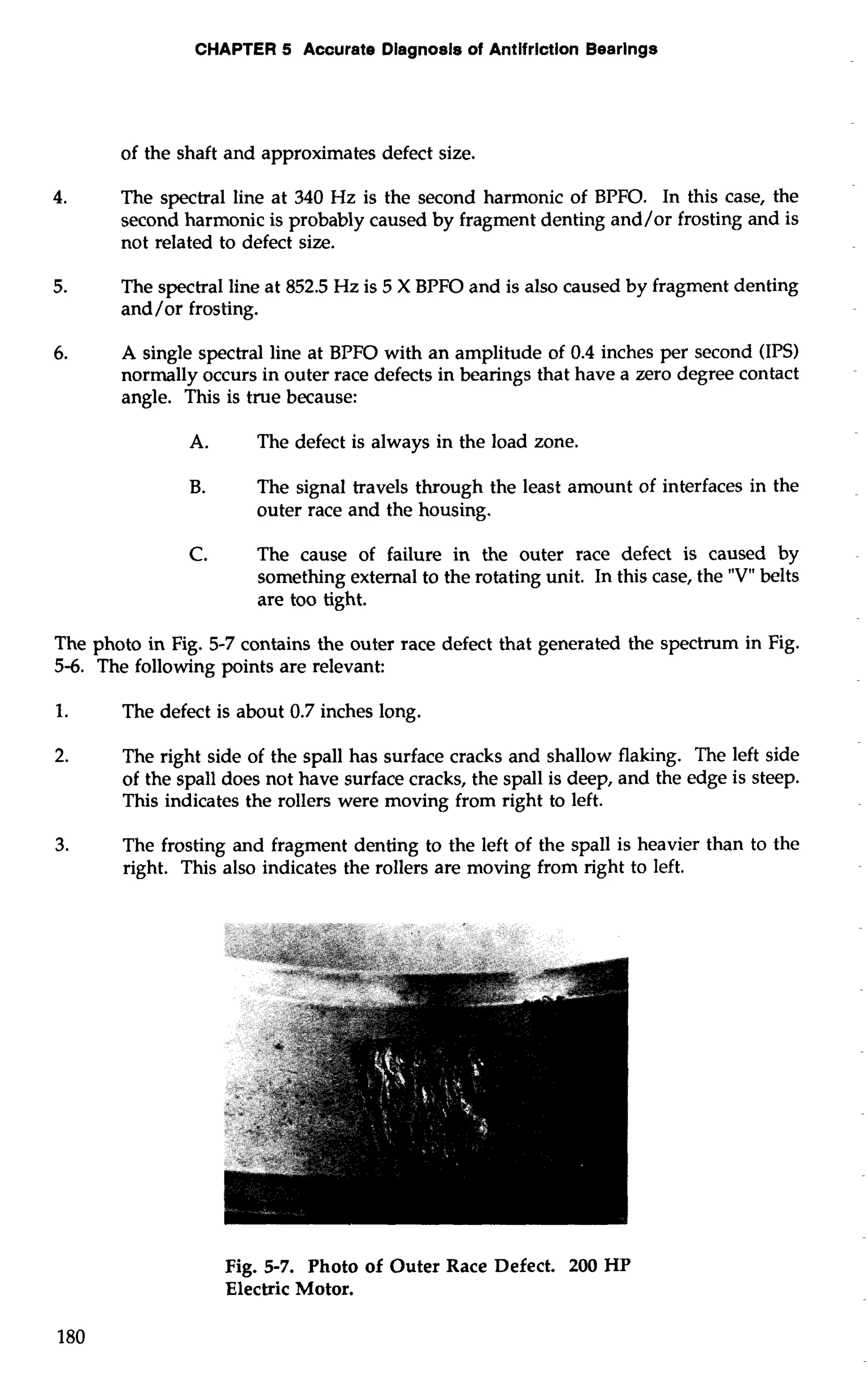CHAPTER 5 Accurate Diagnosis of Antifriction Bearings 
of the shaft and approximates defect size. 
4. The spectral line at 340 Hz is the second harmonic of BPFO. In this case, the 
second harmonic is probably caused by fragment denting and/or frosting and is 
not related to defect size. 
5. The spectral line at 852.5 Hz is 5 X BPFO and is also caused by fragment denting 
and/or frosting. 
6. A single spectral line at BPFO with an amplitude of 0.4 inches per second (IPS) 
normally occurs in outer race defects in bearings that have a zero degree contact 
angle. This is true because: 
A. The defect is always in the load zone. 
B. The signal travels through the least amount of interfaces in the 
outer race and the housing. 
C. The cause of failure in the outer race defect is caused by 
something external to the rotating unit. In this case, the "V" belts 
are too tight. 
The photo in Fig. 5-7 contains the outer race defect that generated the spectrum in Fig. 
5-6. The following points are relevant: 
1. The defect is about 0.7 inches long. 
2. The right side of the spall has surface cracks and shallow flaking. The left side 
of the spall does not have surface cracks, the spall is deep, and the edge is steep. 
This indicates the rollers were moving from right to left. 
3. The frosting and fragment denting to the left of the spall is heavier than to the 
right. This also indicates the rollers are moving from right to left. 
Fig. 5-7. Photo of Outer Race Defect. 200 HP 
Electric Motor. 
 