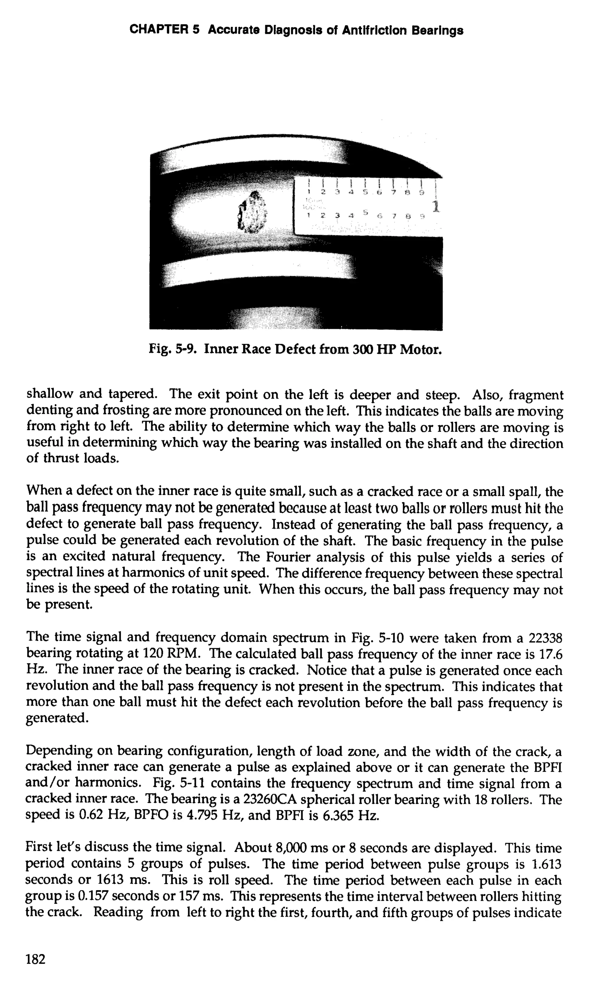 CHAPTER 5 Accurate Diagnosis of Antifriction Bearings 
Fig. 5-9. Inner Race Defect from 300 HP Motor. 
shallow and tapered. The exit point on the left is deeper and steep. Also, fragment 
denting and frosting are more pronounced on the left. This indicates the balls are moving 
from right to left. The ability to determine which way the balls or rollers are moving is 
useful in determining which way the bearing was installed on the shaft and the direction 
of thrust loads. 
When a defect on the inner race is quite small, such as a cracked race or a small spall, the 
ball pass frequency may not be generated because at least two balls or rollers must hit the 
defect to generate ball pass frequency. Instead of generating the ball pass frequency, a 
pulse could be generated each revolution of the shaft. The basic frequency in the pulse 
is an excited natural frequency. The Fourier analysis of this pulse yields a series of 
spectral lines at harmonics of unit speed. The difference frequency between these spectral 
lines is the speed of the rotating unit. When this occurs, the ball pass frequency may not 
be present. 
The time signal and frequency domain spectrum in Fig. 5-10 were taken from a 22338 
bearing rotating at 120 RPM. The calculated ball pass frequency of the inner race is 17.6 
Hz. The inner race of the bearing is cracked. Notice that a pulse is generated once each 
revolution and the ball pass frequency is not present in the spectrum. This indicates that 
more than one ball must hit the defect each revolution before the ball pass frequency is 
generated. 
Depending on bearing configuration, length of load zone, and the width of the crack, a 
cracked inner race can generate a pulse as explained above or it can generate the BPFI 
and/or harmonics. Fig. 5-11 contains the frequency spectrum and time signal from a 
cracked inner race. The bearing is a 23260CA spherical roller bearing with 18 rollers. The 
speed is 0.62 Hz, BPFO is 4.795 Hz, and BPFI is 6.365 Hz. 
First let's discuss the time signal. About 8,000 ms or 8 seconds are displayed. This time 
period contains 5 groups of pulses. The time period between pulse groups is 1.613 
seconds or 1613 ms. This is roll speed. The time period between each pulse in each 
group is 0.157 seconds or 157 ms. This represents the time interval between rollers hitting 
the crack. Reading from left to right the first, fourth, and fifth groups of pulses indicate 
 