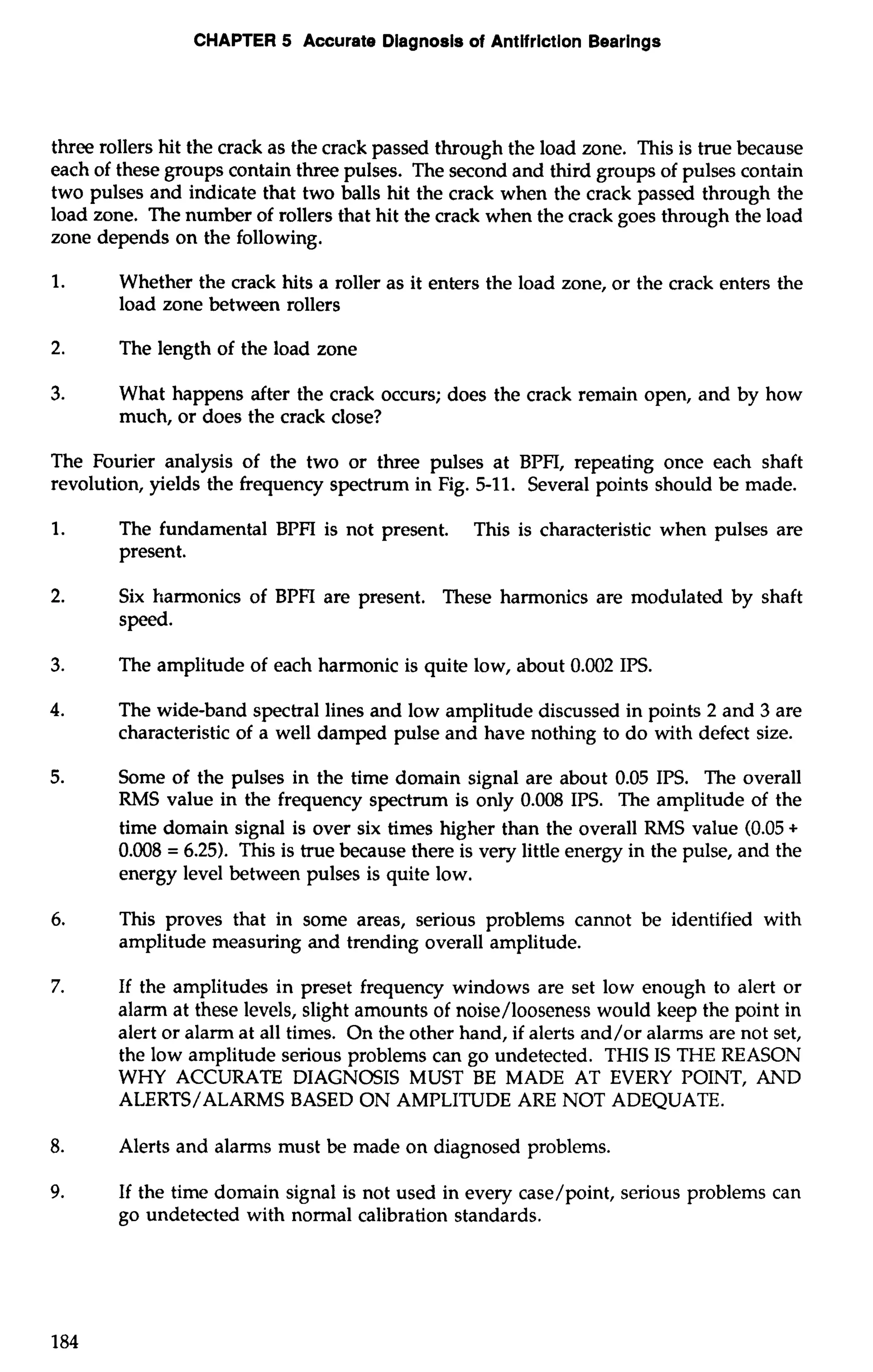 CHAPTER 5 Accurate Diagnosis of Antifriction Bearings 
three rollers hit the crack as the crack passed through the load zone. This is true because 
each of these groups contain three pulses. The second and third groups of pulses contain 
two pulses and indicate that two balls hit the crack when the crack passed through the 
load zone. The number of rollers that hit the crack when the crack goes through the load 
zone depends on the following. 
1. Whether the crack hits a roller as it enters the load zone, or the crack enters the 
load zone between rollers 
2. The length of the load zone 
3. What happens after the crack occurs; does the crack remain open, and by how 
much, or does the crack close? 
The Fourier analysis of the two or three pulses at BPFI, repeating once each shaft 
revolution, yields the frequency spectrum in Fig. 5-11. Several points should be made. 
1. The fundamental BPFI is not present. This is characteristic when pulses are 
present. 
2. Six harmonics of BPFI are present. These harmonics are modulated by shaft 
speed. 
3. The amplitude of each harmonic is quite low, about 0.002 IPS. 
4. The wide-band spectral lines and low amplitude discussed in points 2 and 3 are 
characteristic of a well damped pulse and have nothing to do with defect size. 
5. Some of the pulses in the time domain signal are about 0.05 IPS. The overall 
RMS value in the frequency spectrum is only 0.008 IPS. The amplitude of the 
time domain signal is over six times higher than the overall RMS value (0.05 + 
0.008 = 6.25). This is true because there is very little energy in the pulse, and the 
energy level between pulses is quite low. 
6. This proves that in some areas, serious problems cannot be identified with 
amplitude measuring and trending overall amplitude. 
7. If the amplitudes in preset frequency windows are set low enough to alert or 
alarm at these levels, slight amounts of noise/looseness would keep the point in 
alert or alarm at all times. On the other hand, if alerts and/or alarms are not set, 
the low amplitude serious problems can go undetected. THIS IS THE REASON 
WHY ACCURATE DIAGNOSIS MUST BE MADE AT EVERY POINT, AND 
ALERTS/ALARMS BASED ON AMPLITUDE ARE NOT ADEQUATE. 
8. Alerts and alarms must be made on diagnosed problems. 
9. If the time domain signal is not used in every case/point, serious problems can 
go undetected with normal calibration standards. 
 