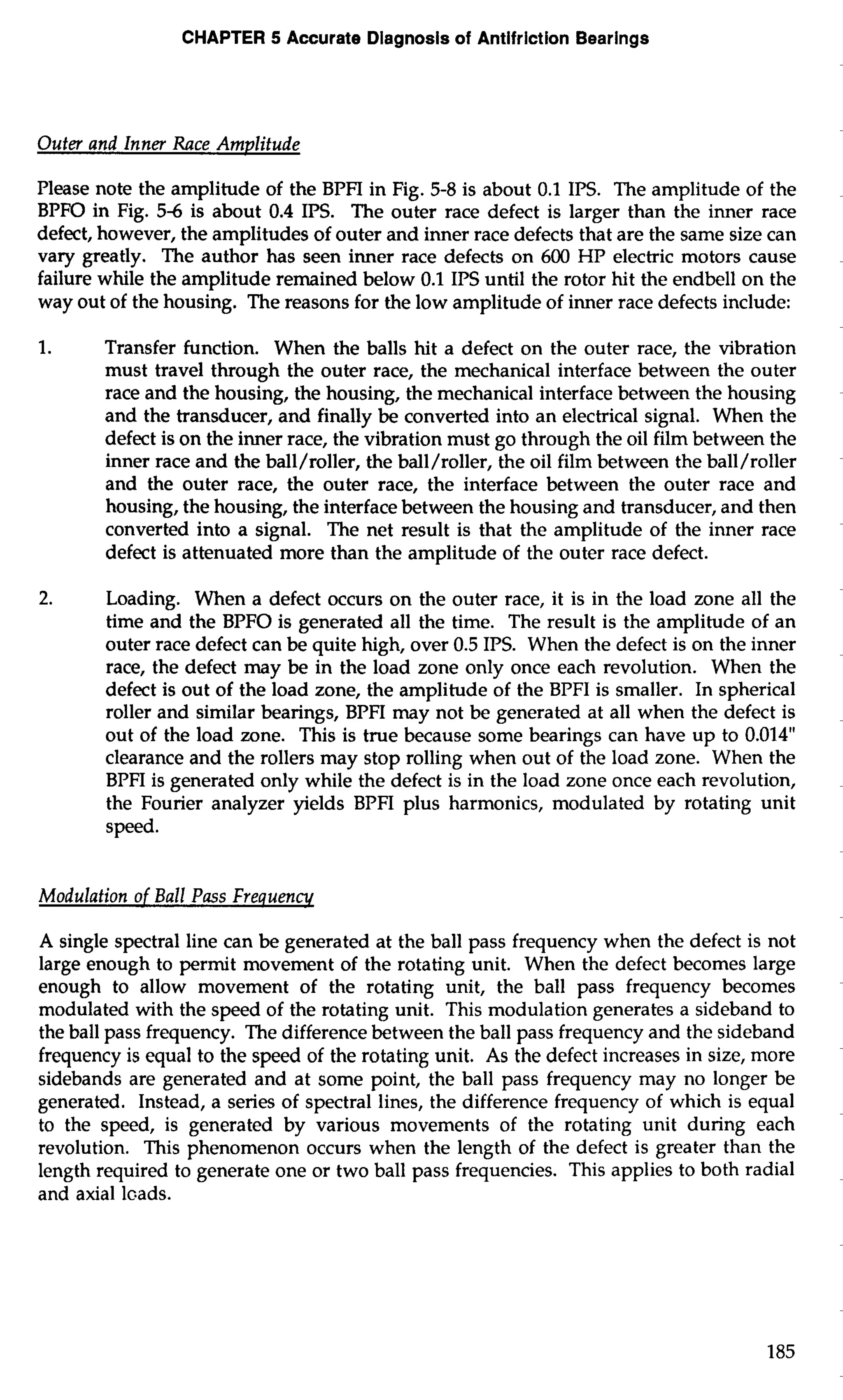 CHAPTER 5 Accurate Diagnosis of Antifriction Bearings 
Outer and Inner Race Amplitude 
Please note the amplitude of the BPFI in Fig. 5-8 is about 0.1 IPS. The amplitude of the 
BPFO in Fig. 5-6 is about 0.4 IPS. The outer race defect is larger than the inner race 
defect, however, the amplitudes of outer and inner race defects that are the same size can 
vary greatly. The author has seen inner race defects on 600 HP electric motors cause 
failure while the amplitude remained below 0.1 IPS until the rotor hit the endbell on the 
way out of the housing. The reasons for the low amplitude of inner race defects include: 
1. Transfer function. When the balls hit a defect on the outer race, the vibration 
must travel through the outer race, the mechanical interface between the outer 
race and the housing, the housing, the mechanical interface between the housing 
and the transducer, and finally be converted into an electrical signal. When the 
defect is on the inner race, the vibration must go through the oil film between the 
inner race and the ball/roller, the ball/roller, the oil film between the ball/roller 
and the outer race, the outer race, the interface between the outer race and 
housing, the housing, the interface between the housing and transducer, and then 
converted into a signal. The net result is that the amplitude of the inner race 
defect is attenuated more than the amplitude of the outer race defect. 
2. Loading. When a defect occurs on the outer race, it is in the load zone all the 
time and the BPFO is generated all the time. The result is the amplitude of an 
outer race defect can be quite high, over 0.5 IPS. When the defect is on the inner 
race, the defect may be in the load zone only once each revolution. When the 
defect is out of the load zone, the amplitude of the BPFI is smaller. In spherical 
roller and similar bearings, BPFI may not be generated at all when the defect is 
out of the load zone. This is true because some bearings can have up to 0.014" 
clearance and the rollers may stop rolling when out of the load zone. When the 
BPFI is generated only while the defect is in the load zone once each revolution, 
the Fourier analyzer yields BPFI plus harmonics, modulated by rotating unit 
speed. 
Modulation of Ball Pass Frequency 
A single spectral line can be generated at the ball pass frequency when the defect is not 
large enough to permit movement of the rotating unit. When the defect becomes large 
enough to allow movement of the rotating unit, the ball pass frequency becomes 
modulated with the speed of the rotating unit. This modulation generates a sideband to 
the ball pass frequency. The difference between the ball pass frequency and the sideband 
frequency is equal to the speed of the rotating unit. As the defect increases in size, more 
sidebands are generated and at some point, the ball pass frequency may no longer be 
generated. Instead, a series of spectral lines, the difference frequency of which is equal 
to the speed, is generated by various movements of the rotating unit during each 
revolution. This phenomenon occurs when the length of the defect is greater than the 
length required to generate one or two ball pass frequencies. This applies to both radial 
and axial lcads. 
 