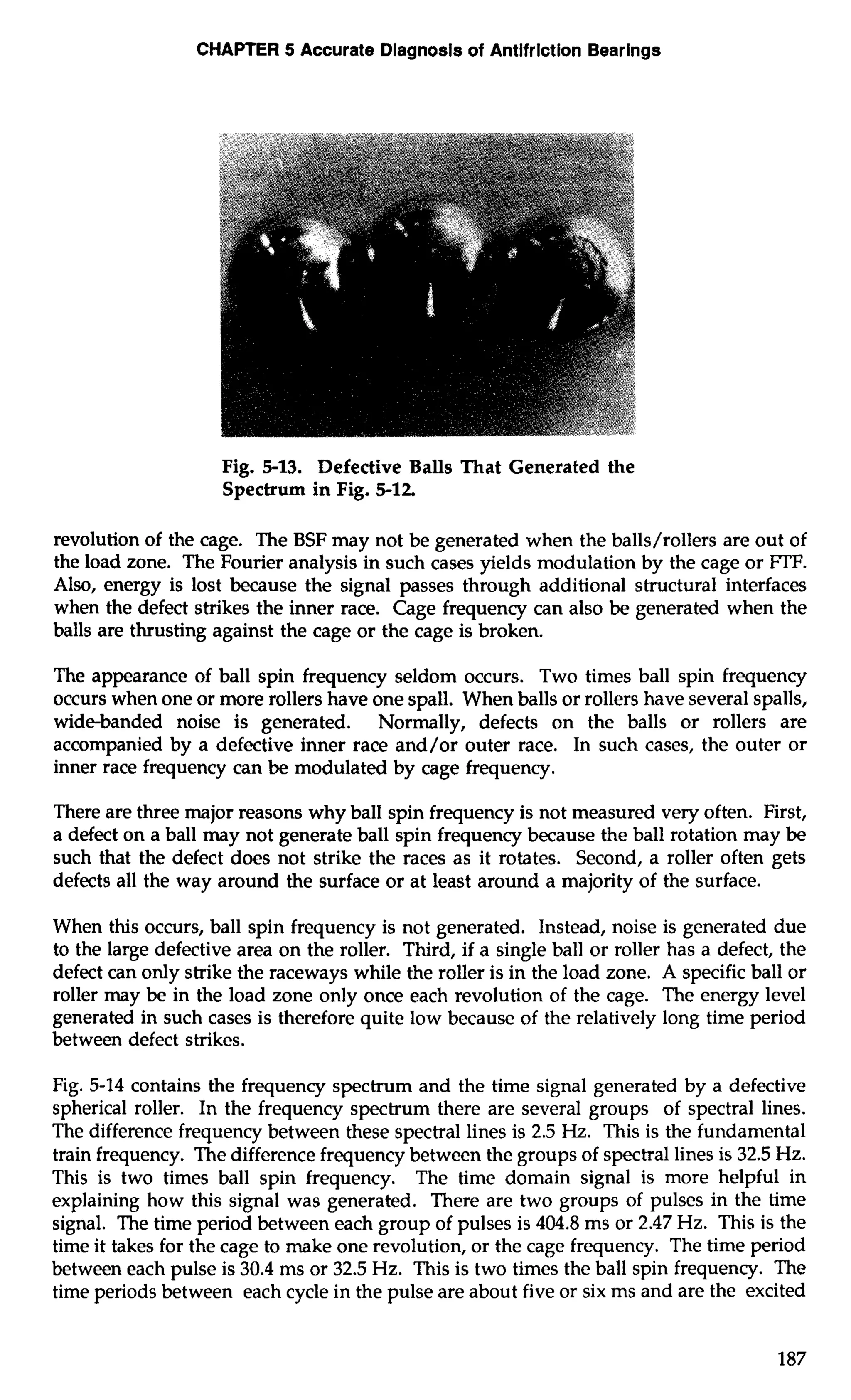 CHAPTER 5 Accurate Diagnosls of Antifrlction Bearings 
Fig. 5-13. Defective Balls That Generated the 
Spectrum in Fig. 5-12 
revolution of the cage. The BSF may not be generated when the balls/rollers are out of 
the load zone. The Fourier analysis in such cases yields modulation by the cage or FTF. 
Also, energy is lost because the signal passes through additional structural interfaces 
when the defect strikes the inner race. Cage frequency can also be generated when the 
balls are thrusting against the cage or the cage is broken. 
The appearance of ball spin frequency seldom occurs. Two times ball spin frequency 
occurs when one or more rollers have one spall. When balls or rollers have several spalls, 
wide-banded noise is generated. Normally, defects on the balls or rollers are 
accompanied by a defective inner race and/or outer race. In such cases, the outer or 
inner race frequency can be modulated by cage frequency. 
There are three major reasons why ball spin frequency is not measured very often. First, 
a defect on a ball may not generate ball spin frequency because the ball rotation may be 
such that the defect does not strike the races as it rotates. Second, a roller often gets 
defects all the way around the surface or at least around a majority of the surface. 
When this occurs, ball spin frequency is not generated. Instead, noise is generated due 
to the large defective area on the roller. Third, if a single ball or roller has a defect, the 
defect can only strike the raceways while the roller is in the load zone. A specific ball or 
roller may be in the load zone only once each revolution of the cage. The energy level 
generated in such cases is therefore quite low because of the relatively long time period 
between defect strikes. 
Fig. 5-14 contains the frequency spectrum and the time signal generated by a defective 
spherical roller. In the frequency spectrum there are several groups of spectral lines. 
The difference frequency between these spectral lines is 2.5 Hz. This is the fundamental 
train frequency. The difference frequency between the groups of spectral lines is 32.5 Hz. 
This is two times ball spin frequency. The time domain signal is more helpful in 
explaining how this signal was generated. There are two groups of pulses in the time 
signal. The time period between each group of pulses is 404.8 ms or 2.47 Hz. This is the 
time it takes for the cage to make one revolution, or the cage frequency. The time period 
between each pulse is 30.4 ms or 32.5 Hz. This is two times the ball spin frequency. The 
time periods between each cycle in the pulse are about five or six ms and are the excited 
 