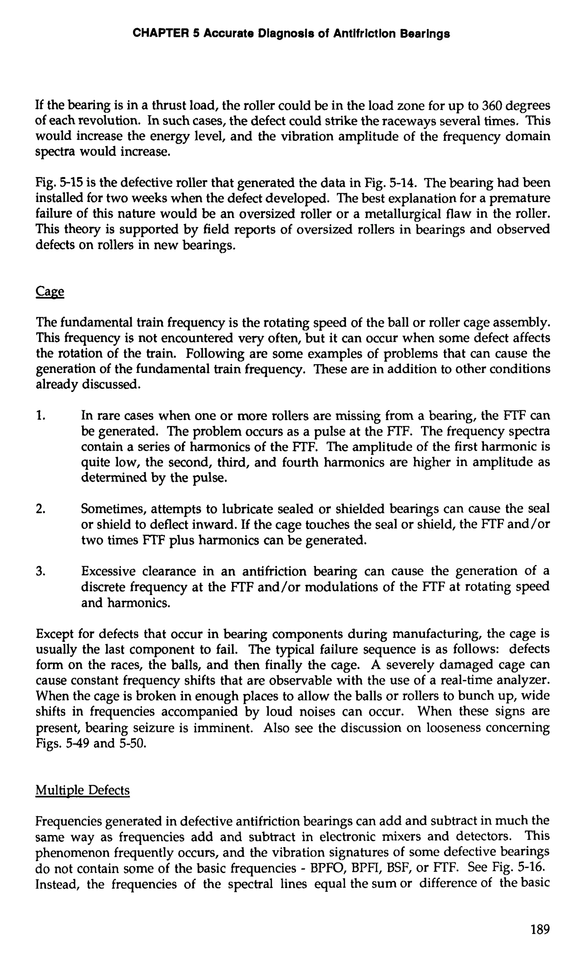CHAPTER 5 Accurate Dlagnosls of Antlfrlctlon Bearings 
If the bearing is in a thrust load, the roller could be in the load zone for up to 360 degrees 
of each revolution. In such cases, the defect could strike the raceways several times, This 
would increase the energy level, and the vibration amplitude of the frequency domain 
spectra would increase. 
Fig. 5-15 is the defective roller that generated the data in Fig. 5-14. The bearing had been 
installed for two weeks when the defect developed. The best explanation for a premature 
failure of this nature would be an oversized roller or a metallurgical flaw in the roller. 
This theory is supported by field reports of oversized rollers in bearings and observed 
defects on rollers in new bearings. 
The fundamental train frequency is the rotating speed of the ball or roller cage assembly. 
This frequency is not encountered very often, but it can occur when some defect affects 
the rotation of the train. Following are some examples of problems that can cause the 
generation of the fundamental train frequency. These are in addition to other conditions 
already discussed. 
1. In rare cases when one or more rollers are missing from a bearing, the FTF can 
be generated. The problem occurs as a pulse at the FTF. The frequency spectra 
contain a series of harmonics of the FTF. The amplitude of the first harmonic is 
quite low, the second, third, and fourth harmonics are higher in amplitude as 
determined by the pulse. 
2. Sometimes, attempts to lubricate sealed or shielded bearings can cause the seal 
or shield to deflect inward. If the cage touches the seal or shield, the FTF and/or 
two times FTF plus harmonics can be generated. 
3. Excessive clearance in an antifriction bearing can cause the generation of a 
discrete frequency at the FTF and/or modulations of the FTF at rotating speed 
and harmonics. 
Except for defects that occur in bearing components during manufacturing, the cage is 
usually the last component to fail. The typical failure sequence is as follows: defects 
form on the races, the balls, and then finally the cage. A severely damaged cage can 
cause constant frequency shifts that are observable with the use of a real-time analyzer. 
When the cage is broken in enough places to allow the balls or rollers to bunch up, wide 
shifts in frequencies accompanied by loud noises can occur. When these signs are 
present, bearing seizure is imminent. Also see the discussion on looseness concerning 
Figs. 549 and 5-50. 
Multiple Defects 
Frequencies generated in defective antifriction bearings can add and subtract in much the 
same way as frequencies add and subtract in electronic mixers and detectors. This 
phenomenon frequently occurs, and the vibration signatures of some defective bearings 
do not contain some of the basic frequencies - BPFO, BPFI, BSF, or FTF. See Fig. 5-16. 
Instead, the frequencies of the spectral lines equal the sum or difference of the basic 
 