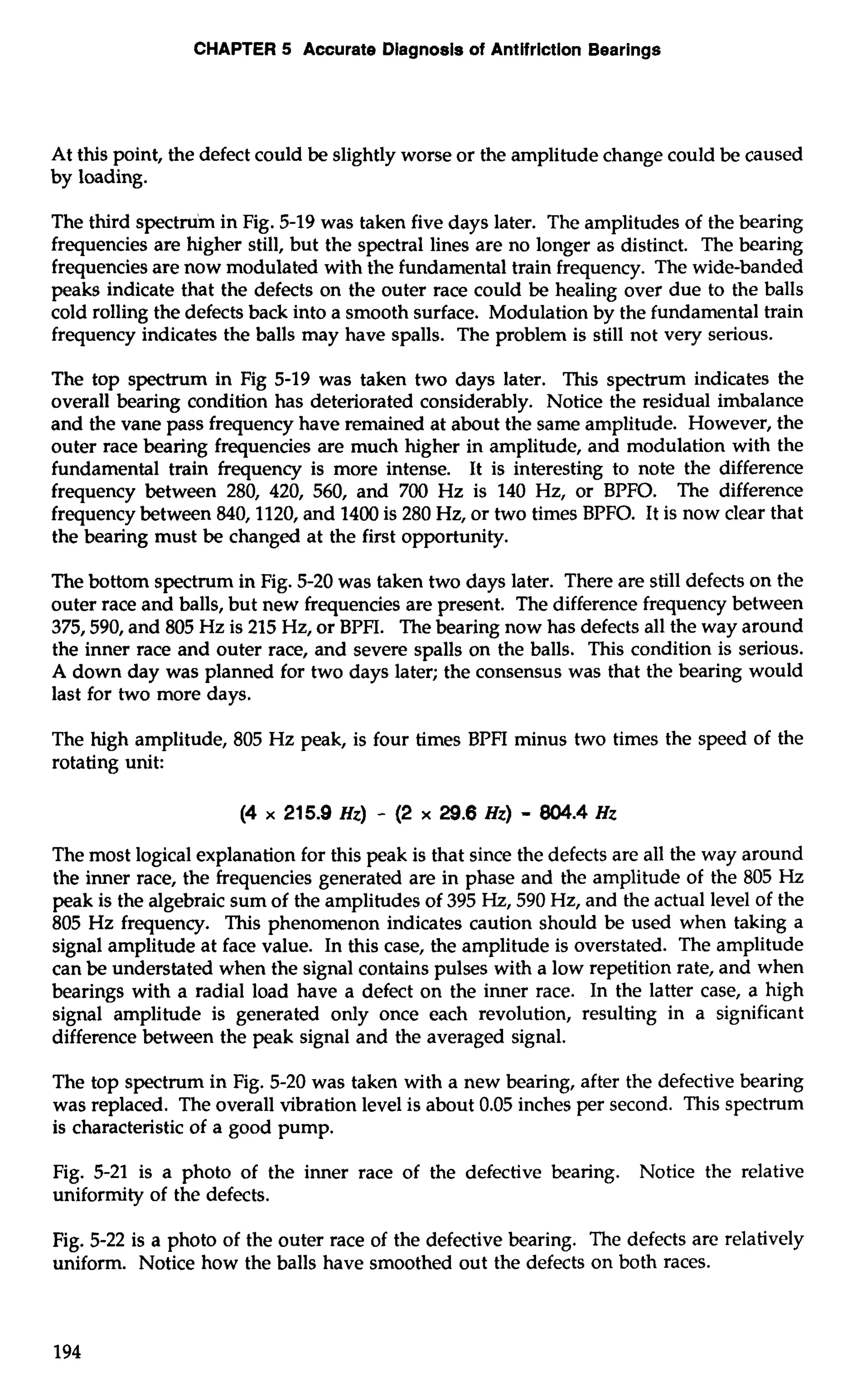 CHAPTER 5 Accurate Diagnosis of Antifriction Bearings 
At this point, the defect could be slightly worse or the amplitude change could be caused 
by loading. 
The third spectrum in Fig. 5-19 was taken five days later. The amplitudes of the bearing 
frequencies are higher still, but the spectral lines are no longer as distinct. The bearing 
frequencies are now modulated with the fundamental train frequency. The wide-banded 
peaks indicate that the defects on the outer race could be healing over due to the balls 
cold rolling the defects back into a smooth surface. Modulation by the fundamental train 
frequency indicates the balls may have spalls. The problem is still not very serious. 
The top spectrum in Fig 5-19 was taken two days later. This spectrum indicates the 
overall bearing condition has deteriorated considerably. Notice the residual imbalance 
and the vane pass frequency have remained at about the same amplitude. However, the 
outer race bearing frequencies are much higher in amplitude, and modulation with the 
fundamental train frequency is more intense. It is interesting to note the difference 
frequency between 280, 420, 560, and 700 Hz is 140 Hz, or BPFO. The difference 
frequency between 840,1120, and 1400 is 280 Hz, or two times BPFO. It is now clear that 
the bearing must be changed at the first opportunity. 
The bottom spectrum in Fig. 5-20 was taken two days later. There are still defects on the 
outer race and balls, but new frequencies are present. The difference frequency between 
375,590, and 805 Hz is 215 Hz, or BPFI. The bearing now has defects all the way around 
the inner race and outer race, and severe spalls on the balls. This condition is serious. 
A down day was planned for two days later; the consensus was that the bearing would 
last for two more days. 
The high amplitude, 805 Hz peak, is four times BPFI minus two times the speed of the 
rotating unit: 
The most logical explanation for this peak is that since the defects are all the way around 
the inner race, the frequencies generated are in phase and the amplitude of the 805 Hz 
peak is the algebraic sum of the amplitudes of 395 Hz, 590 Hz, and the actual level of the 
805 Hz frequency. This phenomenon indicates caution should be used when taking a 
signal amplitude at face value. In this case, the amplitude is overstated. The amplitude 
can be understated when the signal contains pulses with a low repetition rate, and when 
bearings with a radial load have a defect on the inner race. In the latter case, a high 
signal amplitude is generated only once each revolution, resulting in a significant 
difference between the peak signal and the averaged signal. 
The top spectrum in Fig. 5-20 was taken with a new bearing, after the defective bearing 
was replaced. The overall vibration level is about 0.05 inches per second. This spectrum 
is characteristic of a good pump. 
Fig. 5-21 is a photo of the inner race of the defective bearing. Notice the relative 
uniformity of the defects. 
Fig. 5-22 is a photo of the outer race of the defective bearing. The defects arc relatively 
uniform. Notice how the balls have smoothed out the defects on both races. 
 
