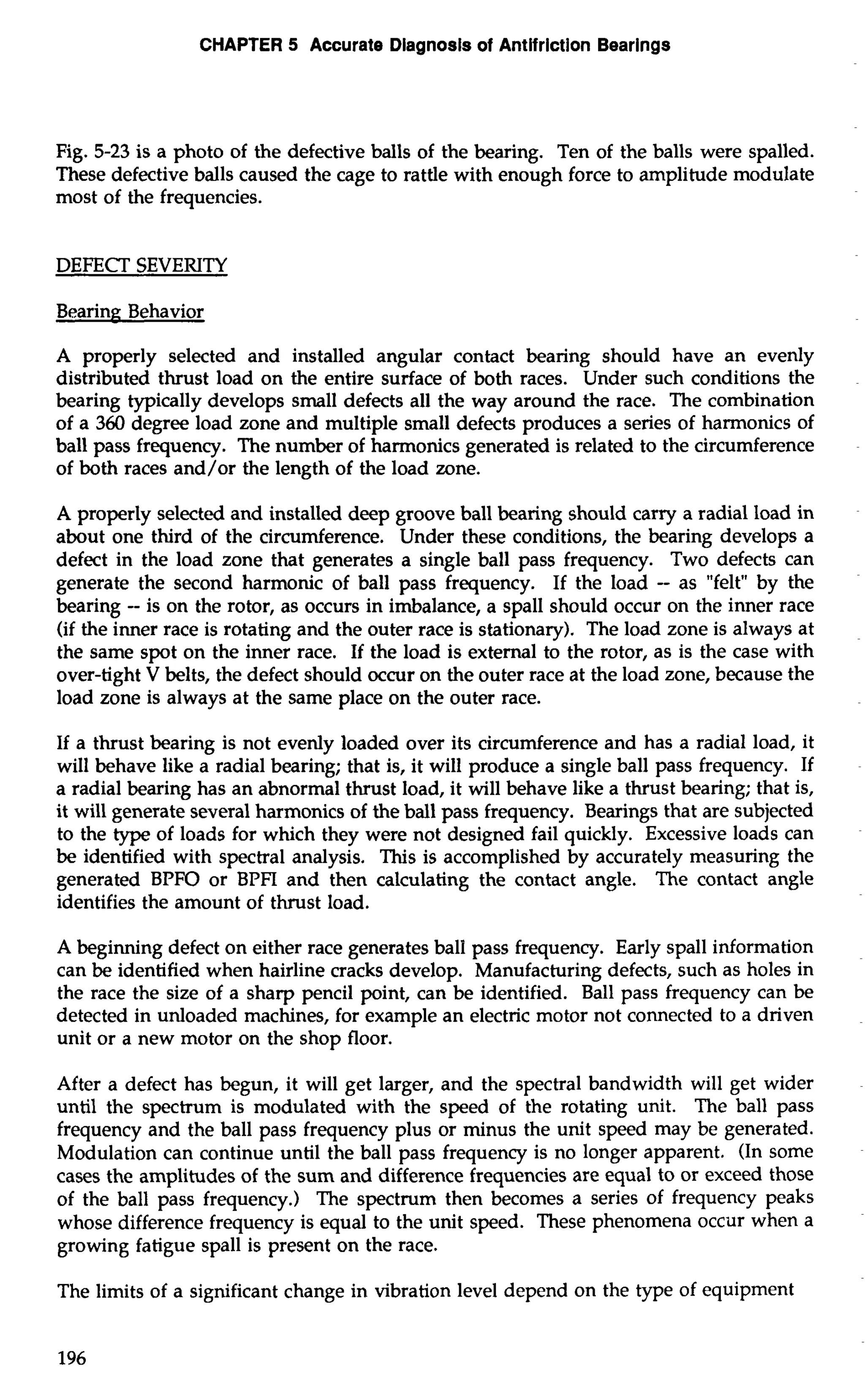CHAPTER 5 Accurate Diagnosis of Antifriction Bearings 
Fig. 5-23 is a photo of the defective balls of the bearing. Ten of the balls were spalled. 
These defective balls caused the cage to rattle with enough force to amplitude modulate 
most of the frequencies. 
DEFECT SEVERITY 
Bearing Behavior 
A properly selected and installed angular contact bearing should have an evenly 
distributed thrust load on the entire surface of both races. Under such conditions the 
bearing typically develops small defects all the way around the race. The combination 
of a 360 degree load zone and multiple small defects produces a series of harmonics of 
ball pass frequency. The number of harmonics generated is related to the circumference 
of both races and/or the length of the load zone. 
A properly selected and installed deep groove ball bearing should carry a radial load in 
about one third of the circumference. Under these conditions, the bearing develops a 
defect in the load zone that generates a single ball pass frequency. Two defects can 
generate the second harmonic of ball pass frequency. If the load -- as "felt" by the 
bearing -- is on the rotor, as occurs in imbalance, a spall should occur on the inner race 
(if the inner race is rotating and the outer race is stationary). The load zone is always at 
the same spot on the inner race. If the load is external to the rotor, as is the case with 
over-tight V belts, the defect should occur on the outer race at the load zone, because the 
load zone is always at the same place on the outer race. 
If a thrust bearing is not evenly loaded over its circumference and has a radial load, it 
will behave like a radial bearing; that is, it will produce a single ball pass frequency. If 
a radial bearing has an abnormal thrust load, it will behave like a thrust bearing; that is, 
it will generate several harmonics of the ball pass frequency. Bearings that are subjected 
to the type of loads for which they were not designed fail quickly. Excessive loads can 
be identified with spectral analysis. This is accomplished by accurately measuring the 
generated BPFO or BPFI and then calculating the contact angle. The contact angle 
identifies the amount of thrust load. 
A beginning defect on either race generates ball pass frequency. Early spall information 
can be identified when hairline cracks develop. Manufacturing defects, such as holes in 
the race the size of a sharp pencil point, can be identified. Ball pass frequency can be 
detected in unloaded machines, for example an electric motor not connected to a driven 
unit or a new motor on the shop floor. 
After a defect has begun, it will get larger, and the spectral bandwidth will get wider 
until the spectrum is modulated with the speed of the rotating unit. The ball pass 
frequency and the ball pass frequency plus or minus the unit speed may be generated. 
Modulation can continue until the ball pass frequency is no longer apparent. (In some 
cases the amplitudes of the sum and difference frequencies are equal to or exceed those 
of the ball pass frequency.) The spectrum then becomes a series of frequency peaks 
whose difference frequency is equal to the unit speed. These phenomena occur when a 
growing fatigue spall is present on the race. 
The limits of a significant change in vibration level depend on the type of equipment 
 