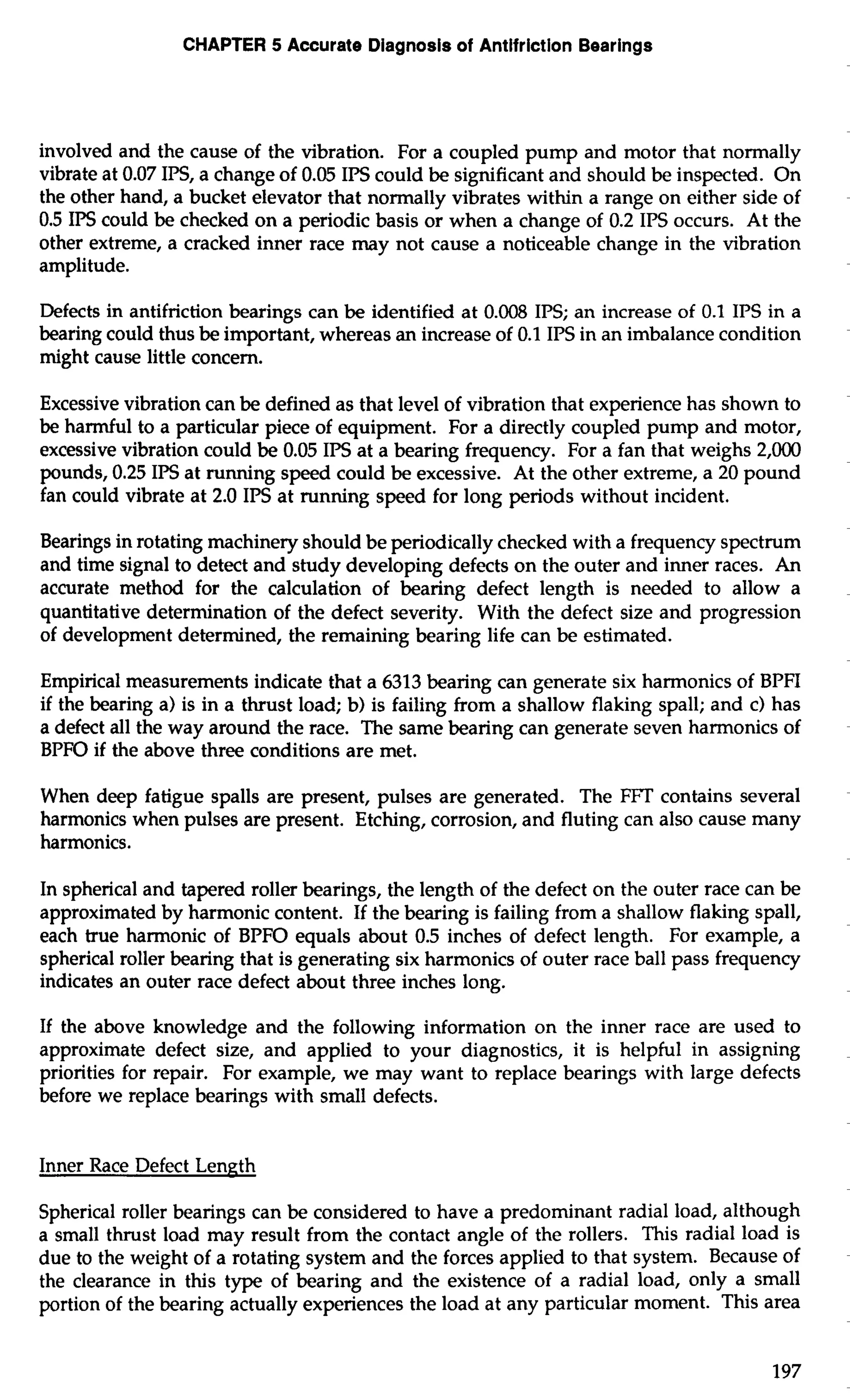 CHAPTER 5 Accurate Diagnosis of Antifriction Bearings 
involved and the cause of the vibration. For a coupled pump and motor that normally 
vibrate at 0.07 IPS, a change of 0.05 IPS could be significant and should be inspected. On 
the other hand, a bucket elevator that normally vibrates within a range on either side of 
0.5 IPS could be checked on a periodic basis or when a change of 0.2 IPS occurs. At the 
other extreme, a cracked inner race may not cause a noticeable change in the vibration 
amplitude. 
Defects in antifriction bearings can be identified at 0.008 IPS; an increase of 0.1 IPS in a 
bearing could thus be important, whereas an increase of 0.1 IPS in an imbalance condition 
might cause little concern. 
Excessive vibration can be defined as that level of vibration that experience has shown to 
be harmful to a particular piece of equipment. For a directly coupled pump and motor, 
excessive vibration could be 0.05 IPS at a bearing frequency. For a fan that weighs 2,000 
pounds, 0.25 IPS at running speed could be excessive. At the other extreme, a 20 pound 
fan could vibrate at 2.0 IPS at running speed for long periods without incident. 
Bearings in rotating machinery should be periodically checked with a frequency spectrum 
and time signal to detect and study developing defects on the outer and inner races. An 
accurate method for the calculation of bearing defect length is needed to allow a 
quantitative determination of the defect severity. With the defect size and progression 
of development determined, the remaining bearing life can be estimated. 
Empirical measurements indicate that a 6313 bearing can generate six harmonics of BPFI 
if the bearing a) is in a thrust load; b) is failing from a shallow flaking spall; and c) has 
a defect all the way around the race. The same bearing can generate seven harmonics of 
BPFO if the above three conditions are met. 
When deep fatigue spalls are present, pulses are generated. The FTT contains several 
harmonics when pulses are present. Etching, corrosion, and fluting can also cause many 
harmonics. 
In spherical and tapered roller bearings, the length of the defect on the outer race can be 
approximated by harmonic content. If the bearing is failing from a shallow flaking spall, 
each true harmonic of BPFO equals about 0.5 inches of defect length. For example, a 
spherical roller bearing that is generating six harmonics of outer race ball pass frequency 
indicates an outer race defect about three inches long. 
If the above knowledge and the following information on the inner race are used to 
approximate defect size, and applied to your diagnostics, it is helpful in assigning 
priorities for repair. For example, we may want to replace bearings with large defects 
before we replace bearings with small defects. 
Inner Race Defect Length 
Spherical roller bearings can be considered to have a predominant radial load, although 
a small thrust load may result from the contact angle of the rollers. This radial load is 
due to the weight of a rotating system and the forces applied to that system. Because of 
the clearance in this type of bearing and the existence of a radial load, only a small 
portion of the bearing actually experiences the load at any particular moment. This area 
 