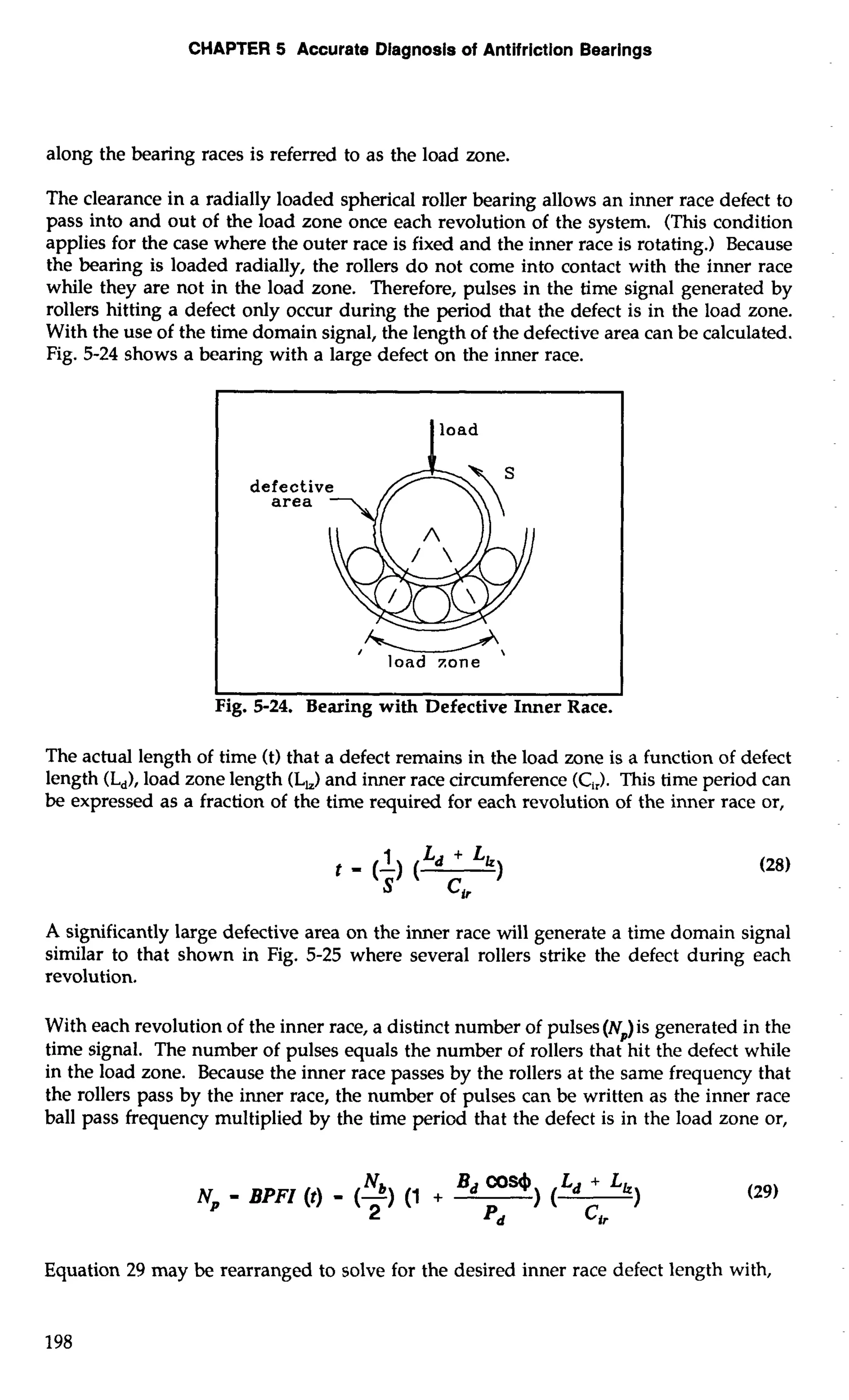 CHAPTER 5 Accurate Diagnosis of Antifriction Bearings 
along the bearing races is referred to as the load zone. 
The clearance in a radially loaded spherical roller bearing allows an inner race defect to 
pass into and out of the load zone once each revolution of the system. (This condition 
applies for the case where the outer race is fixed and the inner race is rotating.) Because 
the bearing is loaded radially, the rollers do not come into contact with the inner race 
while they are not in the load zone. Therefore, pulses in the time signal generated by 
rollers hitting a defect only occur during the period that the defect is in the load zone. 
With the use of the time domain signal, the length of the defective area can be calculated. 
Fig. 5-24 shows a bearing with a large defect on the inner race. 
defectiv 
area 
/ load 
I I 
Fig. 5-24. Bearing with Defective Inner Race. 
The actual length of time (t) that a defect remains in the load zone is a function of defect 
length (L,), load zone length (L,) and inner race circumference (C,,)T. his time period can 
be expressed as a fraction of the time required for each revolution of the inner race or, 
A significantly large defective area on the inner race will generate a time domain signal 
similar to that shown in Fig. 5-25 where several rollers strike the defect during each 
revolution. 
With each revolution of the inner race, a distinct number of pulses (N,)is generated in the 
time signal. The number of pulses equals the number of rollers that hit the defect while 
in the load zone. Because the inner race passes by the rollers at the same frequency that 
the rollers pass by the inner race, the number of pulses can be written as the inner race 
ball pass frequency multiplied by the time period that the defect is in the load zone or, 
Np Nb = BPFZ (t) = (-1 (I + 
Bd 004) La + Lh) 
2 Pd ) ( 
Cir 
Equation 29 may be rearranged to solve for the desired inner race defect length with, 
 