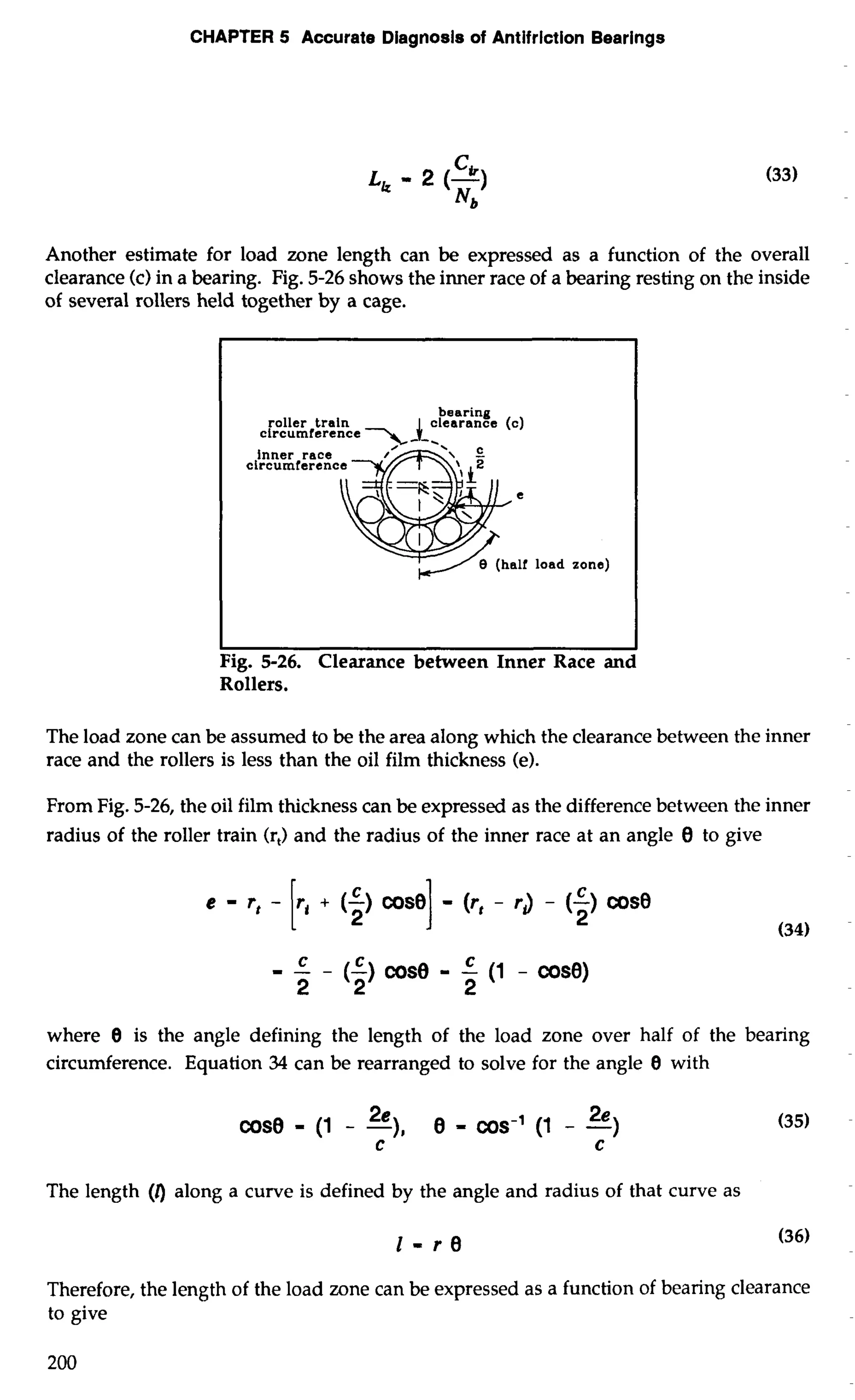 CHAPTER 5 Accurate Diagnosis of Antifrlction Bearings 
Another estimate for load zone length can be expressed as a function of the overall 
clearance (c) in a bearing. Fig. 5-26 shows the inner race of a bearing resting on the inside 
of several rollers held together by a cage. 
bearing 
roller train clearance (c) 
circumference > -1- 
inner race 
circumferenc 
Fig. 5-26. Clearance between Inner Race and 
Rollers. 
The load zone can be assumed to be the area along which the clearance between the inner 
race and the rollers is less than the oil film thickness (e). 
From Fig. 5-26, the oil film thickness can be expressed as the difference between the inner 
radius of the roller train (r,) and the radius of the inner race at an angle 8 to give 
C 
9-- 
(5)co se - -C (1 - cos0) 
2 2 2 
where 0 is the angle defining the length of the load zone over half of the bearing 
circumference. Equation 34 can be rearranged to solve for the angle 8 with 
cose - (1 - -2),e e 2e = cos-' (1 - -) 
C C 
The length (0 along a curve is defined by the angle and radius of that curve as 
1-re (36) 
Therefore, the length of the load zone can be expressed as a function of bearing clearance 
to give 
 
