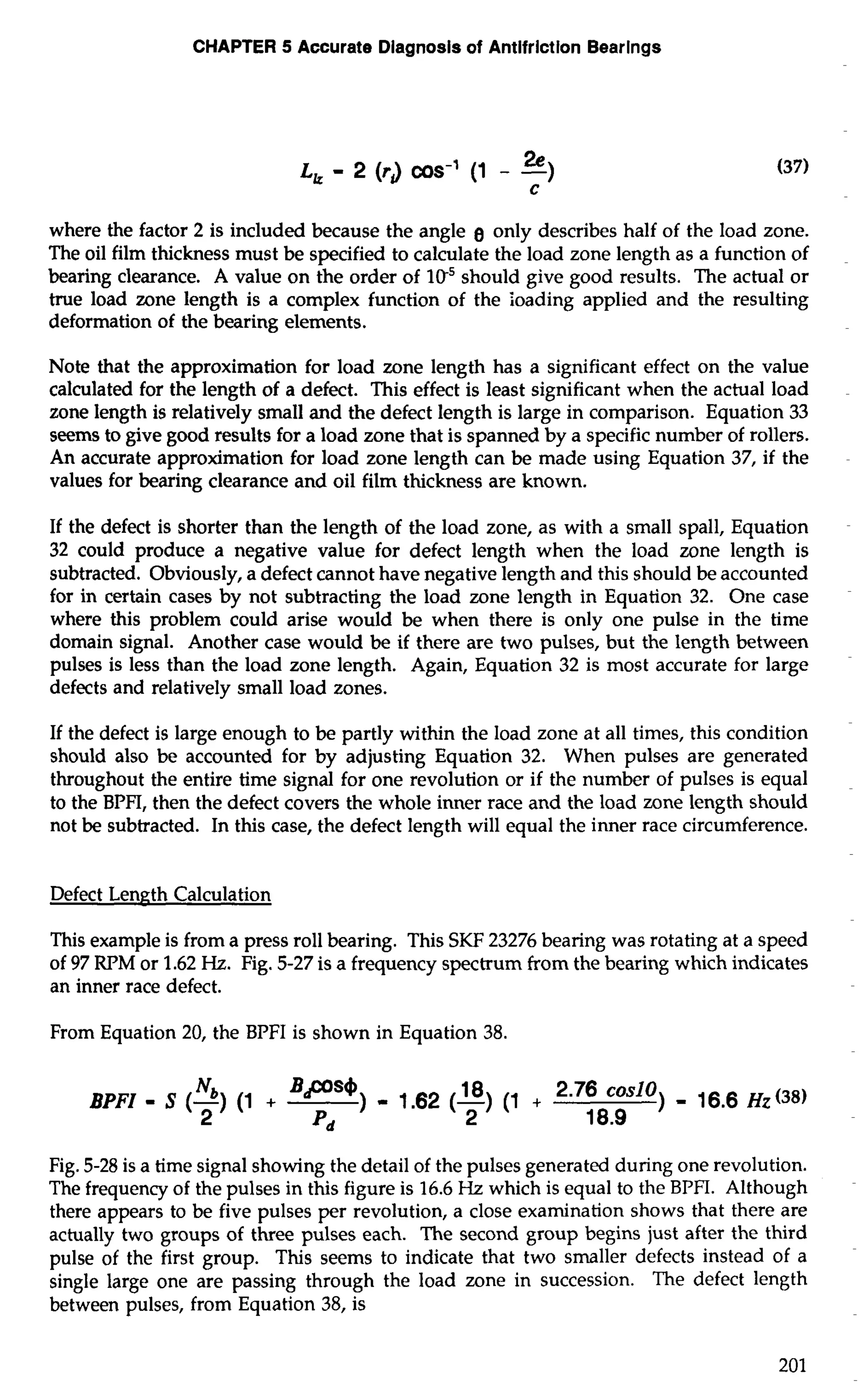 CHAPTER 5 Accurate Diagnosis of Antifriction Bearings 
where the factor 2 is included because the angle g only describes half of the load zone. 
The oil film thickness must be specified to calculate the load zone length as a function of 
bearing clearance. A value on the order of lo5 should give good results. The actual or 
true load zone length is a complex function of the Ioading applied and the resulting 
deformation of the bearing elements. 
Note that the approximation for load zone length has a significant effect on the value 
calculated for the length of a defect. This effect is least significant when the actual load 
zone length is relatively small and the defect length is large in comparison. Equation 33 
seems to give good results for a load zone that is spanned by a specific number of rollers. 
An accurate approximation for load zone length can be made using Equation 37, if the 
values for bearing clearance and oil film thickness are known. 
If the defect is shorter than the length of the load zone, as with a small spall, Equation 
32 could produce a negative value for defect length when the load zone length is 
subtracted. Obviously, a defect cannot have negative length and this should be accounted 
for in certain cases by not subtracting the load zone length in Equation 32. One case 
where this problem could arise would be when there is only one pulse in the time 
domain signal. Another case would be if there are two pulses, but the length between 
pulses is less than the load zone length. Again, Equation 32 is most accurate for large 
defects and relatively small load zones. 
If the defect is large enough to be partly within the load zone at all times, this condition 
should also be accounted for by adjusting Equation 32. When pulses are generated 
throughout the entire time signal for one revolution or if the number of pulses is equal 
to the BPFI, then the defect covers the whole inner race and the load zone length should 
not be subtracted. In this case, the defect length will equal the inner race circumference. 
Defect Length Calculation 
This example is from a press roll bearing. This SKF 23276 bearing was rotating at a speed 
of 97 RPM or 1.62 Hz. Fig. 5-27 is a frequency spectrum from the bearing which indicates 
an inner race defect. 
From Equation 20, the BPFI is shown in Equation 38. 
BPFI - S (-N) b ( 1 + Bps') - 1.62 (18)( 1 + 2m76c oslo) _ 16.6 (38) 
2 pd 2 18.9 
Fig. 5-28 is a time signal showing the detail of the pulses generated during one revolution. 
The frequency of the pulses in this figure is 16.6 Hz which is equal to the BPFI. Although 
there appears to be five pulses per revolution, a close examination shows that there are 
actually two groups of three pulses each. The second group begins just after the third 
pulse of the first group. This seems to indicate that two smaller defects instead of a 
single large one are passing through the load zone in succession. The defect length 
between pulses, from Equation 38, is 
 