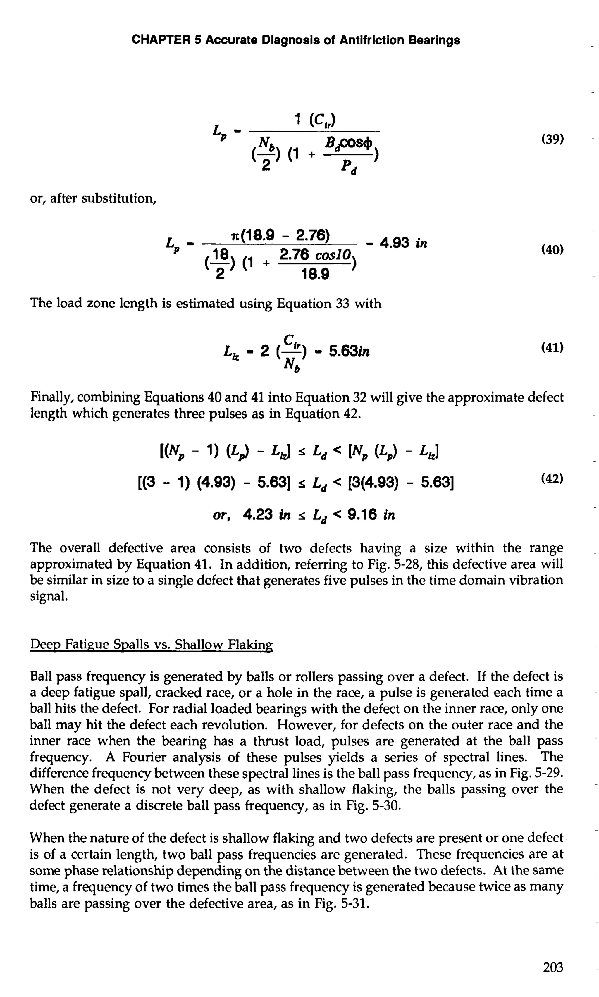 CHAPTER 5 Accurate Diagnosis of Antifriction Bearings 
or, after substitution, 
The load zone length is estimated using Equation 33 with 
Finally, combining Equations 40 and 41 into Equation 32 will give the approximate defect 
length which generates three pulses as in Equation 42. 
or, 4.23 in s Ld < 9.16 in 
The overall defective area consists of two defects having a size within the range 
approximated by Equation 41. In addition, referring to Fig. 5-28, this defective area will 
be similar in size to a single defect that generates five pulses in the time domain vibration 
signal. 
Deep Fatigue Spalls vs. Shallow Flaking 
Ball pass frequency is generated by balls or rollers passing over a defect. If the defect is 
a deep fatigue spall, cracked race, or a hole in the race, a pulse is generated each time a 
ball hits the defect. For radial loaded bearings with the defect on the inner race, only one 
ball may hit the defect each revolution. However, for defects on the outer race and the 
inner race when the bearing has a thrust load, pulses are generated at the ball pass 
frequency. A Fourier analysis of these pulses yields a series of spectral lines. The 
difference frequency between these spectral lines is the ball pass frequency, as in Fig. 5-29. 
When the defect is not very deep, as with shallow flaking, the balls passing over the 
defect generate a discrete ball pass frequency, as in Fig. 5-30. 
When the nature of the defect is shallow flaking and two defects are present or one defect 
is of a certain length, two ball pass frequencies are generated. These frequencies are at 
some phase relationship depending on the distance between the two defects. At the same 
time, a frequency of two times the ball pass frequency is generated because twice as many 
balls are passing over the defective area, as in Fig. 5-31. 
 