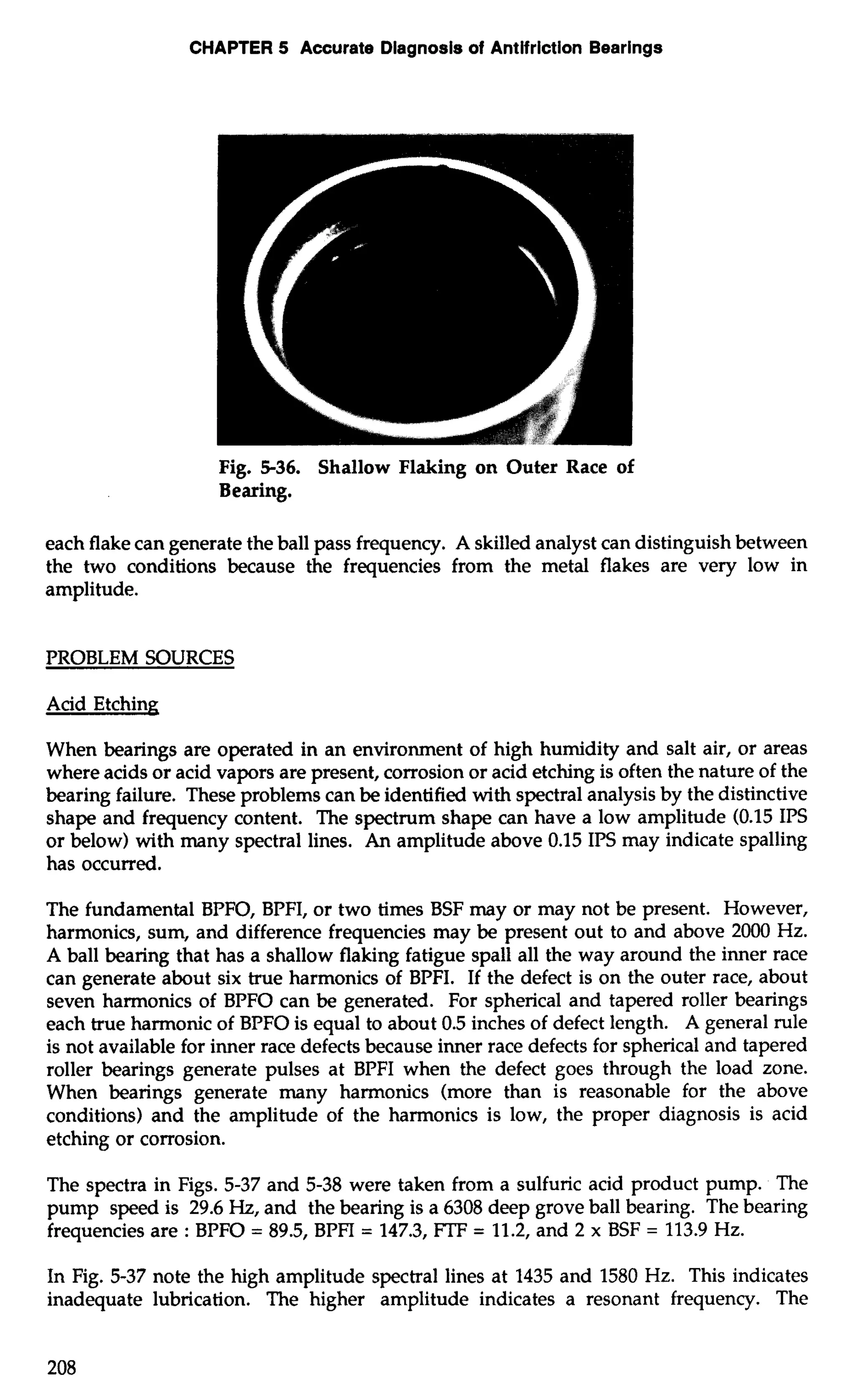 CHAPTER 5 Accurate Diagnosis of Antifriction Bearings 
Fig. 5-36. Shallow Flaking on Outer Race of 
Bearing. 
each flake can generate the ball pass frequency. A skilled analyst can distinguish between 
the two conditions because the frequencies from the metal flakes are very low in 
amplitude. 
PROBLEM SOURCES 
Acid Etching 
When bearings are operated in an environment of high humidity and salt air, or areas 
where acids or acid vapors are present, corrosion or acid etching is often the nature of the 
bearing failure. These problems can be identified with spectral analysis by the distinctive 
shape and frequency content. The spectrum shape can have a low amplitude (0.15 IPS 
or below) with many spectral lines. An amplitude above 0.15 IPS may indicate spalling 
has occurred. 
The fundamental BPFO, BPFI, or two times BSF may or may not be present. However, 
harmonics, sum, and difference frequencies may be present out to and above 2000 Hz. 
A ball bearing that has a shallow flaking fatigue spa11 all the way around the inner race 
can generate about six true harmonics of BPFI. If the defect is on the outer race, about 
seven harmonics of BPFO can be generated. For spherical and tapered roller bearings 
each true harmonic of BPFO is equal to about 0.5 inches of defect length. A general rule 
is not available for inner race defects because inner race defects for spherical and tapered 
roller bearings generate pulses at BPFI when the defect goes through the load zone. 
When bearings generate many harmonics (more than is reasonable for the above 
conditions) and the amplitude of the harmonics is low, the proper diagnosis is acid 
etching or corrosion. 
The spectra in Figs. 5-37 and 5-38 were taken from a sulfuric acid product pump. The 
pump speed is 29.6 Hz, and the bearing is a 6308 deep grove ball bearing. The bearing 
frequencies are : BPFO = 89.5, BPFI = 147.3, FTF = 11.2, and 2 x BSF = 113.9 Hz. 
In Fig. 5-37 note the high amplitude spectral lines at 1435 and 1580 Hz. This indicates 
inadequate lubrication. The higher amplitude indicates a resonant frequency. The 
 