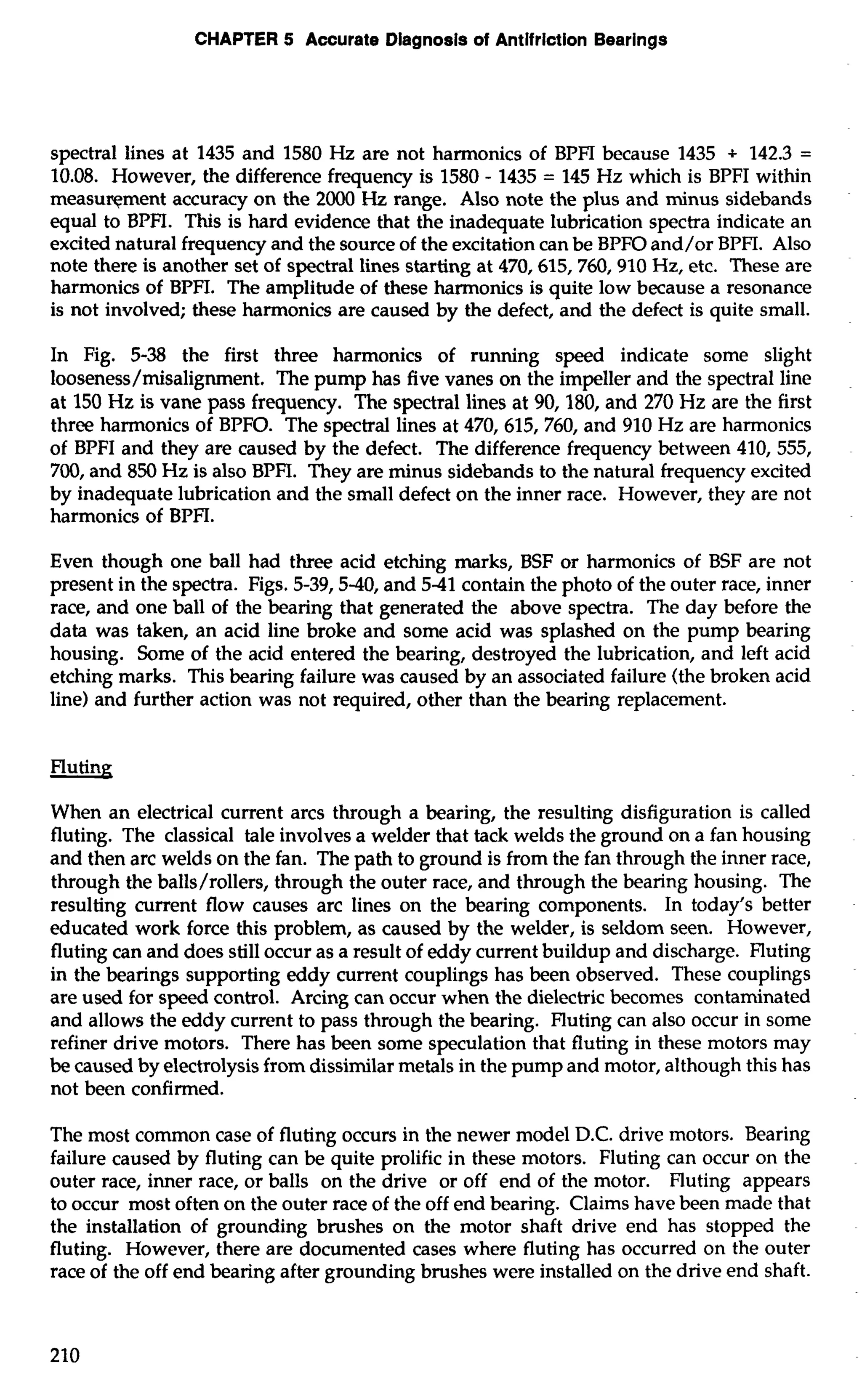 CHAPTER 5 Accurate Dlagnosls of Antlfrlction Bearings 
spectral lines at 1435 and 1580 Hz are not harmonics of BPFI because 1435 + 142.3 = 
10.08. However, the difference frequency is 1580 - 1435 = 145 Hz which is BPFI within 
measuqment accuracy on the 2000 Hz range. Also note the plus and minus sidebands 
equal to BPFI. This is hard evidence that the inadequate lubrication spectra indicate an 
excited natural frequency and the source of the excitation can be BPFO and/or BPFI. Also 
note there is another set of spectral lines starting at 470,615,760,910 Hz, etc. These are 
harmonics of BPFI. The amplitude of these harmonics is quite low because a resonance 
is not involved; these harmonics are caused by the defect, and the defect is quite small. 
In Fig. 5-38 the first three harmonics of running speed indicate some slight 
looseness/misalignment. The pump has five vanes on the impeller and the spectral line 
at 150 Hz is vane pass frequency. The spectral lines at 90, 180, and 270 Hz are the first 
three harmonics of BPFO. The spectral lines at 470,615,760, and 910 Hz are harmonics 
of BPFI and they are caused by the defect. The difference frequency between 410, 555, 
700, and 850 Hz is also BPFI. They are minus sidebands to the natural frequency excited 
by inadequate lubrication and the small defect on the inner race. However, they are not 
harmonics of BPFI. 
Even though one ball had three acid etching marks, BSF or harmonics of BSF are not 
present in the spectra. Figs. 5-39,540, and 541 contain the photo of the outer race, inner 
race, and one ball of the bearing that generated the above spectra. The day before the 
data was taken, an acid line broke and some acid was splashed on the pump bearing 
housing. Some of the acid entered the bearing, destroyed the lubrication, and left acid 
etching marks. This bearing failure was caused by an associated failure (the broken acid 
line) and further action was not required, other than the bearing replacement. 
When an electrical current arcs through a bearing, the resulting disfiguration is called 
fluting. The classical tale involves a welder that tack welds the ground on a fan housing 
and then arc welds on the fan. The path to ground is from the fan through the inner race, 
through the balls/rollers, through the outer race, and through the bearing housing. The 
resulting current flow causes arc lines on the bearing components. In today's better 
educated work force this problem, as caused by the welder, is seldom seen. However, 
fluting can and does still occur as a result of eddy current buildup and discharge. Fluting 
in the bearings supporting eddy current couplings has been observed. These couplings 
are used for speed control. Arcing can occur when the dielectric becomes contaminated 
and allows the eddy current to pass through the bearing. Fluting can also occur in some 
refiner drive motors. There has been some speculation that fluting in these motors may 
be caused by electrolysis from dissimilar metals in the pump and motor, although this has 
not been confirmed. 
The most common case of fluting occurs in the newer model D.C. drive motors. Bearing 
failure caused by fluting can be quite prolific in these motors. Fluting can occur on the 
outer race, inner race, or balls on the drive or off end of the motor. Fluting appears 
to occur most often on the outer race of the off end bearing. Claims have been made that 
the installation of grounding brushes on the motor shaft drive end has stopped the 
fluting. However, there are documented cases where fluting has occurred on the outer 
race of the off end bearing after grounding brushes were installed on the drive end shaft. 
 