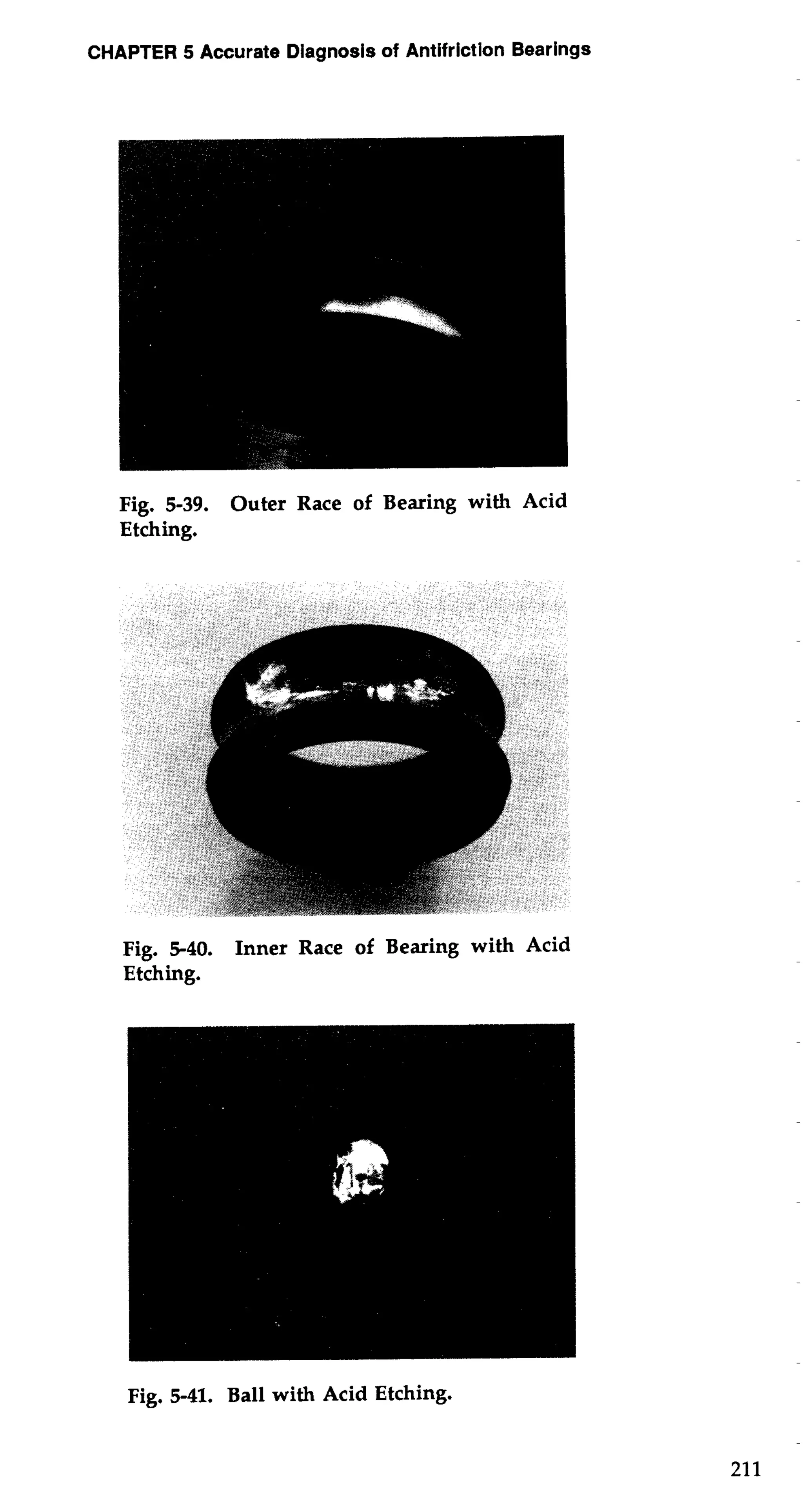 CHAPTER 5 Accurate Diagnosis of Antifriction Bearings 
Fig. 5-39. Outer Race of Bearing with Acid 
Etching. 
Fig. 5-40. Inner Race of Bearing with Acid 
Etching. 
Fig. 5-41. Ball with Acid Etching. 
 