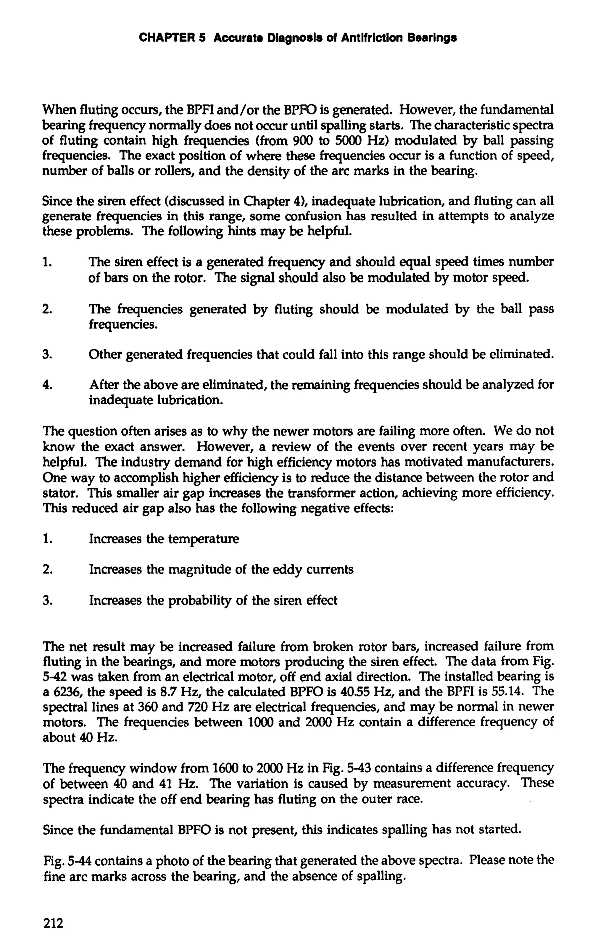 CHAPTER 5 Accurate Dlagnosls of Antifriction Bearings 
When fluting occurs, the BPFI and/or the BPFO is generated. However, the fundamental 
bearing frequency normally does not occur until spalling starts. The characteristic spectra 
of fluting contain high frequencies (from 900 to 5000 Hz) modulated by ball passing 
frequencies. The exact position of where these frequencies occur is a function of speed, 
number of balls or rollers, and the density of the arc marks in the bearing. 
Since the siren effect (discussed in Chapter 4), inadequate lubrication, and fluting can all 
generate frequencies in this range, some confusion has resulted in attempts to analyze 
these problems. The following hints may be helpful. 
1. The siren effect is a generated frequency and should equal speed times number 
of bars on the rotor. The signal should also be modulated by motor speed. 
2. The frequencies generated by fluting should be modulated by the ball pass 
frequencies. 
3. Other generated frequencies that could fall into this range should be eliminated. 
4. After the above are eliminated, the remaining frequencies should be analyzed for 
inadequate lubrication. 
The question often arises as to why the newer motors are failing more often. We do not 
know the exact answer. However, a review of the events over recent years may be 
helpful. The industry demand for high efficiency motors has motivated manufacturers. 
One way to accomplish higher efficiency is to reduce the distance between the rotor and 
stator. This smaller air gap increases the transformer action, achieving more efficiency. 
This reduced air gap also has the following negative effects: 
1. Increases the temperature 
2. Increases the magnitude of the eddy currents 
3. Increases the probability of the siren effect 
The net result may be increased failure from broken rotor bars, increased failure from 
fluting in the bearings, and more motors producing the siren effect. The data from Fig. 
5-42 was taken from an electrical motor, off end axial direction. The installed bearing is 
a 6236, the speed is 8.7 Hz, the calculated BPFO is 40.55 Hz, and the BPFI is 55.14. The 
spectral lines at 360 and 720 Hz are electrical frequencies, and may be normal in newer 
motors. The frequencies between 1000 and 2000 Hz contain a difference frequency of 
about 40 Hz. 
The frequency window from 1600 to 2000 Hz in Fig. 5-43 contains a difference frequency 
of between 40 and 41 Hz. The variation is caused by measurement accuracy. These 
spectra indicate the off end bearing has fluting on the outer race. 
Since the fundamental BPFO is not present, this indicates spalling has not stzrted. 
Fig. 5-44 contains a photo of the bearing that generated the above spectra. Please note the 
fine arc marks across the bearing, and the absence of spalling. 
 
