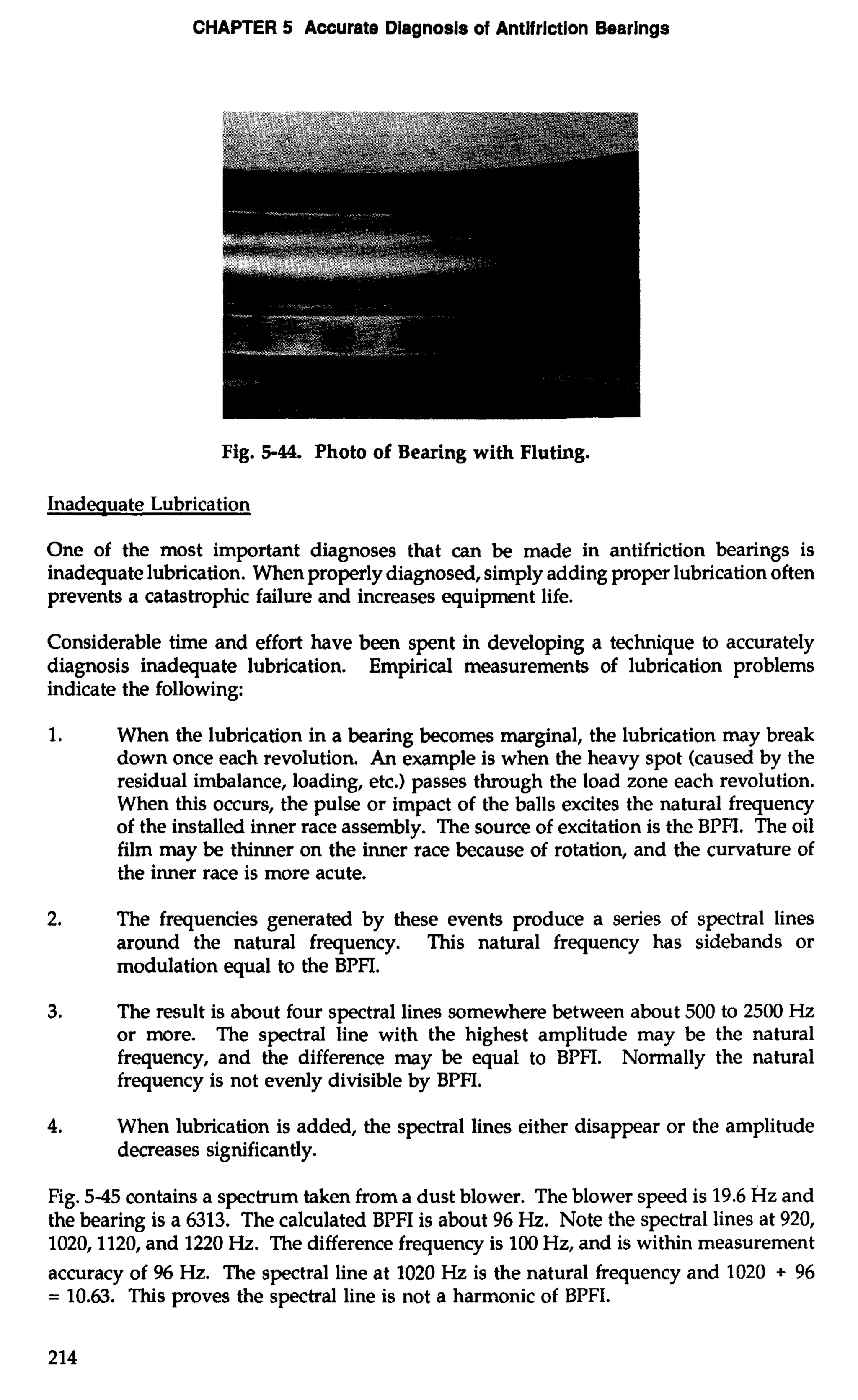 CHAPTER 5 Accurate Diagnosls of Antlfrlction Bearings 
Fig. 5-44. Photo of Bearing with Fluting. 
Inadeauate Lubrication 
One of the most important diagnoses that can be made in antifriction bearings is 
inadequate lubrication. When properly diagnosed, simply adding proper lubrication often 
prevents a catastrophic failure and increases equipment life. 
Considerable time and effort have been spent in developing a technique to accurately 
diagnosis inadequate lubrication. Empirical measurements of lubrication problems 
indicate the following: 
1. When the lubrication in a bearing becomes marginal, the lubrication may break 
down once each revolution. An example is when the heavy spot (caused by the 
residual imbalance, loading, etc.) passes through the load zone each revolution. 
When this occurs, the pulse or impact of the balls excites the natural frequency 
of the installed inner race assembly. The source of excitation is the BPFI. The oil 
film may be thinner on the inner race because of rotation, and the curvature of 
the inner race is more acute. 
2. The frequencies generated by these events produce a series of spectral lines 
around the natural frequency. This natural frequency has sidebands or 
modulation equal to the BPFI. 
3. The result is about four spectral lines somewhere between about 500 to 2500 Hz 
or more. The spectral line with the highest amplitude may be the natural 
frequency, and the difference may be equal to BPFI. Normally the natural 
frequency is not evenly divisible by BPFI. 
4. When lubrication is added, the spectral lines either disappear or the amplitude 
decreases significantly. 
Fig. 5-45 contains a spectrum taken from a dust blower. The blower speed is 19.6 Hz and 
the bearing is a 6313. The calculated BPFI is about 96 Hz. Note the spectral lines at 920, 
1020,1120, and 1220 Hz. The difference frequency is 100 Hz, and is within measurement 
accuracy of 96 Hz. The spectral line at 1020 Hz is the natural frequency and 1020 + 96 
= 10.63. This proves the spectral line is not a harmonic of BPFI. 
 