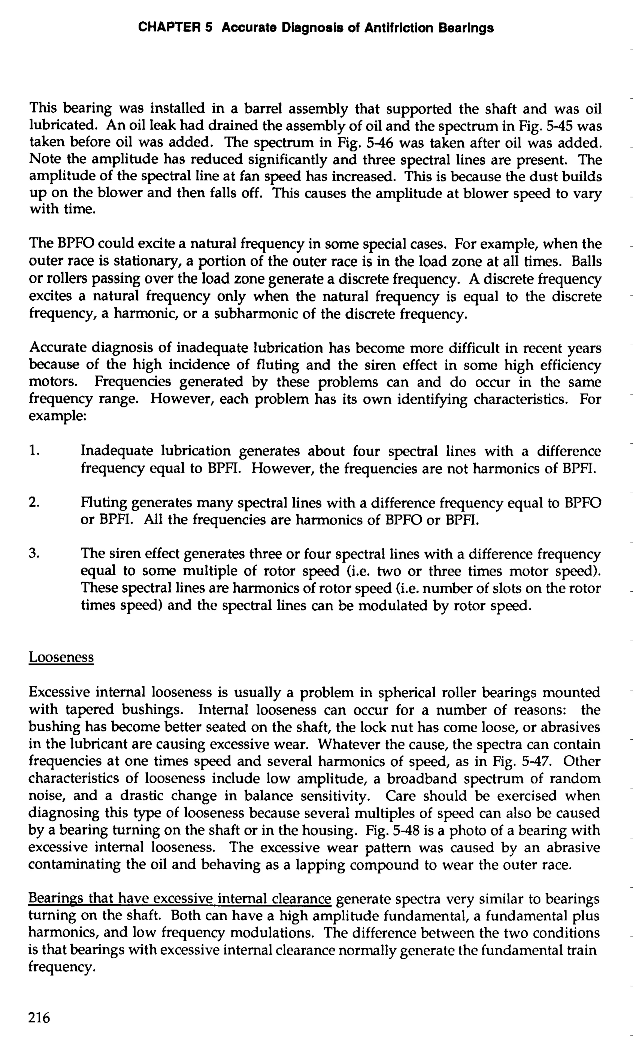 CHAPTER 5 Accurate Diagnosis of Antifriction Bearings 
This bearing was installed in a barrel assembly that supported the shaft and was oil 
lubricated. An oil leak had drained the assembly of oil and the spectrum in Fig. 5-45 was 
taken before oil was added. The spectrum in Fig. 5-46 was taken after oil was added. 
Note the amplitude has reduced significantly and three spectral lines are present. The 
amplitude of the spectral line at fan speed has increased. This is because the dust builds 
up on the blower and then falls off. This causes the amplitude at blower speed to vary 
with time. 
The BPFO could excite a natural frequency in some special cases. For example, when the 
outer race is stationary, a portion of the outer race is in the load zone at all times. Balls 
or rollers passing over the load zone generate a discrete frequency. A discrete frequency 
excites a natural frequency only when the natural frequency is equal to the discrete 
frequency, a harmonic, or a subharmonic of the discrete frequency. 
Accurate diagnosis of inadequate lubrication has become more difficult in recent years 
because of the high incidence of fluting and the siren effect in some high efficiency 
motors. Frequencies generated by these problems can and do occur in the same 
frequency range. However, each problem has its own identifying characteristics. For 
example: 
1. Inadequate lubrication generates about four spectral lines with a difference 
frequency equal to BPFI. However, the frequencies are not harmonics of BPFI. 
2. Fluting generates many spectral lines with a difference frequency equal to BPFO 
or BPFI. All the frequencies are harmonics of BPFO or BPFI. 
3. The siren effect generates three or four spectral lines with a difference frequency 
equal to some multiple of rotor speed (i.e. two or three times motor speed). 
These spectral lines are harmonics of rotor speed (i.e. number of slots on the rotor 
times speed) and the spectral lines can be modulated by rotor speed. 
Looseness 
Excessive internal looseness is usually a problem in spherical roller bearings mounted 
with tapered bushings. Internal looseness can occur for a number of reasons: the 
bushing has become better seated on the shaft, the lock nut has come loose, or abrasives 
in the lubricant are causing excessive wear. Whatever the cause, the spectra can contain 
frequencies at one times speed and several harmonics of speed, as in Fig. 5-47. Other 
characteristics of looseness include low amplitude, a broadband spectrum of random 
noise, and a drastic change in balance sensitivity. Care should be exercised when 
diagnosing this type of looseness because several multiples of speed can also be caused 
by a bearing turning on the shaft or in the housing. Fig. 5-48 is a photo of a bearing with 
excessive internal looseness. The excessive wear pattern was caused by an abrasive 
contaminating the oil and behaving as a lapping compound to wear the outer race. 
Bearings that have excessive internal clearance generate spectra very similar to bearings 
turning on the shaft. Both can have a high amplitude fundamental, a fundamental plus 
harmonics, and low frequency modulations. The difference between the two conditions 
is that bearings with excessive internal clearance normally generate the fundamental train 
frequency. 
 