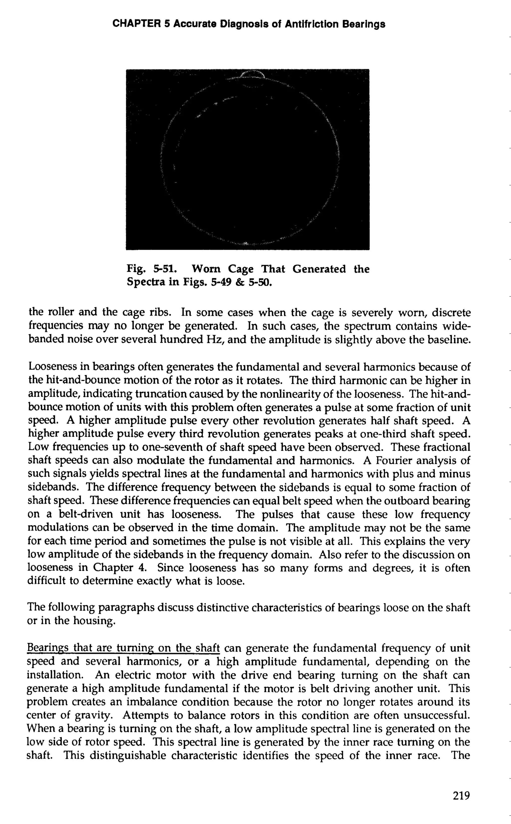 CHAPTER 5 Accurate Diagnosis of Antifriction Bearings 
Fig. 5-51. Worn Cage That Generated the 
Spectra in Figs. 5-49 & 5-50. 
the roller and the cage ribs. In some cases when the cage is severely worn, discrete 
frequencies may no longer be generated. In such cases, the spectrum contains wide-banded 
noise over several hundred Hz, and the amplitude is slightly above the baseline. 
Looseness in bearings often generates the fundamental and several harmonics because of 
the hit-and-bounce motion of the rotor as it rotates. The third harmonic can be higher in 
amplitude, indicating truncation caused by the nonlinearity of the looseness. The hit-and-bounce 
motion of units with this problem often generates a pulse at some fraction of unit 
speed. A higher amplitude pulse every other revolution generates half shaft speed. A 
higher amplitude pulse every third revolution generates peaks at one-third shaft speed. 
Low frequencies up to one-seventh of shaft speed have been observed. These fractional 
shaft speeds can also modulate the fundamental and harmonics. A Fourier analysis of 
such signals yields spectral lines at the fundamental and harmonics with plus and minus 
sidebands. The difference frequency between the sidebands is equal to some fraction of 
shaft speed. These difference frequencies can equal belt speed when the outboard bearing 
on a belt-driven unit has looseness. The pulses that cause these low frequency 
modulations can be observed in the time domain. The amplitude may not be the same 
for each time period and sometimes the pulse is not visible at all. This explains the very 
low amplitude of the sidebands in the frequency domain. Also refer to the discussion on 
looseness in Chapter 4. Since looseness has so many forms and degrees, it is often 
difficult to determine exactly what is loose. 
The following paragraphs discuss distinctive characteristics of bearings loose on the shaft 
or in the housing. 
Bearings that are turning on the shaft can generate the fundamental frequency of unit 
speed and several harmonics, or a high amplitude fundamental, depending on the 
installation. An electric motor with the drive end bearing turning on the shaft can 
generate a high amplitude fundamental if the motor is belt driving another unit. This 
problem creates an imbalance condition because the rotor no longer rotates around its 
center of gravity. Attempts to balance rotors in this condition are often unsuccessful. 
When a bearing is turning on the shaft, a low amplitude spectral line is generated on the 
low side of rotor speed. This spectral line is generated by the inner race turning on the 
shaft. This distinguishable characteristic identifies the speed of the inner race. The 
 
