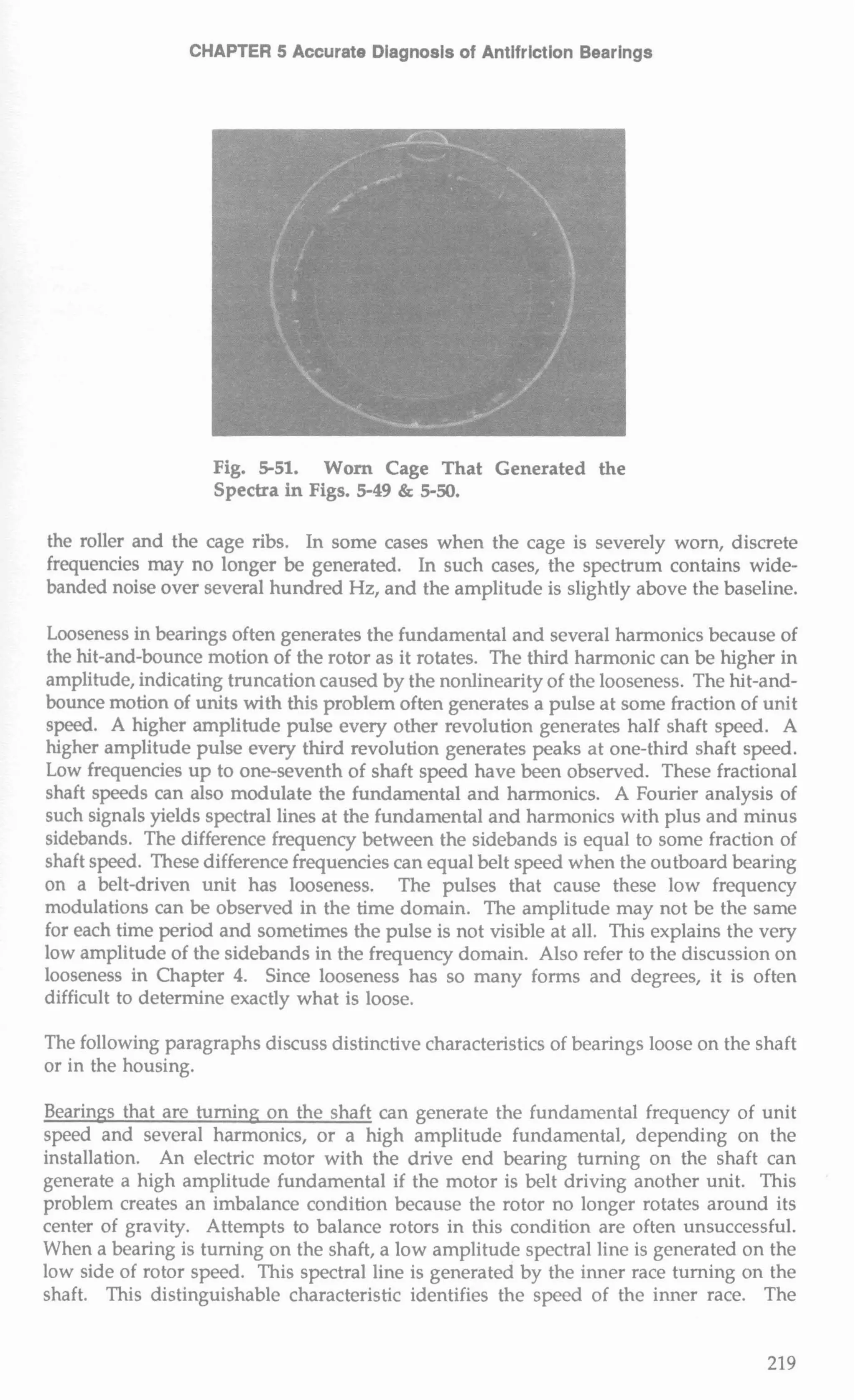 CHAPTER 5 Accurate Diagnosis of Antifriction Bearings 
Fig. 5-51. Worn Cage That Generated the 
Spectra in Figs. 5-49 & 5-50. 
the roller and the cage ribs. In some cases when the cage is severely worn, discrete 
frequencies may no longer be generated. In such cases, the spectrum contains wide-banded 
noise over several hundred Hz, and the amplitude is slightly above the baseline. 
Looseness in bearings often generates the fundamental and several harmonics because of 
the hit-and-bounce motion of the rotor as it rotates. The third harmonic can be higher in 
amplitude, indicating truncation caused by the nonlinearity of the looseness. The hit-and-bounce 
motion of units with this problem often generates a pulse at some fraction of unit 
speed. A higher amplitude pulse every other revolution generates half shaft speed. A 
higher amplitude pulse every third revolution generates peaks at one-third shaft speed. 
Low frequencies up to one-seventh of shaft speed have been observed. These fractional 
shaft speeds can also modulate the fundamental and harmonics. A Fourier analysis of 
such signals yields spectral lines at the fundamental and harmonics with plus and minus 
sidebands. The difference frequency between the sidebands is equal to some fraction of 
shaft speed. These difference frequencies can equal belt speed when the outboard bearing 
on a belt-driven unit has looseness. The pulses that cause these low frequency 
modulations can be observed in the time domain. The amplitude may not be the same 
for each time period and sometimes the pulse is not visible at all. This explains the very 
low amplitude of the sidebands in the frequency domain. Also refer to the discussion on 
looseness in Chapter 4. Since looseness has so many forms and degrees, it is often 
difficult to determine exactly what is loose. 
The following paragraphs discuss distinctive characteristics of bearings loose on the shaft 
or in the housing. 
Bearings that are turning on the shaft can generate the fundamental frequency of unit 
speed and several harmonics, or a high amplitude fundamental, depending on the 
installation. An electric motor with the drive end bearing turning on the shaft can 
generate a high amplitude fundamental if the motor is belt driving another unit. This 
problem creates an imbalance condition because the rotor no longer rotates around its 
center of gravity. Attempts to balance rotors in this condition are often unsuccessful. 
When a bearing is turning on the shaft, a low amplitude spectral line is generated on the 
low side of rotor speed. This spectral line is generated by the inner race turning on the 
shaft. This distinguishable characteristic identifies the speed of the inner race. The 
 